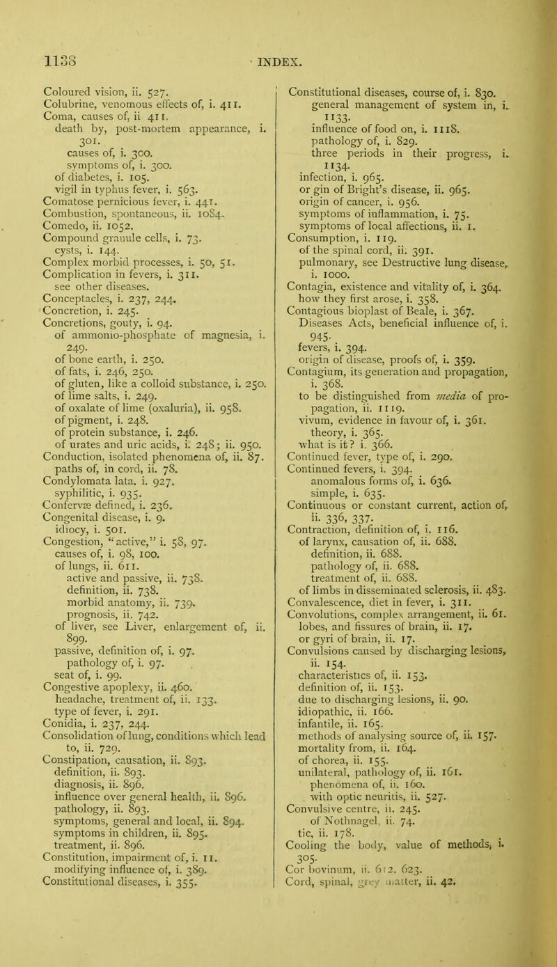 Coloured vision, ii. 527. Colubrine, venomous elTects of, i. 411. Coma, causes of, ii 411. death by, post-mortem appearance, i. 301. _ causes of, 1. 300. symptoms of, i. 300. of diabetes, i. 105. vigil in typhus fever, i. 563. Comatose pernicious fever, i. 441. Combustion, spontaneous, ii. 10S4. Comedo, ii. 1052. Compound granule cells, i. 73. cysts, i. 144. Complex morbid processes, i. 50, 51. Complication in fevers, i. 311. see other diseases. Conceptacles, i. 237, 244. Concretion, i. 245. Concretions, gouty, i. 94. of ammonio-phosphatc of magnesia, i. 249. of bone earth, i. 250. of fats, i. 246, 250. of gluten, like a colloid substance, i. 250. of lime salts, i. 249. of oxalate of lime (oxaluria), ii. 958. of pigment, i. 248. of protein substance, i. 246. of urates and uric acids, i. 24S; ii. 950. Conduction, isolated phenomena of, ii. 87. paths of, in cord, ii. 78. Condylomata lata. i. 927. syphilitic, i. 935. Confervre defined, i. 236. Congenital disease, i. 9. idiocy, i. 501. Congestion, active, i. 5S, 97. causes of, i. 98, 100. of lungs, ii. 611. active and passive, ii. 73S. definition, ii. 738. morbid anatomy, ii. 739. prognosis, ii. 742. of liver, see Liver, enlargement of, ii. 899. passive, definition of, i. 97. pathology of, i. 97. seat of, i. 99. Congestive apoplexy, ii. 460. headache, treatment of, ii. 133. type of fever, i. 291. Conidia, i. 237, 244. Consolidation of lung, conditions which lead to, ii. 729. Constipation, causation, ii. S93. definition, ii. S93. diagnosis, ii. 896. influence over general health, ii. S96. pathology, ii. 893. symptoms, general and local, ii. 894. symptoms in children, ii. 895. treatment, ii. 896. Constitution, impairment of, i. 11. modifying influence of, i. 3S9. Constitutional diseases, i. 355. Constitutional diseases, course of, i. 830. general management of system in, H33- influence of food on, i. 1118. ]->athology of, i. 829. three periods in their progress, i^ II34- infection, i. 965. or gin of Bright's disease, ii. 965. origin of cancer, i. 956. symptoms of inflammation, i. 75. symptoms of local affections, ii. i. Consumption, i. 119. of the spinal cord, ii. 391. pulmonary, see Destructive lung disease, i. 1000. Contagia, existence and vitality of, i. 364. how they first arose, i. 358. Contagious bioplast of Beale, i. 367. Diseases Acts, beneficial influence of, i. 945- fevers, i. 394. origin of disease, proofs of, i. 359. Contagium, its generation and propagation, i. 368. to be distinguished from media of pro- pagation, ii. HI9. vivum, evidence in favour of, i. 361. theory, i. 365. what is it? i, 366. Continued fever, type of, i. 290. Continued fevers, i. 394. anomalous forms of, i. 636. simple, i. 635. Continuous or constant current, action of, li- 336, 337. Contraction, definition of, i. 116. of larynx, causation of, ii. 688. definition, ii. 688. pathology of, ii. 688. treatment of, ii. 688. of limbs in disseminated sclerosis, ii. 483. Convalescence, diet in fever, i. 311. Convolutions, complex arrangement, ii. 61. lobes, and fissures of brain, ii. 17. or gyri of brain, ii. 17. Convulsions caused by discharging lesions, ii. 154. characteristics of, ii. 153. definition of, ii. 153. due to discharging lesions, ii. 90. idiopathic, ii. 166. infantile, ii. 165. methods of analysing source of, ii. I57' mortality from, ii. 164. of chorea, ii. 155. unilateral, pathology of, ii. 161. phenomena of, ii. 160. with optic neuritis, ii. 527. Convulsive centre, ii. 245. of Nothnagel, ii. 74. tic, ii. 178. Cooling the body, value of methods, i. 305- Cor bovinum, ii. 612. 623. Cord, spinal, gri.-y u.alter, ii. 42.