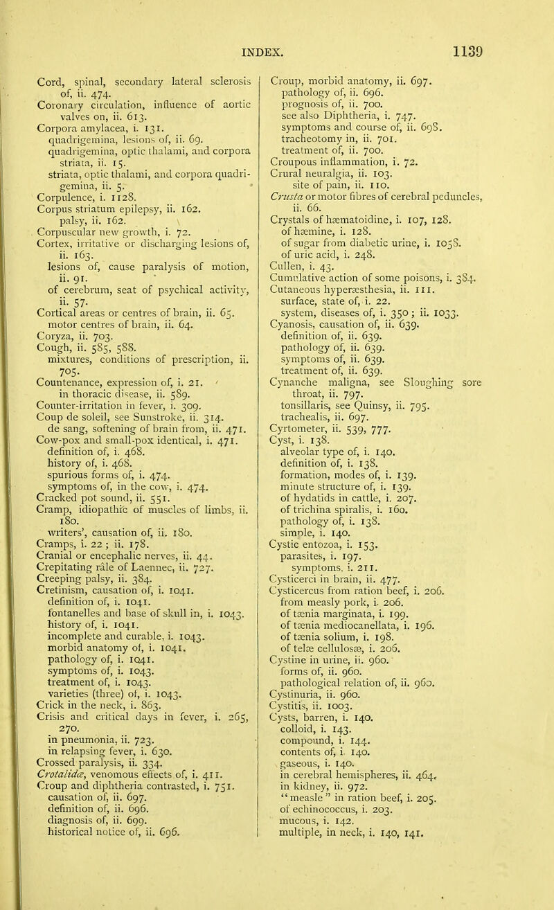 Cord, spinal, secondary lateral sclerosis of, ii. 474. Coronary circulation, influence of aortic valves on, ii. 613. Corpora amylacea, i. 131. quadrigemina, lesions of, ii. 69. quadrigemina, optic thalami, and corpora striata, ii. 15. striata, optic thalami, and corpora quadri- gemina, ii. 5. Corpulence, i. 1128. Corpus striatum epilepsy, ii. 162. palsy, ii. 162. Corpuscular new growth, i. 72. Cortex, irritative or discliarging lesions of, ii. 163. lesions of, cause paralysis of motion, ii. 91. of cerebrum, seat of psychical activity, 57- Cortical areas or centres of brain, ii. 65. motor centres of brain, ii. 64. Coryza, ii. 703. Cough, ii. 585, 588. mixtures, conditions of prescription, ii. 705. Countenance, expression of, i. 21. ■ in thoracic disease, ii. 589. Counter-irritation in fever, i. 309. Coup de soleil, see Sunstroke, ii. 314. de sang, softening of brain from, ii. 471. Cow-pox and small-pox identical, i. 471. definition of, i. 468. history of, i. 468. spurious forms of, i. 474. symptoms of, in the cow, i. 474. Cracked pot sound, ii. 551. Cramp, idiopathrc of muscles of limbs, ii. 180. writers', causation of, ii. iSo. Cramps, i. 22 ; ii. 178. Cranial or encephalic nerves, ii. 44. Crepitating rale of Laennec, ii. 727. Creeping palsy, ii. 384. Cretinism, causation of, i. 1041. definition of, i. 1041. fontanelles and base of skull in, i. IO43. history of, i. 1041. incomplete and curable, i. 1043. morbid anatomy of, i. 1041. pathology of, i. IQ41. symptoms of, i. 1043. treatment of, i. 1043. varieties (three) of, i. 1043. Crick in the neck, i. 863. Crisis and critical days in fever, i. 265, 270. in pneumonia, ii. 723. in relapsing fever, i. 630, Crossed paralysis, ii. 334. Crotalidce, venomous eflects of, i. 411. Croup and diphtheria contrasted, i. 751. causation of, ii. 697. definition of, ii. 696. diagnosis of, ii. 699. historical notice of, ii. 696. Croup, morbid anatomy, ii. 697. pathology of, ii. 696. prognosis of, ii. 700. see also Diphtheria, i. 747. symptoms and course of, ii. 69S. tracheotomy in, ii. 701. treatment of, ii. 700. Croupous inflammation, i. 72. Crural neuralgia, ii. 103. site of pain, ii. 110. Crusta or motor fibres of cerebral peduncles, ii. 66. Crystals of hsematoidine, i. 107, 128. of hsemine, i. 128. of sugar from diabetic urine, i. 105S. of uric acid, i. 248. Cullen, i. 43. Cumulative action of some poisons, i. 3S4. Cutaneous hypera^sthesia, ii. III. surface, state of, i. 22. system, diseases of, i. 350; ii- 1033. Cyanosis, causation of, ii. 639. definition of, ii. 639. pathology of, ii. 639. symptoms of, ii. 639. treatment of, ii. 639. Cynanche maligna, see Sloughing sore throat, ii. 797. tonsillaris, see Quinsy, ii. 795. trachealis, ii. 697. Cyrtometer, ii. 539, 777. Cyst, i. 138. alveolar type of, i. 140. definition of, i. 138. formation, modes of, i. 139. minute structure of, i. 139. of hydatids in cattle, i. 207. of trichina spiralis, i. 160. pathology of, i. 138. simole, i. 140. Cystic entozoa, i. 153. parasites, i. 197. symptoms, i. 211. Cysticerci in brain, ii. 477. Cysticercus from ration beef, i. 206. from measly pork, i. 206. of taenia marginata, i. 199. of taenia mediocanellata, i. 196. of tcenia solium, i. 198. of telre cellulosse, i. 206. Cystine in urine, ii. 960. forms of, ii. 960. pathological relation of, ii. 960. Cystinuria, ii. 960. Cystitis, ii. 1003. Cysts, barren, i. 140. colloid, i. 143. compound, i. 144. contents of, i. 140. gaseous, i. 140. in cerebral hemispheres, ii. 464, in kidney, ii. 972. measle in ration beef, i. 205. of echinococcus, i. 203. mucous, i. 142. multiple, in neck, i. 140, 141.