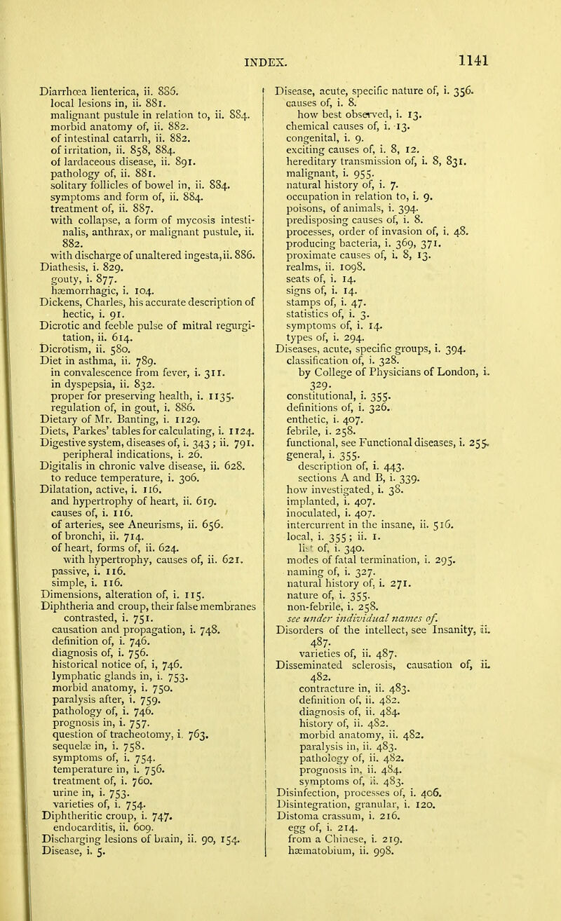 Diavrhcea lienterica, ii. 885. local lesions in, ii. 881, malignant pustule in relation to, ii. 8S4. morbid anatomy of, ii. 882. of intestinal catarrh, ii. 882. of irritation, ii. 858, 884. of lardaceous disease, ii. 891. pathology of, ii. 881. solitary follicles of bowel in, ii. 8S4. symptoms and form of, ii. 884. treatment of, ii. 887. with collapse, a form of mycosis intesti- nalis, anthrax, or malignant pustule, ii. 882. with discharge of unaltered ingesta,ii. 886. Diathesis, i. 829. gouty, i. 877. hcemorrhagic, i. 104. Dickens, Charles, his accurate description of hectic, i. 91. Dicrotic and feeble pulse of mitral regurgi- tation, ii. 614. Dicrotism, ii. 580. Diet in asthma, ii. 789. in convalescence from fever, i. 311. in dyspepsia, ii. 832. proper for preserving health, i. II35' regulation of, in gout, i. 886. Dietaiy of Mr. Banting, i. 1129. Diets, Parkes'tables for calculating, i. 1124. Digestive system, diseases of, i. 343 ; ii. 791. peripheral indications, i. 26. Digitalis in chronic valve disease, ii. 628. to reduce temperature, i. 306. Dilatation, active, i. 116. and hypertrophy of heart, ii. 619. causes of, i. 116. of arteries, see Aneurisms, ii. 656. of bronchi, ii. 714. of heart, forms of, ii. 624. with hypertrophy, causes of, ii. 621. passive, i. 116. simple, i. 116. Dimensions, alteration of, i. 115. Diphtheria and croup, their false membranes contrasted, i. 751. causation and propagation, i. 748. definition of, i. 746. diagnosis of, i. 756. historical notice of, i, 746. lymphatic glands in, i. 753. morbid anatomy, i. 750. paralysis after, i. 759. pathology of, i. 746. prognosis in, i. 757. question of tracheotomy, i. 763. sequels in, i. 758. symptoms of, i. 754. temperature in, i. 756. treatment of, i. 760. urine in, i. 753. varieties of, i. 754. Diphtheritic croup, i. 747. endocarditis, ii. 609. Discharging lesions of brain, ii. 90, 154. Disease, acute, specific nature of, i. 356. causes of, i. 8. how best obsei-v'ed, i. 13, chemical causes of, i. 13. congenita], i. 9. exciting causes of, i. 8, 12. hereditary transmission of, i. 8, 831. malignant, i. 955. natural history of, i. 7- occupation in relation to, i. 9, poisons, of animals, i. 394. predisposing causes of, i. 8. processes, order of invasion of, i. 48. producing bacteria, i. 369, 371. proximate causes of, i. 8, 13. realms, ii. 1098. seats of, i. 14. signs of, i. 14. stamps of, i. 47. statistics of, i. 3. symptoms of, i. 14. types of, i. 294. Diseases, acute, specific groups, i. 394. classification of, i. 328. by College of Physicians of London, 329- constitutional, i. 355- definitions of, i. 326. enthetic, i. 407. febrile, i. 258. functional, see Functional diseases, i. 25 general, i. 355. description of, i. 443. sections A and B, i. 339. how investigated, i. 38. implanted, i. 407. inoculated, i. 407. intercurrent in the insane, ii. 51G. local, i. 355 ; ii. I. Yit' of, i. 340. modes of fatal termination, i. 295. naming of, i. 327. natural history of, i. 271. nature of, i. 355. non-febrile, i. 258. see wider individual 7iamcs of. Disorders of the intellect, see Insanity, 487. varieties of, ii. 487. Disseminated sclerosis, causation of, 482. contracture in, ii. 483. definition of, ii. 4S2. diagnosis of, ii. 484. history of, ii. 4S2. morbid anatomy, ii. 482. paralysis in, ii. 483. pathology of, ii. 482. j prognosis in, ii. 484. I symptoms of, !i. 483. Disinfection, processes of, i. 406. Disintegration, granular, i. 120. I Distoma crassum, i. 216. j egg of, i. 214. from a Chinese, i. 219.