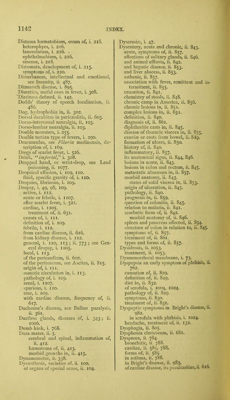 Distoma hosmatobium, ovum of, i. 2iS. heterophyes, i. 216. lanceolatum, i. 216. . ophthalmobium, i. 216. sinense, i. 218. Distomata, development of, i. 315. symptoms of, i. 220. Disturbances, intellectual and emotional, see Insanity, ii. 487. Ditmarsch disease, i. 895. Diuretics, useful ones in fever, i. 308. 'Dizziness defined, ii. 142. Dodds' theory of speech localisation, ii. 486. Dog, hydrophobia in, ii. 302. Dorsal decubitus in pericarditis, ii. 605. Dorso-intercostal neuralgia, ii, 103. Dorso-lumbar neuralgia, ii. 103. Double monsters, i. 255. Double tertian type of fevers, i. 290. Dracunculus, see Filaria medinensis, de- scription of, i. 169. Dregs of scarlet fever, i. 526. Drink, '■'■imperial i. 308. Dropped hand, or wrist-drop, see Lead poisoning, ii. 1077. Dropsical effusion, i. 109, no. fluid, specific gravity of, i. IIO. Dropsies, fibrinous, i. 109. Dropsy, i. 49, 98, 109. active, i. 112. acute or febrile, i. H07. after scarlet fever, i. 521. cardiac, i. 1105. treatment of, ii. 631. causes of, i. in. definition of, i. 109. febrile, i. 112. from cardiac disease, ii. 616. from kidney disease, i. 112. general, i. no, 113 ; ii. 773 ; see Gen- eral dropsy, i. 1105. local, i. 113. of the pericardium, ii. 602. of the peritoneum, see Ascites, ii. S15. origin of, i. n i. osmotic circulation in. i. 113. pathology of, i. 109. renal, i. no7. spurious, i. 110. true, i. 109. with cardiac disease, frequency of, ii. 617. Duchenne's disease, see Bulb.ir pai'alysis, ii. 361. Ductless glands, diseases of, i. 343 ; ii. 1006. Dumb kink, i. 768. Dura mater, ii. 5. cerebral and spinal, inflammation of, ii. 412. hcematoma of, ii. 413. morbid gro\\ ihs in, ii. 415. Dynamometer, ii. 338. Dysresthesia, varietifs of, ii. 100. of organs of special sense, ii. 104. Dyscrasia^, i. 47. Dysentery, acute and chronic, ii. S43. acute, symptoms of, ii. 857. affections of solitary glands, ii. 846. and animal effluvia, ii. S42. and hepatic disease, ii. 853. and liver abscess, ii. 853. asthenic, ii. 857. association vidth fever, remittent and in- termittent, ii. 855. causation, ii. 841. chemistry of stools, ii. S48. chronic camp in America, ii. 856. chronic lesions in, ii. 851. complex lesions in, ii. 851. definition, ii. 840. diagnosis of, ii. 86r. diphtheritic casts in, ii. 845. disease of thoracic viscera in, ii. 855. exuvice or casts from bowel, ii. 849. formation of ulcers, ii. 850. history of, ii. 840. inflammatory, ii. 857. its anatomical signs, ii. 844, 846. lesions in acute, ii. 843. lesions in colon and rectum, ii. 845. metastatic abscesses in, ii. 857. morbid anatomy, ii. 843. states of solid viscera in, ii. S53. origin of ulceration, ii. 845. pathology, ii. 840. prognosis in, ii. 859. question of colonitis, ii. 845. relation to malaria, ii. 841. scorbutic form of, ii. 842. morbid anatomy of, ii. S46. spleen and pancreas affected, ii. 854. stnicture of colon in relation to, ii. 845. symptoms of, ii. 857. treatment of, ii. 86i. types and forms of, ii. 857. Dysidrosis, ii. 1053. treatment, ii. 1053. Dysmenorrhoeal membrane, i. 73. Dyspepsia an early symptom of phthisis, ii. 762-. causation of, ii. 829. definition of, ii. S29. diet in, ii. 832. of scrofula, i. 1004, 1024. pathology of, ii. S29. symptoms, ii. 830. treatment of, ii. 831. Dyspeptic symptoms in Bright's disease, ii. 982. in scrofula with phthisis, i. 1024. headache, treatment of, ii. 132. Dysphagia, ii. 805. Dysphonia clericorum, ii. 681. Dyspnoea, ii. 7S4. bronchitic, ii, 7SS. cardiac, ii. 58^, 788. forms of, ii. 585. in asthma, ii. 788. in Bright's disease, ii. 983. of cardiac disease, its peculiarities, ii. 616.
