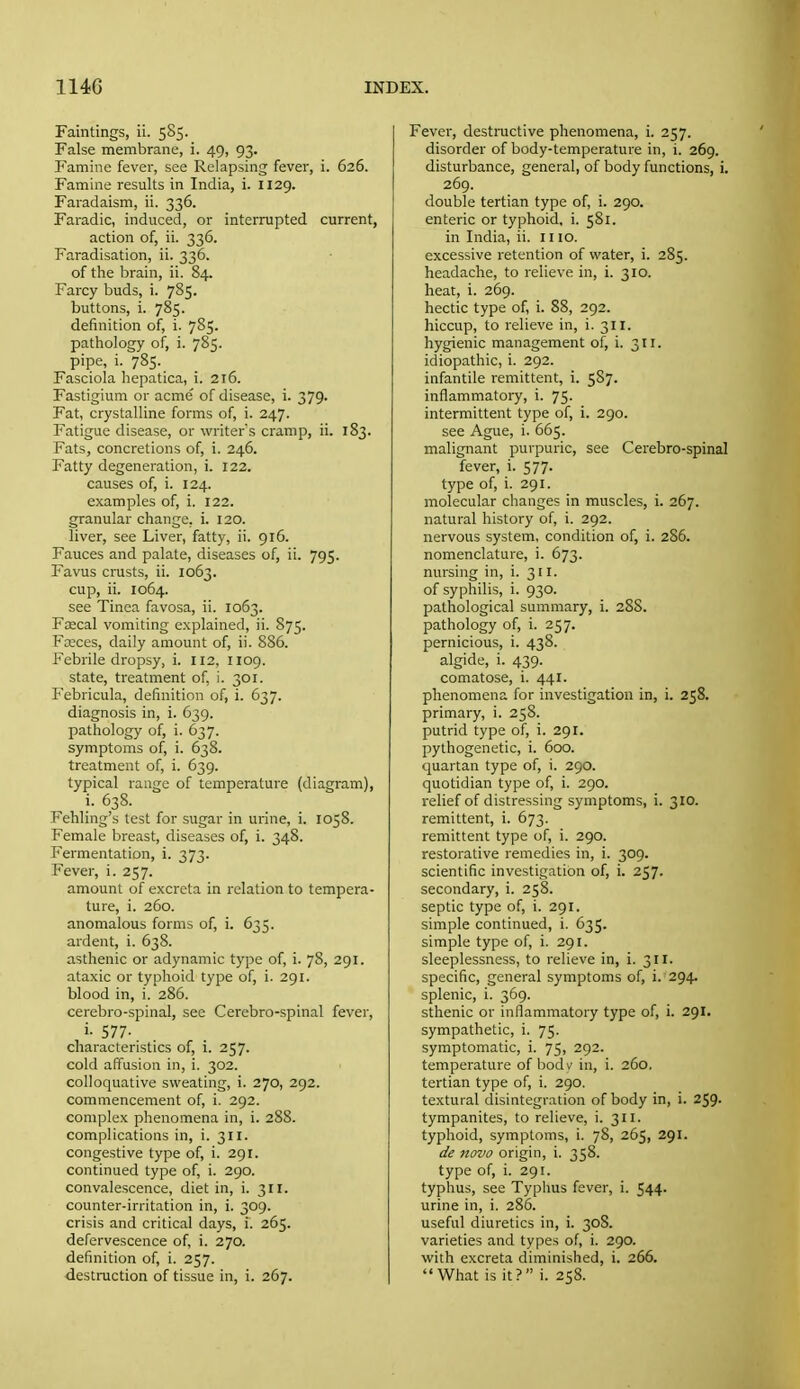 Faintings, ii. 585. False membrane, i. 49, 93. Famine fever, see Relapsing fever, i. 626. Famine results in India, i. 1129. Faradaism, ii. 336. Faradic, induced, or interrupted current, action of, ii. 336. Faradisation, ii. 336. of the brain, ii. 84. Farcy buds, i. 785. buttons, i. 785. definition of, i. 785. pathology of, i. 785. pipe, i. 785. Fasciola hepatica, i. 216. Fastigium or acme' of disease, i. 379. Fat, crystalline forms of, i. 247. Fatigue disease, or writers cramp, ii. 183. Fats, concretions of, i. 246. Fatty degeneration, i. 122. causes of, i. 124. examples of, i. 122. granular change, i. 120. liver, see Liver, fatty, ii. 916. Fauces and palate, diseases of, ii. 795. Favus crusts, ii. 1063. cup, ii. 1064. see Tinea favosa, ii. 1063. Fcecal vomiting explained, ii. 875. Fceces, daily amount of, ii. 886. Febrile dropsy, i. 112, 1109. state, treatment of, i. 301. Febricula, definition of, i. 637. diagnosis in, i. 639. pathology of, i. 637. symptoms of, i. 638. treatment of, i. 639. typical range of temperature (diagram), i. 638. Fehling's test for sugar in urine, i. 1058. Female breast, diseases of, i. 348. Fermentation, i. 373. Fever, i. 257. amount of excreta in relation to tempera- ture, i. 260. anomalous forms of, i. 635. ardent, i. 638. asthenic or adynamic type of, i. 78, 291. ataxic or typhoid type of, i. 291. blood in, i. 286. cerebro-spinal, see Cerebro-spinal fever, i- 577- characteristics of, i. 257. cold affusion in, i. 302. colloquative sweating, i. 270, 292. commencement of, i. 292. complex phenomena in, i. 288. complications in, i. 311. congestive type of, i. 291. continued type of, i. 290. convalescence, diet in, i. 311. counter-irritation in, i. 309. crisis and critical days, i. 265. defervescence of, i. 270. definition of, i. 257. destruction of tissue in, i. 267. Fever, destructive phenomena, i. 257. disorder of body-temperature in, i. 269. disturbance, general, of body functions, i. 269. double tertian type of, i. 290. enteric or typhoid, i. 581. in India, ii. 11 lo. excessive retention of water, i. 285. headache, to relieve in, i. 310. heat, i. 269. hectic type of, i. 88, 292. hiccup, to relieve in, i. 311. hygienic management of, i. 311. idiopathic, i. 292. infantile remittent, i. 587. inflammatory, i. 75. intermittent type of, i. 290. see Ague, i. 665. malignant purpuric, see Cerebro-spinal fever, i. 577. type of, i. 291. molecular changes in muscles, i. 267. natural history of, i. 292. nervous system, condition of, i. 286. nomenclature, i. 673. nursing in, i. 311. of syphilis, i. 930. pathological summary, i. 288. pathology of, i. 257. pernicious, i. 438. algide, i. 439. comatose, i. 441. phenomena for investigation in, i. 258. primary, i. 258. putrid type of, i. 291. pythogenetic, i. 600. quartan type of, i. 290. quotidian type of, i. 290. relief of distressing symptoms, i. 310. remittent, i. 673. remittent type of, i. 290. restorative remedies in, i. 309. scientific investigation of, i. 257. secondary, i. 258. septic type of, i. 291. simple continued, i. 635. simple type of, i. 291. sleeplessness, to relieve in, i. 311. specific, general symptoms of, i. 294. splenic, i. 369. sthenic or inflammatory type of, i. 291. sympathetic, i. 75. symptomatic, i. 75, 292. temperature of bodv in, i. 260, tertian type of, i. 290. textural disintegration of body in, i. 259. tympanites, to relieve, i. 311, typhoid, symptoms, i. 78, 265, 291. de novo origin, i. 358. type of, i. 291. typhus, see Typhus fever, i. 544. urine in, i. 286. useful diuretics in, i. 308. varieties and types of, i. 290. with excreta diminished, i. 266. What is it? i. 258.