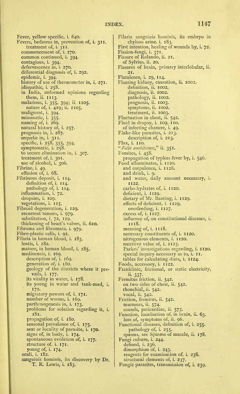 P'ever, yellow specific, i. 640. Fevers, bedsores in, prevention of, i. 311. treatment of, i. 311. commencement of, i. 270. common continued, i. 394. contagious, i. 394. defervescence in, i. 270. differential diagnosis of, i. 292. epidemic, i. 394. history of use of thermometer in, i. 271. idiopathic, i. 258. in India, unformed opinions regarding them, ii. H13. malarious, i. 355, 394; ii. U05. nature of, i. 419; ii. 1105. malignant, i. 394. miasmatic, i. 355. naming of, i. 269. natural history of, i. 257. prognosis in, i. 287. sequelcE in, i. 311. specific, i. 258, 355, 394. symptomatic, i. 258. to secure elimination in, i. 307. treatment of, i. 301. use of alcohol, i. 306. Fibrine, i. 49. effusion of, i. 68. Fibrinous deposit, i. 114. definition of, i. 114. pathology of, i. 114. inflammation, i. 72. dropsies, i. 109. vegetations, i. 115. Fibroid degeneration, i. 129. recurrent tumors, i. 979. substitution, i. 72, 129. thickening of heart's valves, ii. 6lO. Fibroma and fibromata, i. 979. Fibro-plastic cells, i. 92. Filaria in human blood, i. 183. lentis, i. 182. mature, in human blood, i. 185. medinensis, i. 169. description of, i. 169. generation of, i. I So. geology of the districts where it pre- vails, i. 177. its vitality in water, i. 178. its young in water and tank-mud, i. 179. migratory powers of, i. 171. number of worms, i. 169. parthenogenesis in, i. 173. problems for solution regarding it, i. 181. propagation of, i. 180. seasonal prevalence of, i. 175. seat or locality of parasite, i. 170. signs of, in body, i. 174. spontaneous evolution of, i. X77. structure of, i. 171, young of, i. 174. oculi, i. 182. sanguinis hominis, its discovery by Dr. T. R. Lewis, i. 183. Filaria sanguinis hominis, its embiyo in chylous urine, i. 183. First intention, healing of wounds by, i. 72. Fission-fungi, i. 371. Fissure of Rolando, ii. 21. of Sylvius, ii. 20. Fissures of brain, pi'imary interlobular, ii. 21. Flatulence, i. 29, 114. Floating kidney, causation, ii. 1002. definition, ii. 1002. diagnosis, ii. 1002. pathology, ii. 1002. prognosis, ii. 1003. symptoms, ii. 1002. treatment, ii. 1003. Fluctuation in chest, ii. 542. Fluid in dropsy, i. 109, 110. of infecting chancre, i. 49. Fluke-like parasites, i. 213. description of, i. 213. Flux, i. no. FoUe ainhitieiise,^'' ii. 351. Fomites, i. 458. propagation of typhus fever by, i. 546. Food albuminates, i. 1120. and corpulence, i. 1128. and drink, i. 9. and water, daily amount necessary, i. 1122. carbo-hydrates of, i. 1120. deficient, i. 1129. dietary of Mr. Banting, i. 1129. effects of deficient, i. U29. overfeeding, i. 1127. excess of, i. 1127. influence of, on constitutional diseases, i. meaning of, i. 1118. necessary constituents of, i. 1120. nitrogenous elements, i. 1120. nutritive value of, i. 1125. Parkes' investigations regarding, i. 1120. special inquiry necessary as to, i. 11. tables for calculating diets, i. H24. Foods, accessory, i. 1122. Franklinic, frictional, or static electricity, ii- 337- Fremitus friction, ii. 542. on two sides of chest, ii. 542. rhonchial, ii. 542. vocal, ii. 542. Friction, fremitus, ii. 542. murmurs, ii. 574. sounds, pericardiac, ii. 573. Function, localisation of, in brain, ii. 63. loss of, symptoms of, ii. 96. Functional diseases, definition of, i. 255. pathology of, i. 255. spasms, see Spasms of muscle, ii. 178. Fungi culture, i. 244. defined, i. 236. dimorphism of, i. 243. reagents for examination of, i. 238. structural slements of, i. 237. Fungic parasites, transmission of, i. 239.