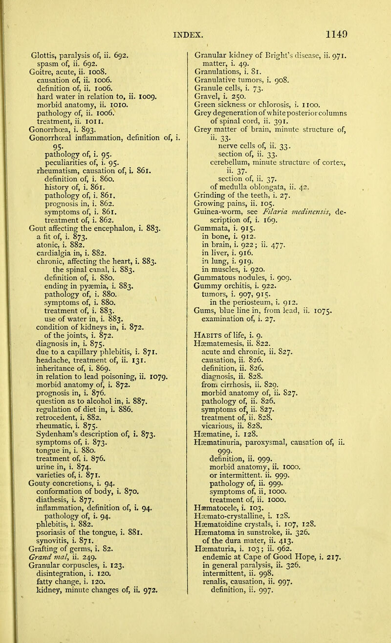 Glottis, paralysis of, ii. 692. spasm of, ii. 692. Goitre, acute, ii. 1008. causation of, ii. 1006. definition of, ii. 1006. hard water in relation to, ii. 1009. morbid anatomy, ii. loio. pathology of, ii. 1006. treatment, ii. loi I. Gonorrhoea, i. 893. Gonorrhceal inflammation, definition of, i. 95- pathology of, i. 95. peculiarities of, i. 95. rheumatism, causation of, i. 861. definition of, i. 860. histoiy of, i. 861. pathology of, i. 861. prognosis in, i. 862. symptoms of, i. 861. treatment of, i. 862. Gout affecting the encephalon, i. 883. a fit of, i. 873. atonic, i. 882. cardialgia in, i. 882. chronic, affecting the heart, i. 883. the spinal canal, i. 883. definition of, i. 880. ending in pyaemia, i. 883. pathology of, i. 880. symptoms of, i. 880. treatment of, i. 883. use of water in, i. 883. condition of kidneys in, i. 872. of the joints, i. 872. diagnosis in, i. 875. due to a capillary phlebitis, i. 871. headache, treatment of, ii. 131. inheritance of, i. 869. in relation to lead poisoning, ii. 1079. morbid anatomy of, i. 872. prognosis in, i. 876. question as to alcohol in, i. 887. regulation of diet in, i. 886. retrocedent, i. 882. rheumatic, i. 875. Sydenham's description of, i. 873. symptoms of, i. 873. tongue in, i. 880. treatment of, i. 876. urine in, i. 874. varieties of, i. 871. Gouty concretions, i. 94. conformation of body, i. 870. diathesis, i. 877. inflammation, definition of, i. 94. pathology of, i. 94. phlebitis, 1. 882. psoriasis of the tongue, i. 881. synovitis, i. 871. Grafting of germs, i. 82. Grand iiial, ii. 249. Granular corpuscles, i. 123. disintegration, i. 120. fatty change, i. 120. kidney, minute changes of, ii. 972. Granular kidney of Bright's disease, ii. 9.71. matter, i. 49. Granulations, i. 81. Granulative tumors, i. 908. Granule cells, i. 73. Gravel, i. 250. Green sickness or chlorosis, i. 1100. Grey degeneration of white posterior columns of spinal cord, ii. 391. Grey matter of brain, minute stritcture of, ii- 33- nerve cells of, ii. 33. section of, ii. 33. cerebellum, minute structure of cortex, ii- 37- section of, ii. 37. of medulla oblongata, ii. 47. Grinding of the teeth, i. 27. Growing pains, ii. 105. Guinea-worm, see Filaria mcdinensis, de- scription of, i. 169. Gummata, i. 915. in bone, i. 912. in brain, i. 922; ii. 477. in liver, i. 916. in lung, i. 919. in muscles, i. 920. Gummatous nodules, i. 909. Gummy orchitis, i. 922. tumors, i. 907, 915. in the periosteum, i. 912. Gums, blue line in, from lead, ii. 1075. examination of, i. 27. Habits of life, i. 9. Hsematemesis, ii. 822. acute and chronic, ii. 827. causation, ii. 826. definition, ii. 826. diagnosis, ii. 828. from cirrhosis, ii. 829. morbid anatomy of, ii. 827. pathology of, ii. 826. symptoms of, ii. S27. treatment of, ii. 828. vicarious, ii. 828. Hsematine, i. 128. Hrematinuria, paroxysmal, causation of, ii. 999- definition, ii. 999. morbid anatomy, ii. 1000. or intermittent, ii. 999. pathology of, ii. 999. symptoms of, ii, 1000. treatment of, ii. looo. Hematocele, i. 103. Hrcmato-crystaUine, i. 12S. Hasmatoidine crystals, i. 107, 128. Hsematoma in sunstroke, ii. 326. of the dura mater, ii. 413. Hssmaturia, i. 103; ii. 962. endemic at Cape of Good Hope, i. 217. in general paralysis, ii. 326. intermittent, ii. 998. renalis, causation, ii. 997. definition, ii. 997.