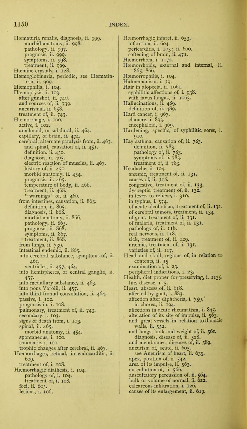 Hematuria renalis, diagnosis, ii. 999. morbid anatomy, ii. 998. pathology, ii. 997. prognosis, ii. 999. symptoms, ii. 998. treatment, ii. 999. Hoemine crystals, i. 128. Hcemoglobinuria, periodic, see Hasmatin- uria, ii. 999. Haemophilia, i. 104. Haemoptysis, i. 103. after gunshot, ii. 740. and sources of, ii. 739. aneurismal, ii. 658. treatment of, ii. 743. Haemorrhage, i. 100. active, i. 102. arachnoid, or subdural, ii. 464. capillary, of brain, ii. 474. cerebral, alternate paralysis from, ii. 463. and spinal, causation of, ii. 451. definition, ii. 450. diagnosis, ii. 465. electric reaction of muscles, ii. 467. history of, ii. 450. morbid anatomy, ii. 454. prognosis, ii. 465. temperature of body, ii. 466. treatment, ii. 468.  warnings  of, ii. 460. from intestines, causation, ii. 865. definition, ii. 865. diagnosis, ii. 868. morbid anatomy, ii. 866. pathology, ii. 865. prognosis, ii. 868. symptoms, ii. 867. treatment, ii. 868. from lungs, ii. 739. intestinal endemic, ii. S65. into cerebral substance, symptoms of, ii. 461. ventricles, ii. 457, 464. into hemispheres, or central ganglia, ii. 457- into medullary substance, ii. 463. into pons Varolii, ii. 457. into third frontal convolution, ii. 464, passive, i. 102. prognosis in, i. 108. pulmonary, treatment of, ii. 743. secondaiy, i. 103. signs of death from, i. 103. spinal, ii. 465. morbid anatomy, ii. 454. spontaneous, i. 100. traumatic, i. 100. trophic changes after cerebral, ii. 467. Ha;morrhages, retinal, in endocarditis, ii. 609. treatment of, i. 108. Hsemorrhagic diathesis, i. 104. pathology of, i. 104. treatment of, i. io8. foci, ii. 605. lesions, i. 106. Hemorrhagic infarct, ii. 653. infarction, ii. 604. pericarditis, i. 103 ; ii. 600. softening of brain, ii. 471. Hremorrhcea, i. 1072. Hemorrhoids, external and internal, ii. 865, 866. Haemorrophilis, i. 104. Hahnemanism, i. 39. Hair in alopecia, ii. 1061. syphilitic affections of, i. 938. with favus fungus, ii. 1063. Hallucinations, ii. 489. definition of, ii. 489. Hard cancer, i. 967. chancre, i. 893. encephaloid, i. 969. Hardening, specific, of syphilitic sores, i. 910. Hay asthma, causation of, ii. 783. definition, ii. 783. pathology of, ii. 783. symptoms of ii. 783. treatment of, ii. 783. Headache, ii. 104. anremic, treatment of, ii. 131. causes of, ii. 118. congestive, treatment of, ii. 133. dyspeptic, treatment of, ii. 132. in fever, to relieve, i. 310. in typhus, i. 574. of acute alcoholism, treatment of, ii. 132. of cerebral tumors, treatment, ii. 134. of gout, treatment of, ii. 131. of malaria, treatment of, ii. 131. pathology of, ii. 118. real nervous, ii. 118. sick, treatment of, ii. 129. uremic, treatment of, ii. 131, varieties of, ii. 117. Head and skull, regions of, in relation to contents, ii. 15 examination of, i. 23. peripheral indications, i. 23. Health, diet proper for preserving, i. II35. life, disease, i. 5. Heart, abscess of, ii. 618. affected by gout, i. 883. affection after diphtheria, i. 759.' in chorea, ii. 194. affections in acute rheumatism, i. 845. alteration of its site of impulse, ii. 563. and great vessels in relation to thoracic walls, ii. 552. and lungs, bulk and weight of, ii, 561. diagnosis, disease of, ii. 528. and membranes, diseases of, ii. 589. aneurism of, acute, ii. 605. see Aneurism of heart, ii. 635. apex, po-ition of, ii. 542. area of its impulse, ii. 563. auscultation of, ii. 566. auscultatory percussion of, ii. 564. bulk or volume of noi mal, ii. 622. calcareous infiltration, i. 126. causes of its enlargement, ii. 619.