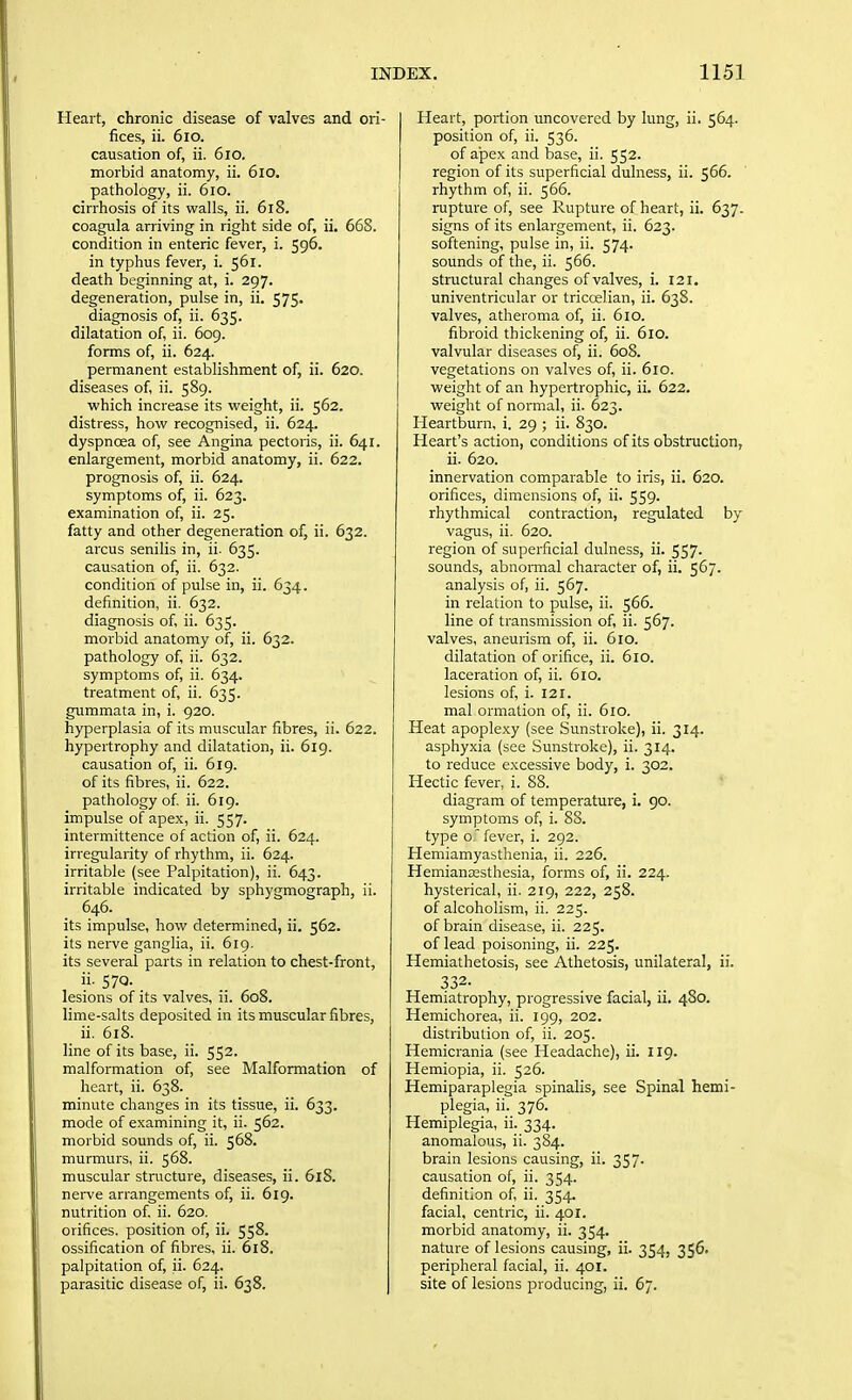 Heart, chronic disease of valves and ori- fices, ii. 6io. causation of, ii. 6io. morbid anatomy, ii. 6io. pathology, ii. 6io. cirrhosis of its walls, ii. 618. coagnla arriving in right side of, ii, 668. condition in enteric fever, i. 596. in typhus fever, i. 561. death beginning at, i. 297. degeneration, pulse in, ii. 575. diagnosis of, ii. 635. dilatation of, ii. 609. forms of, ii. 624. permanent establishment of, ii. 620. diseases of, ii. 589. which increase its weight, ii. 562. distress, how recognised, ii. 624. dyspnoea of, see Angina pectoris, ii. 641. enlargement, morbid anatomy, ii. 622. prognosis of, ii. 624. symptoms of, ii. 623. examination of, ii. 25. fatty and other degeneration of, ii. 632. arcus senilis in, ii. 635. causation of, ii. 632. condition of pulse in, ii. 634. definition, ii. 632. diagnosis of, ii. 635. morbid anatomy of, ii. 632. pathology of, ii. 632. symptoms of, ii. 634. treatment of, ii. 635. gummata in, i. 920. hyperplasia of its muscular fibres, ii. 622. hypertrophy and dilatation, ii. 619. causation of, ii. 619. of its fibres, ii. 622. pathology of. ii. 619. impulse of apex, ii. 557. intermittence of action of, ii. 624. irregularity of rhythm, ii. 624. irritable (see Palpitation), ii. 643. irritable indicated by sphygmograph, ii. 646. its impulse, how determined, ii. 562. its nerve ganglia, ii. 619. its several parts in relation to chest-front, ii. 57Q. lesions of its valves, ii. 608. lime-salts deposited in its muscular fibres, ii. 618. line of its base, ii. 552. malformation of, see Malformation of heart, ii. 638. minute changes in its tissue, ii. 633. mode of examining it, ii. 562. morbid sounds of, ii. 568. murmurs, ii. 568. muscular structure, diseases, ii. 618. nerve arrangements of, ii. 619. nutrition of, ii. 620. orifices, position of, ii. 558. ossification of fibres, ii. 618. palpitation of, ii. 624. parasitic disease of, ii. 638. Heart, portion uncovered by lung, ii. 564. position of, ii. 536. of a'pex and base, ii. 552. region of its superficial dulness, ii. 566. rhythm of, ii. 566. rupture of, see Rupture of heart, ii. 637. signs of its enlargement, ii. 623. softening, pulse in, ii. 574. sounds of the, ii. 566. structural changes of valves, i. 121. univentricular or triccelian, ii. 638. valves, atheroma of, ii. 610. fibroid thickening of, ii. 610. valvular diseases of, ii. 608. vegetations on valves of, ii. 610. weight of an hypertrophic, ii. 622. weight of normal, ii. 623. Heartburn, i. 29 ; ii. 830. Heart's action, conditions of its obstruction, ii. 620. innervation comparable to iris, ii. 620. orifices, dimensions of, ii. 559. rhythmical contraction, regulated by vagus, ii. 620. region of superficial dulness, ii. 557. sounds, abnormal character of, ii. 567. analysis of, ii. 567. in relation to pulse, ii. 566. line of transmission of, ii. 567. valves, aneurism of, ii. 610. dilatation of orifice, ii. 610. laceration of, ii. 610. lesions of, i. 121. mal ormation of, ii. 610. Heat apoplexy (see Sunstroke), ii. 314. asphyxia (see Sunstroke), ii. 314. to reduce excessive body, i. 302. Hectic fever, i. 88. diagram of temperature, i. 90. symptoms of, i. 88. type o. fever, i. 292. Hemiamyasthenia, ii. 226. Hemianajsthesia, forms of, ii. 224. hysterical, ii. 219, 222, 258. of alcoholism, ii. 225. of brain disease, ii. 225. of lead poisoning, ii. 225. Hemiathetosis, see Athetosis, unilateral, ii. 332- Hemiatrophy, progressive facial, ii. 480. Hemichorea, ii. 199, 202. distribution of, ii. 205. Hemicrania (see Headache), ii. 119. Hemiopia, ii. 526. Hemiparaplegia spinalis, see Spinal hemi- plegia, ii. 376. Hemiplegia, ii. 334. anomalous, ii. 384. brain lesions causing, ii. 357. causation of, ii. 354. definition of, ii. 354. facial, centric, ii. 401. morbid anatomy, ii. 354. nature of lesions causing, ii. 354, 356. peripheral facial, ii. 401. site of lesions producing, ii. 67.