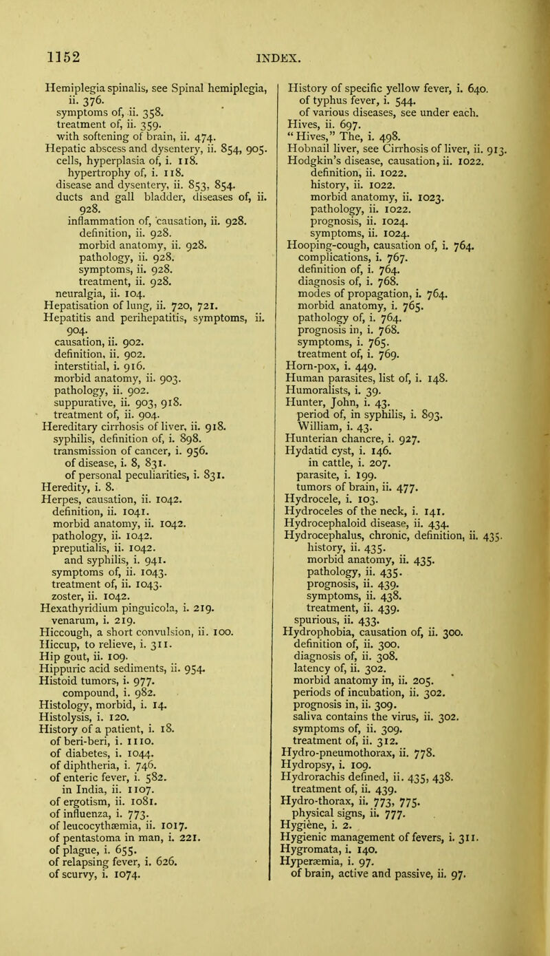 Hemiplegia spinalis, see Spinal hemiplegia, ii. 376. symptoms of, ii. 358. treatment of, ii. 359. with softening of brain, ii. 474. Hepatic abscess and dysentery, ii. 854, 905. cells, hyperplasia of, i. 118. hypertrophy of, i. 118. disease and dysentery, ii. 853, 854. ducts and gall bladder, diseases of, ii. 928. inflammation of, causation, ii. 928. definition, ii. 928. morbid anatomy, ii. 928. pathology, ii. 928. symptoms, ii. 928. treatment, ii. 928. neuralgia, ii. 104. Hepatisation of lung, ii. 720, 721. Hepatitis and perihepatitis, symptoms, ii. 904. causation, ii. 902. definition, ii. 902. interstitial, i. 916. morbid anatomy, ii. 903. pathology, ii. 902. suppurative, ii. 903, 918. treatment of, ii. 904. Hereditary cirrhosis of liver, ii. 918. syphilis, definition of, i. 898. transmission of cancer, i. 956. of disease, i. 8, 831. of personal peculiarities, i. 831. Heredity, i. 8. Herpes, causation, ii. 1042. definition, ii. 1041. morbid anatomy, ii. 1042. pathology, ii. 1042. preputialis, ii. 1042. and syphilis, i. 941. symptoms of, ii. 1043. treatment of, ii. 1043. zoster, ii. 1042. Hexathyridium pinguicola, i. 219. venarum, i. 219. Hiccough, a short convulsion, ii. 100. Hiccup, to relieve, i. 311. Hip gout, ii. 109. Hippuric acid sediments, ii. 954. Histoid tumors, i. 977. compound, i. 982. Histology, morbid, i. 14. Histolysis, i. 120. History of a patient, i. 18. of beri-beri, i. mo. of diabetes, i. 1044. of diphtheria, i. 746. of enteric fever, i. 582. in India, ii. 1107. of ergotism, ii. 1081. of influenza, i. 773. of leucocythsemia, ii. 1017. of pentastoma in man, i. 221. of plague, i. 655. of relapsing fever, i. 626. of scurvy, i. 1074. History of specific yellow fever, i. 640. of typhus fever, i. 544. of various diseases, see under each. Hives, ii. 697. Hives, The, i. 498. Hobnail liver, see Cirrhosis of liver, ii. 9 Hodgkin's disease, causation, ii. 1022. definition, ii. 1022. history, ii. 1022. morbid anatomy, ii. 1023. pathology, ii. 1022. prognosis, ii. 1024. symptoms, ii. 1024. Hooping-cough, causation of, i. 764. complications, i. 767. definition of, i. 764. diagnosis of, i. 768. modes of propagation, i. 764. morbid anatomy, i. 765. pathology of, i. 764. prognosis in, i. 768. symptoms, i. 765. treatment of, i. 769. Horn-pox, i. 449. Human parasites, list of, i. 148. Humoralists, i. 39. Hunter, John, i. 43. period of, in syphilis, i. S93. William, i. 43. Hunterian chancre, i. 927. Hydatid cyst, i. 146. in cattle, i. 207. parasite, i. I99. tumors of brain, ii. 477. Hydrocele, i. 103. Hydroceles of the neck, i. 141. Hydrocephaloid disease, ii. 434. Hydrocephalus, chronic, definition, ii. 435 history, ii. 435. morbid anatomy, ii. 435. pathology, ii. 435. prognosis, ii. 439. symptoms, ii. 438. treatment, ii. 439. spurious, ii. 433. Hydrophobia, causation of, ii. 300. definition of, ii. 300. diagnosis of, ii. 308. latency of, ii. 302. morbid anatomy in, ii. 205. periods of incubation, ii. 302. prognosis in, ii. 309. saliva contains the virus, ii. 302. symptoms of, ii. 309. treatment of, ii. 312. Hydro-pneumothorax, ii. 778. Hydropsy, i. 109. Hydrorachis defined, ii. 435, 438. treatment of, ii. 439. Hydro-thorax, ii, 773, 775. physical signs, ii. 777. Hygiene, i. 2. Hygienic management of fevers, i. 311. Hygromata, i. 140. Hypersemia, i. 97. of brain, active and passive, ii. 97.