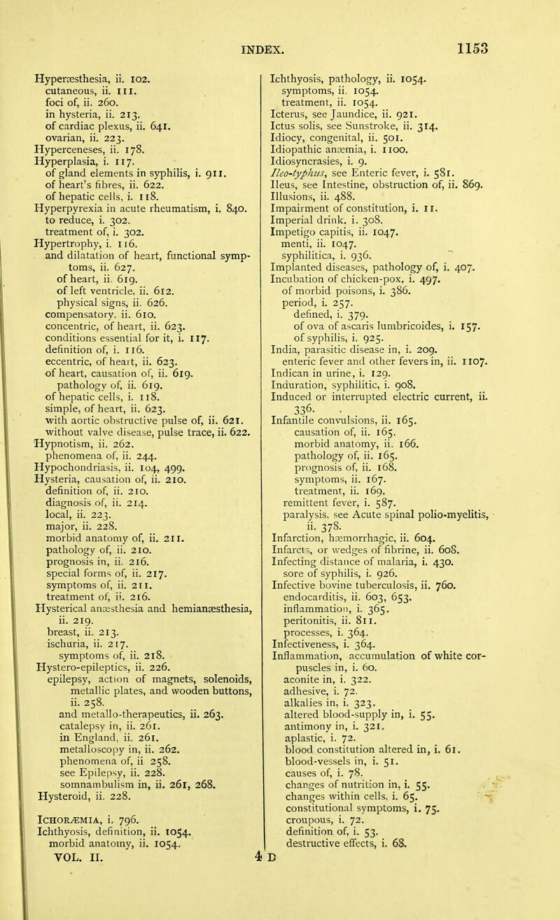 Hyperesthesia, ii. 102. cutaneous, ii. in. foci of, ii. 260. in hysteria, ii. 213. of cardiac plexus, ii. 641. ovarian, ii. 223. Hyperceneses, ii. 178. Hyperplasia, i. 117. of gland elements in syphilis, i. 911. of heart's fibres, ii. 622. of hepatic cells, i. 118. Hyperpyrexia in acute rheumatism, i. 840. to reduce, i. 302. treatment of, i. 302. Hypertrophy, i. 116. and dilatation of heart, functional symp- toms, ii. 627. of heart, ii. 619. of left ventricle, ii. 612. physical signs, ii. 626. compensatory, ii. 610. concentric, of heart, ii. 623. conditions essential for it, i. 117. definition of, i. 116. eccentric, of heart, ii. 623. of heart, causation of, ii. 619. pathology of, ii. 619. of hepatic cells, i. n8. simple, of heart, ii. 623. with aortic obstructive pulse of, ii. 621. without valve disease, pulse trace, ii. 622. Hypnotism, ii. 262. phenomena of, ii. 244. Hypochondriasis, ii. 104, 499. Hysteria, causation of, ii. 210. definition of, ii. 210. diagnosis of, ii. 214. local, ii. 223. major, ii. 228. morbid anatomy of, ii. 211. pathology of, ii. 210. prognosis in, ii. 216. special forms of, ii. 217. symptoms of, ii. 211. treatment of, ii. 216. Hysterical anaesthesia and hemiansesthesia, ii. 219. breast, ii. 213. ischuria, ii. 217. symptoms of, ii. 218. Hystero-epileptics, ii. 226. epilepsy, action of magnets, solenoids, metallic plates, and wooden buttons, ii. 258. and metallo-therapeutics, ii. 263. catalepsy in, ii. 261. in England, ii. 261. metal Iosco py in, ii. 262. phenomena of, ii 258. see Epilepsy, ii. 228. somnambulism in, ii. 261, 268. Hysteroid, ii. 228. IchoRj€mia, i. 796. Ichthyosis, definition, ii. 1054. morbid anatomy, ii. 1054. VOL. II. 4 Ichthyosis, pathology, ii. 1054. symptoms, ii. 1054. treatment, ii. 1054. Icterus, see Jaundice, ii. 921. Ictus soils, see Sunstroke, ii. 314. Idiocy, congenital, ii. 501. Idiopathic anremia, i. I lOO. Idiosyncrasies, i. 9. Iko-typlms, see Enteric fever, i. 581. Ileus, see Intestine, obstruction of, ii. 869. Illusions, ii. 488. Impairment of constitution, i. II. Imperial drink, i. 308. Impetigo capitis, ii. 1047. menti, ii. 1047. syphilitica, i. 936. Implanted diseases, pathology of, i. 407. Incubation of chicken-pox, i. 497. of morbid poisons, i. 386. period, i. 257. defined, i. 379. of ova of ascaris lumbricoides, i. 157. of syphilis, i. 925. India, parasitic disease in, i. 209. enteric fever and other fevers in, ii. 1107. Indican in urine, i. 129. Induration, syphilitic, i. 908. Induced or interrupted electric current, ii. 336- • Infantile convulsions, ii. 165. causation of, ii. 165. morbid anatomy, ii. 166. pathology of ii. 165. prognosis of, ii. 168. symptoms, ii. 167. treatment, ii. 169. remittent fever, i. 587. paralysis, see Acute spinal polio-myelitis, .•378. Infarction, hEemorrhagic, ii. 604. Infarcn, or wedges of fibrine, ii. 608. Infecting distance of malaria, i. 430. sore of syphilis, i. 926. Infective bovine tuberculosis, ii. 760. endocarditis, ii. 603, 653. inflammation, i. 365. peritonitis, ii. 811. processes, i. 364. Infectiveness, i. 364. Inflammation, accumulation of white cor- puscles in, i. 60. aconite in, i. 322. adhesive, i. 72. alkalies in, i. 323. altered blood-supply in, i. 55. antimony in, i. 321. aplastic, i. 72. blood constitution altered in, i. 61. blood-vessels in, i. 51. causes of, i. 78. changes of nutrition in, i. 55. changes within cells, i. 65. constitutional symptoms, i. 75. croupous, i. 72. definition of, i. 53. destructive effects, i. 68,