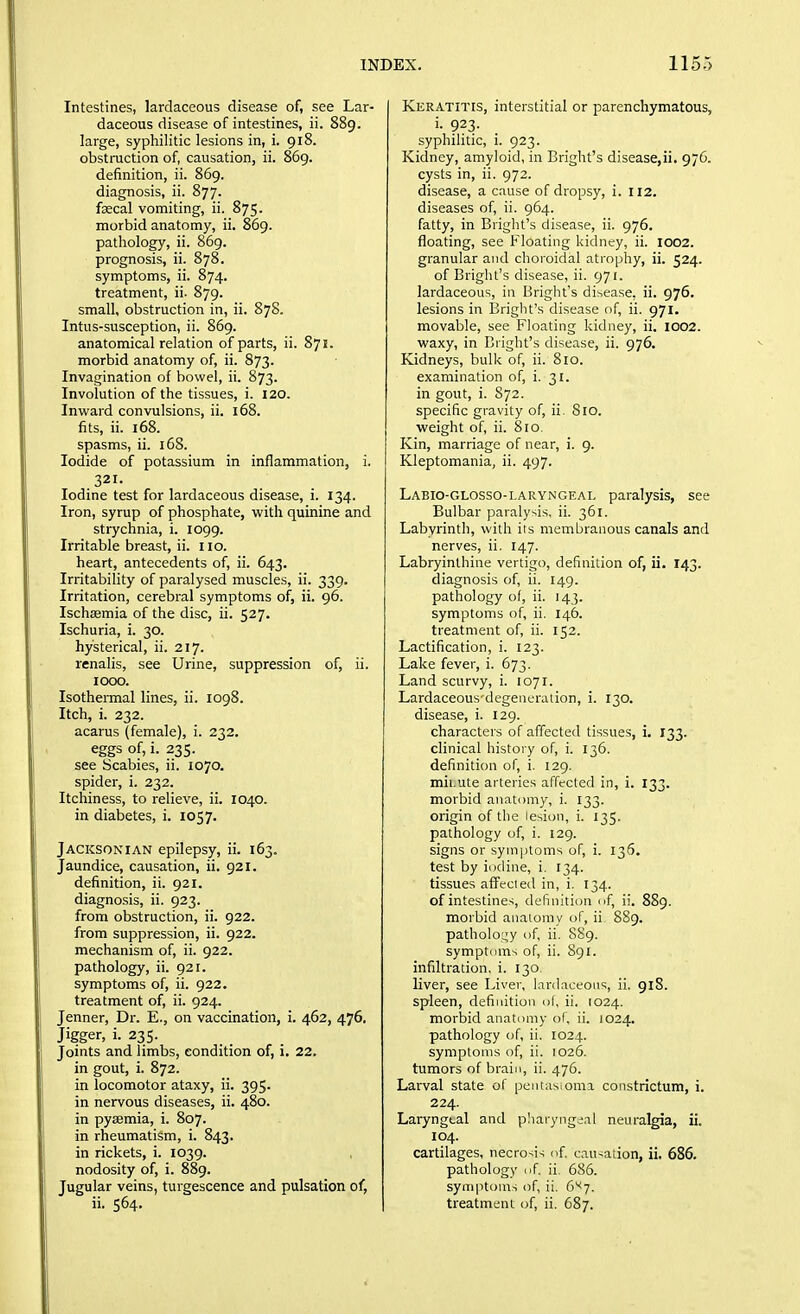 Intestines, lardaceous disease of, see Lar- daceous disease of intestines, ii. 889. large, syphilitic lesions in, i. 918. obstraction of, causation, ii. 869. definition, ii. 869. diagnosis, ii. 877. faecal vomiting, ii. 875. morbid anatomy, ii. 869. pathology, ii. 869. prognosis, ii. 878. symptoms, ii. 874. treatment, ii. 879. small, obstruction in, ii. 878. Intus-susception, ii. 869. anatomical relation of parts, ii. 871. morbid anatomy of, ii. 873. Invagination of bowel, ii. 873. Involution of the tissues, i. 120. Invi'ard convulsions, ii. 168. fits, ii. 168. spasms, ii. 168. Iodide of potassium in inflammation, i. 321. Iodine test for lardaceous disease, i. 134. Iron, syrup of phosphate, with quinine and strychnia, i. 1099. Irritable breast, ii. 110. heart, antecedents of, ii. 643. Irritability of paralysed muscles, ii. 339. Irritation, cerebral symptoms of, ii. 96. Ischsemia of the disc, ii. 527. Ischuria, i. 30. hysterical, ii. 217. renalis, see Urine, suppression of, ii. 1000. Isothermal lines, ii. 1098. Itch, i. 232. acarus (female), i. 232. eggs of, i. 235. see Scabies, ii. 1070. spider, i. 232. Itchiness, to relieve, ii. 1040. in diabetes, i. 1057. Jacksonian epilepsy, ii. 163. Jaundice, causation, ii. 921. definition, ii. 921. diagnosis, ii. 923. from obstruction, ii. 922. from suppression, ii. 922. mechanism of, ii. 922. pathology, ii. 921. symptoms of, ii. 922. treatment of, ii. 924. Jenner, Dr. E., on vaccination, i. 462, 476. Jigger, i. 235. Joints and limbs, condition of, i. 22. in gout, i. 872. in locomotor ataxy, ii. 395. in nervous diseases, ii. 480. in pyaemia, i. 807. in rheumatism, i. 843. in rickets, i. 1039. nodosity of, i. 889. Jugular veins, turgescence and pulsation of, ii. 564. Keratitis, interstitial or parenchymatous, i. 923. syphilitic, i. 923. Kidney, amyloid, in Bright's disease,ii. 976. cysts in, ii. 972. disease, a cause of dropsy, i. 112. diseases of, ii. 964. fatty, in Bright's disease, ii. 976. floating, see Floating kidney, ii. 1002. granular and choroidal atrophy, ii. 524. of Bright's disease, ii. 971. lardaceous, in Bright's disease, ii. 976. lesions in Bright's disease of, ii. 971. movable, see Floating kidney, ii. 1002. waxy, in Bright's disease, ii. 976. Kidneys, bulk of, ii. 810. examination of, i. 31. in gout, i. 872. specific gravity of, ii. 810. weight of, ii. 810, Kin, marriage of near, i. 9. Kleptomania, ii. 497. Labio-glosso-laryngeal paralysis, see Bulbar paralysis, ii. 361. Labyrinth, with its membranous canals and nerves, ii. 147. Labryinlhine vertigo, definition of, ii. 143. diagnosis of, ii. 149. pathology of, ii. 143. symptoms of, ii. 146. treatment of, ii. 152. Lactification, i. 123. Lake fever, i. 673. Land scurvy, i. 1071. Lardaceous degeneradon, i. 130. disease, i. 129. characters of affected tissues, i. 133. clinical history of, i. 136. definition of, i. 129. mii.ute arteries affected in, i. 133. morbid anatomy, i. 133. origin of the lesion, i. 135. pathology of, i. 129. signs or symptoms of, i. 136. test by iodine, i. 134. tissues affecied in, i. 134. of intestines, definition of, ii. 889. morbid anaiomy of, ii 889. patholo:j;y of ii. 8S9. symptoms of, ii. 891. infiltration, i. 130, liver, see Liver, lardaceous, ii. 918. spleen, definition ol, ii, 1024. morbid anatomy of. ii. 1024. pathology of, ii. 1024. symptoms of, ii, 1026. tumors of brain, ii. 476. Larval state of pentasiomi constrictum, i. 224. Laryngeal and pliaryng^.il neuralgia, ii. 104. cartilages, necrosis of causation, ii. 686. pathology of ii. 686. symptonrs of, ii. 6'<7. treatment of, ii. 687.