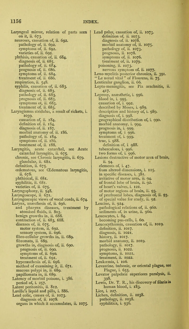 Laryngeal mirror, relation of parts seen on it, ii. 673. neuroses, causation of, ii. 692. pathology of, ii. 692. symptoms of, ii. 692. varieties of. ii. 692. phthisis, causation of, ii. 684. diagnosis of, ii. 685. pathology of, ii. 684. prognosis of, ii. 686. symptoms of, ii. 684. treatment of, ii. 686. respiration, ii. 548. ■syphilis, causation of, ii. 683. diagnosis of, ii. 683. pathology of, ii. 683. prognosis of, ii. 683. symptoms of, ii. 683. treatment of, ii. 683. Laryngismus stridulus, a result of rickets, i. 1039. causation of, ii. 184. definition of, ii. 184. diagnosis of, ii. 187. morbid anatomy of. ii. 186. pathology of, ii. 184. symptoms of, ii. 186. treatment of, ii. 188. Laryngitis, acute catarrhal, see Acute catarrhal laryngitis, ii. 675. chronic, see Chronic laryngitis, ii. 679. glandular, ii. 68 r. definition, ii. 675. cedematous, see CEdematous laryngitis, ii. 678. phthisical, ii. 68r. syphilitic, ii. 681. varieties of, ii. 675. Laryngophony, ii. 548. Laryngoscope, ii. 671. Laryngoscopic views of vocal cords, ii. 674. Larynx, anaesthesia of, ii. 696. and pharynx diseases, treatment by atomised fluids, ii. 803. benign growths in, ii. 688. contraction of, ii. 683, 688. diseases of, ii. 675. motor system, ii. 692. sensory system, ii. 696. fibro-cellular growths in, ii. 689. fibromata, ii. 689. growths in, diagnosis of, ii. 690. prognosis of, ii. 690. symptoms of, ii. 690. treatment of, ii. 691. hyperaesthesia of, ii. 696. method of examining it, ii. 671. mucous polypi in, ii. 689. papillomata in, ii. 689. Latency of morbid poisons, i. 386. period of, i. 257. Latent peritonitis, ii. 812. Laville's liquid and pills, i. 886. Lead colic, causes of, ii. 1073. diagnosis of, ii. 1078. organs in which it accumulates, ii. 1075. Lead palsy, causation of, ii. 1073. definition of, ii. 1073. diagnosis of ii. 1078. morbid anatomy of, ii. 1075. pathology of, ii. 1073. prognosis, ii. 1078. symptoms of, ii. 1076. treatment of, ii. 1079. poisoning, ii. 1073. nervous symptom of, ii. 1077. Leno-myelitis posterior chronica, ii. 391.  Le noeud vital  of Flourens, ii. 75- Lenticular ganglion, ii. 66. Lepto meningitis, see Pia arachnitis, ii. 417. Leprosy, anaesthetic, i. 996. blood in, i. 995. causation of, i. 992. described by Moses, i. 989. description and history of, i. 989. diagnosis of, i. 998. geographical distribution of, i. 990. morbid anatomy, i. 994. prognosis in, i. 999. symptoms of, i 996. treatment of, i. 999. true, i. 988. definition of, i. 988. tuberculous, i. 996. two forms of, i. 996. Lesions destructive of motor area of brain, ii. 94. elements of, i. 47. from altered dimensions, i. 115. in specific diseases, i. 381. irritative of motor area, ii. 94. of frontal lobe of brain, ii. 92. of heart's valves, i. 121. of motor regions of brain, ii. 93. of prefrontal lobes, diagnosis of, ii. 93. of special value for study, ii. 92. Leucine, ii. 924. pathological relations of, ii. 960. sediments of, in urine, ii. 960. Leucocytes, i. 84. becoming pus-cells, i. 60. Leucocythasmia, causation of, ii. 1019. definition, ii. 1017. diagnosis, ii. 1021. history, ii. 1017. morbid anatomy, ii. 1019. pathology, ii. 1017. prognosis, ii. 1022. symptoms, ii. 1021. treatment, ii. [022. Leukaemia, i. 106. Levantine, bubonic, or oriental plague, see Plague, i. 655. Levator palpebrae superiores paralysis, ii. 398- Lewis, Dr. T. R., his discovery of filaria iu human blood, i. 183. Lice, i. 227. Lichen, definition, ii. 1038. pathology, ii. 1038. syphilitica, i. 936.