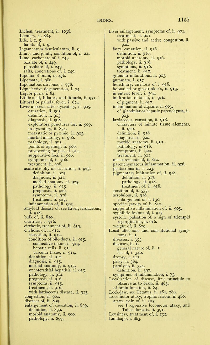 Lichen, treatment, ii. 1038. Lientery, ii. 884. Life, i. 2, 5. habits of, i. 9. Ligamentum denticulatum, ii. 9. Limbs and joints, condition of, i. 22. Lime, carbonate of, i. 249. oxalate of, i. 249. phosphate of, i. 249. salts, concretions of, i. 249. Lipoma of brain, ii. 476. Lipomata, i. 980. Lipomatous sarcoma, i. 978. Liquefactive degeneration, i. 74. Liquor puris, i. 84. Lithic acid, lithates, and lithuria, ii. 951. Littoral or paludal fever, i. 674. Liver abscess, after dysentery, ii. 905. causation, ii. 905. definition, ii. 905. diagnosis, ii. 908. exploratory punctures for, ii. 909. in dysentery, ii. 854. metastatic or pytemic, ii. 905. morbid anatomy, ii. 906. pathology, ii. 905. points of opening, ii. 906. prospecting for pus, ii. 911. suppurative foci, ii. 906. symptoms of, ii. 906. treatment, ii. 908. acute atrophy of, causation, ii. 925. definition, ii. 925. diagnosis, ii. 927. morbid anatomy, ii. 925. pathology, ii. 925. prognosis, ii. 926. symptoms, ii. 926. treatment, ii. 927. inflammation of, ii. 903. amyloid disease of, see Liver, lardaceous, ii. 918. bulk of, ii. 8io. cicatrices, i. 916. cirrhotic, treatment of, ii. 819. cirrhosis of, ii. 912. causation, ii. 912. condition of bile-ducts, ii. 915. connective tissue, ii. 914. hepatic cells, ii. 914. vascular tissue, ii. 914. definition, ii. 912. diagnosis, ii. 915. morbid anatomy, ii. 913. or interstitial hepatiLis, ii. 913. pathology, ii. 912. prognosis, ii. 916. symptoms, ii. 915. treatment, ii. 916. with lardaceous disease, ii. 913. congestion, ii. 900. diseases of, ii. 899. enlargement of, causation, ii. S99. definition, ii. 899. morbid anatomy, ii. 900. pathology, ii. 899. Liver enlargement, symptoms of, ii. 901, treatment, ii. 901. with passive and active congestion, ii. 900. fatty, causation, ii. 916. definition, ii. 916. morbid anatomy, ii. 916. pathology, ii. 916. symptoms, ii. 916. treatment, ii. 917. granular indurations, ii. 903. gummata, i. 917. hereditary, cirrhosis of, i. 918. hobnailed or gin-drinker's, ii. 913. in enteric fever, i. 594. infiltration of fat in, ii. 916. of pigment, ii. 917. inflammation of capsule, ii. 903. of glandular or hepatic parenchyma, ii. 903- lardaceous, causation, ii. 918. characters of minute tissue elements, ii. 920. definition, ii. 918. diagnosis, ii. 920. morbid anatomy, ii. 919. pathology, ii. 918. symptoms, ii. 920. treatment, ii. 921. measurements of, ii. 810. parenchymatous inflammation, ii. 926. pentastoma in, i. 223. pigmentary infiltration of, ii. 918. definition, ii. 917. pathology, ii. 918. treatment of, ii. 918. position of, ii. 537. scrofulous, ii. 918. enlargement of, i. 130. specific gravity of, ii. 8io. suppurative inflammation of, ii. 905. syphilitic lesions of, i. 915. systolic pulsation of, a sign of tricuspid regurgitation, ii. 616. weight of, ii. 809. Local affections and constitutional symp- toms, ii. I. diseases, i. 355. diseases, ii. i. general nature of, ii. I. hst of, i. 340. dropsy, i. 113. palsy, ii. 384. paralysis, ii. 334. definition, ii. 397. symptoms of inflammation, i. 75. Localisation of disease, first principle to observe as to brain, ii. 463. of brain function, ii. 84. Lock-jaw, see I'etanus, ii. 281, 289. Locomotor ataxy, trophic lesions, ii. 480. ataxy, pain of, ii. 105. see Progressive locomotor ataxy, and Tabes dorsalis, ii. 391. Lousiness, treatment of, i. 231. Lumbago, i. 863.