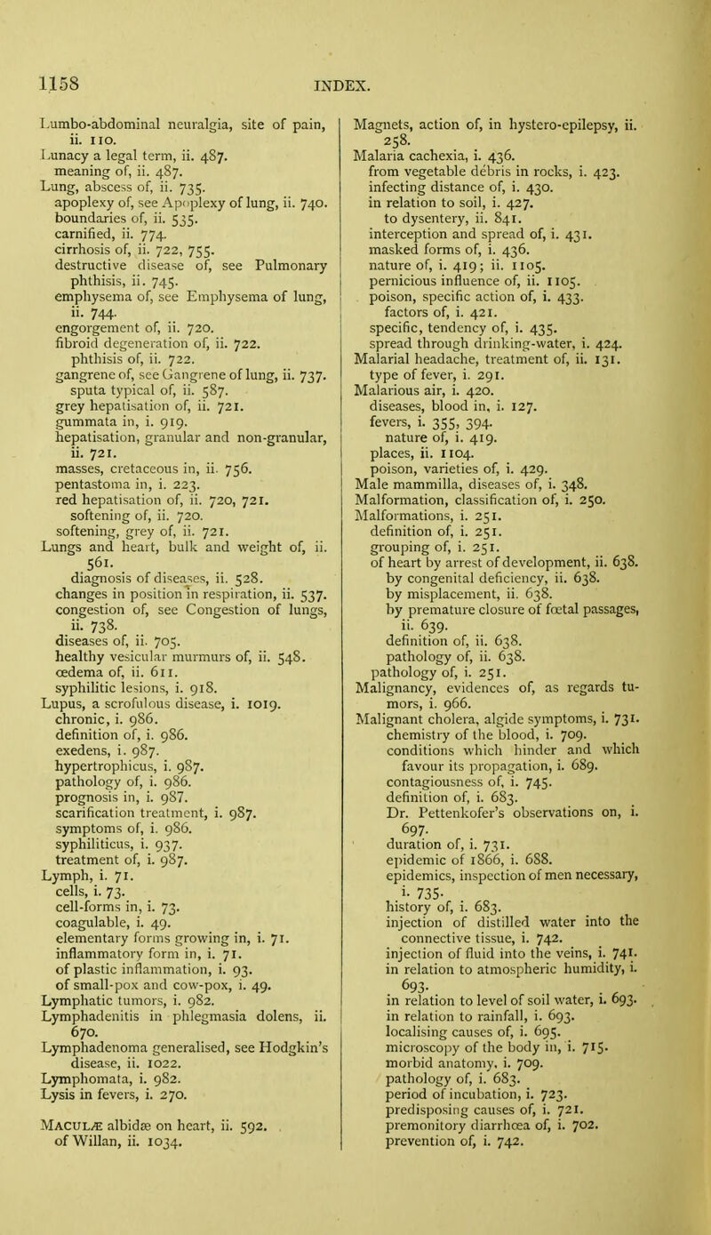 Lumbo-abdominal neuralgia, site of pain, ii. no. Lunacy a legal term, ii. 487. meaning of, ii. 487. Lung, abscess of, ii. 735. apoplexy of, see Apoplexy of lung, ii. 740. boundaries of, ii. 535. carnified, ii. 774. cirrhosis of, ii. 722, 755. destructive disease of, see Pulmonary phthisis, ii. 745. emphysema of, see Emphysema of lung, ii. 744. engorgement of, ii. 720. fibroid degeneration of, ii. 722. phthisis of, ii. 722. gangrene of, see Gangrene of lung, ii. 737. sputa typical of, ii. 587. grey hepatisation of, ii. 721. gummata in, i. 919. hepatisation, granular and non-granular, ii. 721. masses, cretaceous in, ii. 756. pentastoma in, i. 223. red hepatisation of, ii. 720, 721. softening of, ii. 720. softening, grey of, ii. 721. Lungs and heart, bulk and weight of, ii. S6i. . diagnosis of diseases, ii. 528. changes in position m respiration, ii. 537. congestion of, see Congestion of lungs, ii. 738. diseases of, ii. 705. healthy vesicular murmurs of, ii. 54S. oedema of, ii. 611. syphilitic lesions, i. 918. Lupus, a scrofulous disease, i. 1019. chronic, i. 986. definition of, i. 986. exedens, i. 987. hypertrophicus, i. 987. pathology of, i. 986. prognosis in, i. 987. scarification treatment, i. 987. symptoms of, i. 986. syphiliticus, i. 937. treatment of, i. 987. Lymph, i. 71. cells, i. 73. cell-forms in, i. 73. coagulable, i. 49. elementary forms growing in, i. 71. inflammatory form in, i. 71. of plastic inflammation, i. 93. of small-pox and cow-pox, i. 49. Lymphatic tumors, i. 982. Lymphadenitis in phlegmasia dolens, ii. 670. Lymphadenoma generalised, see Hodgkin's disease, ii. 1022. Lymphomata, i. 9S2. Lysis in fevers, i. 270. MacuL/E albidse on heart, ii. 592. of Willan, ii. 1034. Magnets, action of, in hystero-epilepsy, ii. 258. Malaria cachexia, i. 436. from vegetable debris in rocks, i. 423. infecting distance of, i. 430. in relation to soil, i. 427. to dysentery, ii. 841. interception and spread of, i. 431. masked forms of, i. 436. nature of, i. 419; ii. 1105. pernicious influence of, ii. 1105. poison, specific action of, i. 433. factors of, i. 421. specific, tendency of, i. 435. spread through drinking-water, i. 424. Malarial headache, treatment of, ii. 131. type of fever, i. 291. Malarious air, i. 420. diseases, blood in. i. 127. fevers, i. 355, 394. nature of, i. 419. places, ii. 1104. poison, varieties of, i. 429. Male mammilla, diseases of, i. 348. Malformation, classification of, i. 250. Malformations, i. 251. definition of, i. 251. grouping of, i. 251. of heart by arrest of development, ii. 638. by congenital deficiency, ii. 638. by misplacement, ii. 638. by premature closure of fatal passages, .^.39- definition of, ii. 638. pathology of, ii. 638. pathology of, i. 251. Malignancy, evidences of, as regards tu- mors, i. 966. Malignant cholera, algide symptoms, i. 731. chemistry of the blood, i. 709- conditions which hinder and which favour its propagation, i. 689. contagiousness of, i. 745. definition of, i. 683. Dr. Pettenkofer's observations on, i. 697. duration of, i. 731. epidemic of 1866, i. 688. epidemics, inspection of men necessary, .i- 735- history of, i. 683. injection of distilled water into the connective tissue, i. 742. injection of fluid into the veins, i. 741. in relation to atmospheric humidity, i. 693- in relation to level of soil water, 1. 693. in relation to rainfall, i. 693. localising causes of, i. 695. microscopy of the body in, i. 715. morbid anatomy, i. 709. pathology of, i. 683. period of incubation, i. 723. predisposing causes of, i. 721. premonitory diarrhcea of, i. 702. prevention of, i. 742.