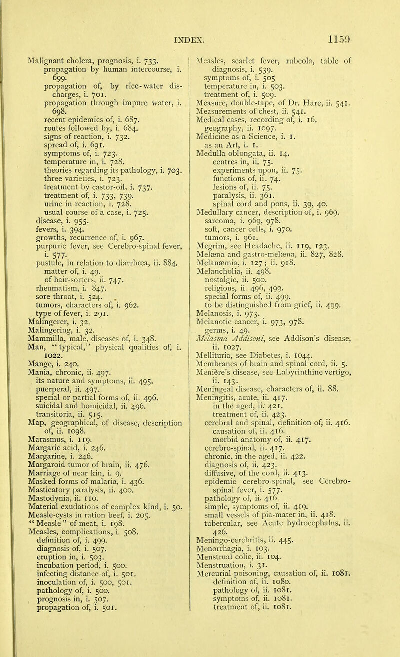 Malignant cholera, prognosis, i. 733. j propagation by human intercourse, i. ' 699. _ I propagation of, by rice-water dis- | charges, i. 701. propagation through impure water, i. 698. recent epidemics of, i. 687. routes followed by, i. 684. signs of reaction, i. 732. spread of, i. 691. symptoms of, i. 723. temperature in, i. 728. theories regarding its pathology, i. 703. three varieties, i. 723. treatment by castor-oil, i. 737. treatment of, i. 733, 739. urine in reaction, i. 728. usual course of a case, i. 725. disease, i. 955. fevers, i. 394. growths, recurrence of, i. 967. purpuric fever, see Cerebro-spinal fever, i- 577- pustule, in relation to diarrhoea, ii. 884. matter of, i. 49. of hair-sorters, ii. 747. rheumatism, i. 847. sore throat, i. 524. tumors, characters of, i. 962. type of fever, i. 291. Malingerer, i. 32. Malingering, i. 32. Mammilla, male, diseases of, i. 348. Man,  typical, physical qualities of, i. 1022. Mange, i. 240. Mania, chronic, ii. 497. its nature and symptoms, ii. 495. puerperal, ii. 497. special or partial forms of, ii. 496. suicidal and homicidal, ii. 496. transitoria, ii. 515. Map, geographical, of disease, description of, ii. 1098. Marasmus, i. 119. Margaric acid, i. 246. Margarine, i. 246. Margaroid tumor of brain, ii. 476. Marriage of near kin, i. 9. Masked forms of malaria, i. 436. Masticatory paralysis, ii. 400. Mastodynia, ii. no. Material exudations of complex kind, i. 50. Measle-cysts in ration beef, i. 205.  Measle of meat, i. 198. Measles, complications, i. 508. definition of, i. 499. diagnosis of, i. 507. eruption in, i. 503. incubation period, i. 500. infecting distance of, i. 501. inoculation of, i. 500, 501. pathology of, i. 500. prognosis in, i. 507. ?\Ieasles, scarlet fever, rubeola, table of diagnosis, i. 539. symptoms of, i. 505 temperature in, i. 503. treatment of, i. 509. Measure, double-tape, of Dr. Hare, ii. 541. Measurements of chest, ii. 541. Medical cases, recording of, i. 16. geography, ii. 1097. Medicine as a Science, i. i. as an Art, i. i. Medulla oblongata, ii. 14. centres in, ii. 75. experiments upon, ii. 75. functions of, ii. 74. lesions of, ii. 75. paralysis, ii. 361. spinal cord and pons, ii. 39, 40. Medullary cancer, description of, i. 969. sarcoma, i. 969, 978. soft, cancer cells, i. 970. tumors, i. 961. Megrim, see Headache, ii. 119, 123. Melajna and gastro-melffina, ii. 827, 828. Melansmia, i. 127; ii. 918. Melancholia, ii. 498. nostalgic, ii. 500. religious, ii. 496, 499. special forms of, ii. 499. to be distinguished from grief, ii. 499. Melanosis, i. 973. Melanotic cancer, i. 973, 978. germs, i. 49. Melasma Addisoni, see Addison's disease, ii. 1027. Mellituria, see Diabetes, i. 1044. Membranes of brain and spinal cord, ii. 5. Meniere's disease, see Labyrinthine vertigo, ii. 143. Menin-jeal disease, characters of, ii. 88. ]\Ieningitis, acute, ii. 417. in the aged, ii; 421. treatment of, ii. 423. cerebral and spinal, definition of, ii. 416. causation of, ii. 416. morbid anatomy of, ii. 417. cerebro-spinal, ii. 417. chronic, in the aged, ii. 422. diagnosis of, ii. 423. diffusive, of the cord, ii. 413. epidemic cerebro-spinal, see Cerebro- spinal fever, i. 577. pathology of, ii. 416. simple, symptoms of, ii. 419. small vessels of pia-mater in, ii. 418. tubercular, see Acute hydrocephalus, ii. 426. Meningo-cerebritis, ii. 445. Menorrhagia, i. [03. Menstrual colic, ii. 104. Menstruation, i. 31. Mercurial poisoning, causation of, ii. 1081. definition of, ii. 1080. pathology of, ii. 1081. symptoms of, ii. 1081,