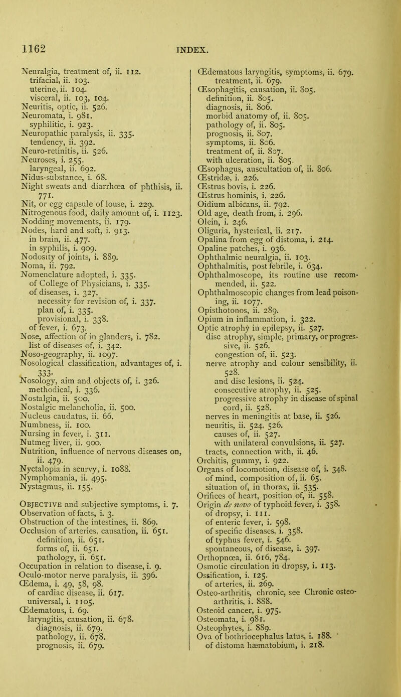 Neuralgia, treatment of, ii. 112. trifacial, ii. 103. uterine, ii. 104. visceral, ii. 103, 104. Neuritis, optic, ii. 526. Neuromata, i. 981. syphilitic, i. 923. Neuropathic paralysis, ii. 335. tendency, ii. 392. Neuro-retinitis, ii. 526. Neuroses, i. 255. laryngeal, ii. 692. Nidus-substance, i. 68. Night sweats and diarrhoea of phthisis, ii. 771. Nit, or egg capsule of louse, i. 229. Nitrogenous food, daily amount of, i. 1123. Nodding movements, ii. 179. Nodes, liard and soft, i. 913. in brain, ii. 477. in syphilis, i. 909. Nodosity of joints, i. 8S9. Noma, ii. 792. Nomenclature adopted, i. 335. of College of Physicians, i. 335. of diseases, i. 327. necessity for revision of, i. 337. plan of, i. 335. provisional, i. 338. of fever, i. 673. Nose, affection of in glanders, i. 782. list of diseases of, i. 342. Noso-geography, ii. 1097. Nosological classification, advantages of, i. •533- Nosology, aim and objects of, i. 326. methodical, i. 336. Nostalgia, ii. 500. Nostalgic melancholia, ii. 500. Nucleus caudatus, ii. 66. Numbness, ii. 100. Nursing in fever, i. 311. Nutmeg liver, ii. 900. Nutrition, influence of nervous diseases on, ii. 479. Nyctalopia in scurvy, i. 1088. Nymphomania, ii. 495. Nystagmus, ii. 155. Objective and subjective symptoms, i. 7. Observation of facts, i. 3. Obstruction of the intestines, ii. 869. Occlusion of arteries, causation, ii. 651. definition, ii. 651. forms of, ii. 651. pathology, ii. 651. Occupation in relation to disease, i. 9. Oculo-motor nerve paralysis, ii. 396. CEdema, i. 49, 58, 98. of cardiac disease, ii. 617. universal, i. 1105. CEdematous, i. 69. laryngitis, causation, ii. 678. diagnosis, ii. 679. pathology, ii. 678. prognosis, ii. 679. QLdematous laryngitis, symptoms, ii. 679. treatment, ii. 679. CEsophagitis, causation, ii. 805. definition, ii. 805, diagnosis, ii. 806. morbid anatomy of, ii. 805. pathology of, ii. 805. prognosis, ii. S07. symptoms, ii. 806. treatment of, ii. 807. with ulceration, ii. 805. Qisophagus, auscultation of, ii. 806. Qistridae, i. 226. Qistrus bovis, i. 226. Oistrus hominis, i. 226. Oidium albicans, ii. 702. Old age, death from, i. 296. Olein, i. 246. Oliguria, hysterical, ii. 217. Opalina from egg of distoma, i. 214. Opaline patches, i. 936. Ophthalmic neuralgia, ii. 103. Ophthalmitis, post febrile, i. 634. Ophthalmoscope, its routine use recom- mended, ii. 522. Ophthalmoscopic changes from lead poison- . ing, ii. 1077. Opisthotonos, ii. 289. Opium in inflammation, i. 322. Optic atrophy in epilepsy, ii. 527. disc atrophy, simple, primary, or progres- sive, ii. 526. congestion of, ii. 523. nerve atrophy and colour sensibility, ii. 528. and disc lesions, ii. 524. consecutive atrophy, ii. 525. progressive atrophy in disease of spinal cord, ii. 528. nerves in meningitis at base, ii. 526. neuritis, ii. 524, 526. causes of, ii. 527. with unilateral convulsions, ii. 527- tracts, connection with, ii. 46. Orchitis, gummy, i. 922. Organs of locomotion, disease of, i. 348. of mind, composition of, ii. 65. situation of, in thorax, ii. 535. Orifices of heart, position of, ii. 558. Origin dd novo of typhoid fever, i. 358. of dropsy, i. 111, of enteric fever, i. 598. of specific diseases, i. 358. of typhus fever, i. 546. spontaneous, of disease, i. 397. Orthopncea, ii. 616, 784. Osmotic circulation in dropsy, i. 113. Ossification, i. 125. of arteries, ii. 269. Ostco-arthritis, chronic, see Chronic osteo- arthritis, i. 888. Osteoid cancer, i. 975. Osteomata, i. 981. Osteophytes, i. 889. Ova of bothriocephalus latus, i. 188. of distoma hasmatobium, i. 218.