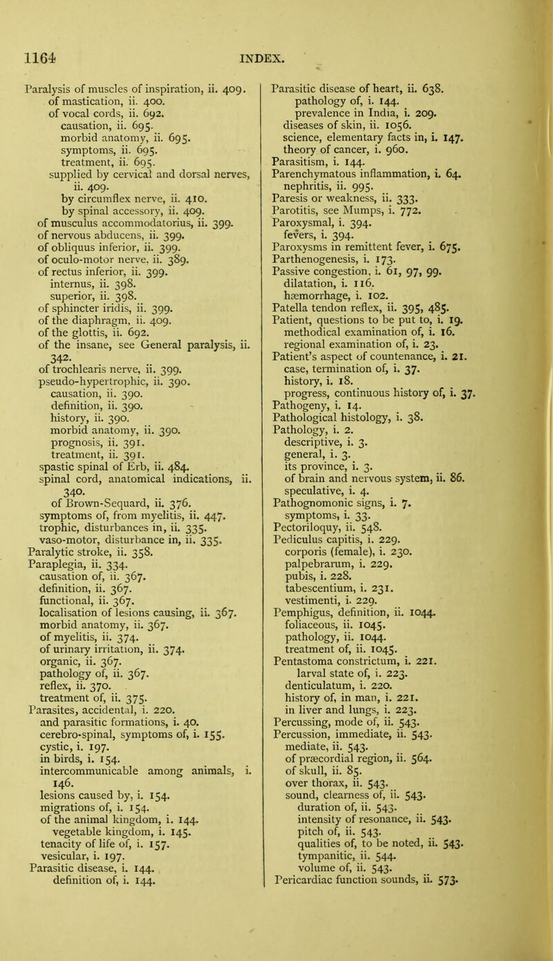 Paralysis of muscles of inspiration, ii. 409. of mastication, ii. 400. of vocal cords, ii. 692. causation, ii. 695. morbid anatomy, ii. 695. symptoms, ii. 695. treatment, ii. 695. supplied by cervical and dorsal nerves, ii. 409. by circumflex nerve, ii. 410. by spinal accessory, ii. 409. of musculus accommodatorius, ii. 399. of nervous abducens, ii. 399. of obliquus inferior, ii. 399. of oculo-motor nerve, ii. 389. of rectus inferior, ii. 399. internus, ii. 398. superior, ii. 398. of sphincter iridis, ii. 399. of the diaphragm, ii. 409. of the glottis, ii. 692. of the insane, see General paralysis, ii. 342. of trochlearis nerve, ii. 399. pseudo-hypertrophic, ii. 390. causation, ii. 390. definition, ii. 390. history, ii. 390. morbid anatomy, ii. 390. prognosis, ii. 391. treatment, ii. 391. spastic spinal of Erb, ii. 484. spinal cord, anatomical indications, ii. 340. of Brown-Sequard, ii. 376. symptoms of, from myelitis, ii. 447. trophic, disturbances in, ii. 335. vaso-motor, disturbance in, ii. 335. Paralytic stroke, ii. 358. Paraplegia, ii. 334. causation of, ii. 367. definition, ii. 367. functional, ii. 367. localisation of lesions causing, ii. 367. morbid anatomy, ii. 367. of myelitis, ii. 374. of urinaiy irritation, ii. 374. organic, ii. 367. pathology of, ii. 367. reflex, ii. 370. treatment of, ii. 375. Parasites, accidental, i. 220. and parasitic formations, i. 40. cerebro-spinal, symptoms of, i. 155- cystic, i. 197. in birds, i. 154. intercommunicable among animals, i. 146. lesions caused by, i. 154. migrations of, i. 154. of the animal kingdom, i. 144. vegetable kingdom, i. 145. tenacity of life of, i. 157. vesicular, i. 197. Parasitic disease, i. 144. definition of, i. 144. Parasitic disease of heart, ii. 638. pathology of, i. 144. prevalence in India, i. 209. diseases of skin, ii. 1056. science, elementary facts in, i. 147. theory of cancer, i. 960. Parasitism, i. 144. Parenchymatous inflammation, i. 64. nephritis, ii. 995. Paresis or weakness, ii. 333. Parotitis, see Mumps, i. 772. Paroxysmal, i. 394. fevers, i. 394. Paroxysms in remittent fever, i. 675. Parthenogenesis, i. 173. Passive congestion, i. 61, 97, 99. dilatation, i. 116. hemorrhage, i. 102. Patella tendon reflex, ii. 395, 485. Patient, questions to be put to, i. 19. methodical examination of, i. 16. regional examination of, i. 23. Patient's aspect of countenance, i. 21. case, temination of, i. 37. history, i. 18. progress, continuous history of, i. 37. Pathogeny, i. 14. Pathological histology, i. 38. Pathology, i. 2. descriptive, i. 3. general, i. 3. its province, i. 3. of brain and nervous system, ii. 86. speculative, i. 4. Pathognomonic signs, i. 7. symptoms, i. 33. Pectoriloquy, ii. 548. Pediculus capitis, i. 229. corporis (female), i. 230. palpebrarum, i. 229. pubis, i. 228. tabescentium, i. 231. vestimenti, i. 229. Pemphigus, definition, ii. 1044. foliaceous, ii. 1045. pathology, ii. 1044. treatment of, ii. 1045. Pentastoma constrictum, i. 221. larval state of, i. 223. denticulatum, i. 220. history of, in man, i. 221. in liver and lungs, i. 223. Percussing, mode of, ii. 543. Percussion, immediate, ii. 543- mediate, ii. 543. of preecordial region, ii. 564. of skull, ii. 85. over thorax, ii. 543. sound, clearness of, ii. 543. duration of, ii. 543. intensity of resonance, ii. 543. pitch of, ii. 543. qualities of, to be noted, ii. 543. tympanitic, ii. 544. volume of, ii. 543. Pericardiac function sounds, ii. 573.