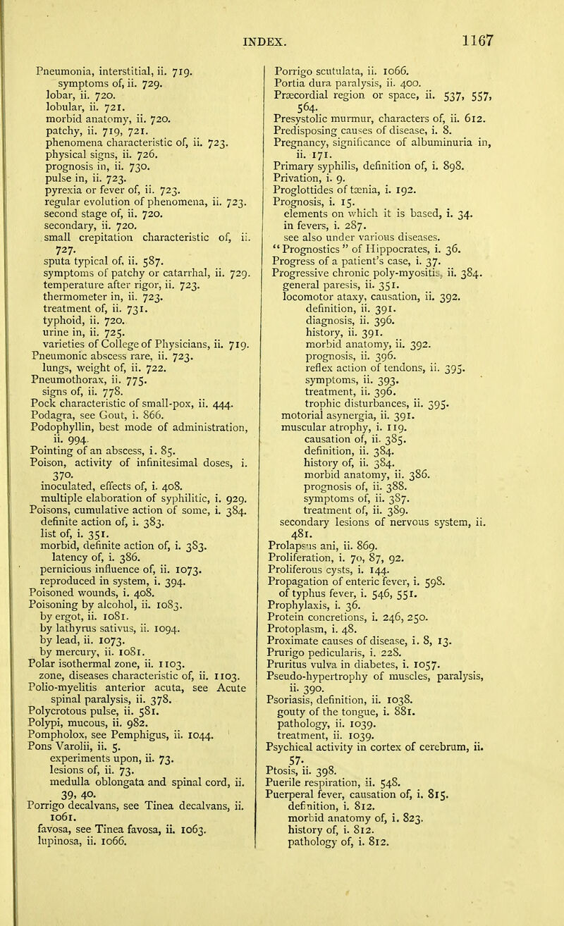Pneumonia, interstitial, ii. yig. symptoms of, ii. 729. lobar, ii. 720. lobular, ii. 721, morbid anatomy, ii. 720. patchy, ii. 719, 721. phenomena characteristic of, ii. 723. physical signs, ii. 726. prognosis in, ii. 730. pulse in, ii. 723. pyrexia or fever of, ii. 723. regular evolution of phenomena, ii. 723. second stage of, ii. 720. secondary, ii. 720. small crepitation characteristic of, ii. 727. sputa typical of, ii. 587. symptoms of patchy or catarrhal, ii. 729. temperature after rigor, ii. 723. thermometer in, ii. 723. treatment of, ii. 731. typhoid, ii. 720. urine in, ii. 725. varieties of College of Physicians, ii. 719. Pneumonic abscess rare, ii. 723. lungs, vi^eight of, ii. 722. Pneumothorax, ii. 775. signs of, ii. 778. Pock characteristic of small-pox, ii. 444. Podagra, see Gout, i. 866. Podophyllin, best mode of administration, ii. 994. Pointing of an abscess, i. 85. Poison, activity of infinitesimal doses, i. 370. inoculated, effects of, i. 408. multiple elaboration of syphilitic, i. 929. Poisons, cumulative action of some, i. 384. definite action of, i. 383. list of, i. 351. morbid, definite action of, i. 3S3. latency of, i. 386. pernicious influence of, ii. 1073. reproduced in system, i. 394. Poisoned wounds, i. 408. Poisoning by alcohol, ii. 10S3. by ergot, ii. 1081. by lathyrus sativus, ii. 1094. by lead, ii. 1073. by mercury, ii. 1081. Polar isothermal zone, ii. 1103. zone, diseases characteristic of, ii. 1103. Polio-myelitis anterior acuta, see Acute spinal paralysis, ii. 378. Polycrotous pulse, ii. 581. Polypi, mucous, ii. 982. Pompholox, see Pemphigus, ii. 1044. Pons Varolii, ii. 5. experiments upon, ii. 73. lesions of, ii. 73. medulla oblongata and spinal cord, ii. 39.40. Porrigo decalvans, see Tinea decalvans, ii. 1061. favosa, see Tinea favosa, ii. 1063. lupinosa, ii. 1066. Porrigo scutulata, ii. 1066. Portia dura paralysis, ii. 400. Precordial region or space, ii. 537, 557, 564. Presystolic murmur, characters of, ii. 612. Predisposing cau'^es of disease, i. 8. Pregnancy, significance of albuminuria in, Primary syphilis, definition of, i. 898. Privation, i. 9. Proglottides of tccnia, i. 192. Prognosis, i. 15. elements on which it is based, i. 34. in fevers, i. 28 7. see also under various diseases.  Prognostics  of Hippocrates, i. 36. Progress of a patient's case, i. 37. Progressive chronic poly-myositii.:, ii. 384. general paresis, ii. 351. locomotor ataxy, causation, ii. 392. definition, ii. 391. diagnosis, ii. 396. history, ii. 391. morbid anatomy, ii. 392. prognosis, ii. 396. reflex action of tendons, ii. 395. symptoms, ii. 393. treatment, ii. 396. trophic disturbances, ii. 395. motorial asynergia, ii. 391. muscular atrophy, i. 119. causation of, ii. 385. definition, ii. 384. history of, ii. 384. morbid anatomy, ii. 386. prognosis of, ii. 388. symptoms of, ii. 387. treatment of, ii. 389. secondai7 lesions of nervous system, ii. 481. Prolapsus ani, ii. 869. Proliferation, i. 70, 87, 92. Proliferous cysts, i. 144. Propagation of enteric fever, i. 598. of typhus fever, i. 546, 551. Prophylaxis, i. 36. Protein concretions, i. 246, 250. Protoplasm, i. 48. Proximate causes of disease, i. 8, 13. Prurigo pedicularis, i. 22S. Pruritus vulva in diabetes, i. 1057. Pseudo-hypertrophy of muscles, paralysis, ii. 390. Psoriasis, definition, ii. 1038. gouty of the tongue, i. 881. pathology, ii. 1039. treatment, ii. 1039. Psychical activity in cortex of cerebrum, ii. ^ 57- Ptosis, li. 398. Puerile respiration, ii. 548. Puerperal fever, causation of, i. 815. definition, i. 812. morbid anatomy of, i. S23. history of, i. 812. pathology of, i. 812.