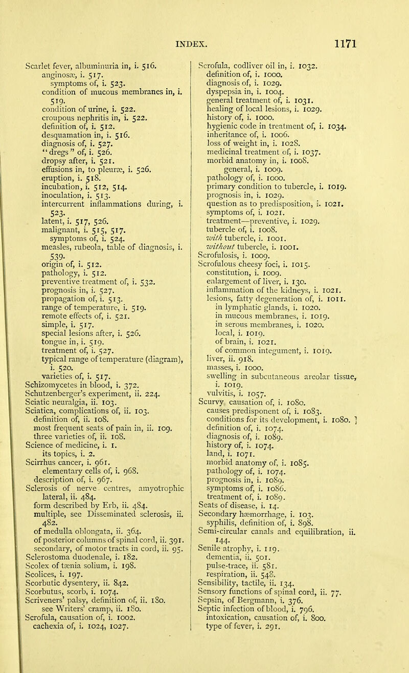 Scarlet fever, albuminuria in, i. 516. anginosce, i. 517. symptoms of, i. 523. condition of mucous membranes in, i. 519- condition of urine, i. 522. croupous nephritis in, i. 522. definition of, i. 512. desquamation in, i. 516. diagnosis of, i. 527. dregs of, i. 526. dropsy after, i. 521. effusions in, to pleurce, i. 526. eruption, i. 518. incubation, i. 512, 514. inoculation, i. 513. intercurrent inflammations during, i. 523. latent, i. 517, 526. malignant, i. 515, 517. symptoms of, i. 524. measles, mbeola, table of diagnosis, i. 539- origin of, i. 512. pathology, i. 512. preventive treatment of, i. 532. prognosis in, i. 527. propagation of, i. 513. range of temperature, i. 519. remote effects of, i. 521. simple, i. 517. special lesions after, i. 526. tongue in, i. 519. treatment of, i. 527. typical range of temperature (diagram), i. 520. varieties of, i. 517. Schizomycetes in blood, i. 372. Schutzenberger's experiment, ii. 224. Sciatic neuralgia, ii. 103. Sciatica, complications of, ii. 103. definition of, ii. 108. most frequent seats of pain in, ii. 109. three varieties of, ii. 108. Science of medicine, i. I. its topics, i. 2. Scirrhus cancer, i. 961. elementary cells of, i. 968. description of, i. 967. Sclerosis of nerve centres, amyotrophic lateral, ii. 484. form described by Erb, ii. 484. multiple, see Disseminated sclerosis, ii. 482. of medulla oblongata, ii. 364. of posterior columns of spinal cord, ii. 391. secondary, of motor tracts in cord, ii. 95. Sclerostoma duodenale, i. 182. Scolex of taenia solium, i. 198. Scolices, i. 197. Scorbutic dysentery, ii. 842. Scorbutus, scorb, i. 1074. Scriveners' palsy, definition of, ii. 180. see Writers' cramp, ii. 180. Scrofula, causation of, i. 1002. cachexia of, i. 1024, 1027. Scrofula, codliver oil in, i. 1032. definition of, i. 1000. diagnosis of, i. 1029. dyspepsia in, i. 1004. general treatment of, i. 1031, healing of local lesions, i. 1029. history of, i. 1000. hygienic code in treatment of, i. 1034. inheritance of, i. 1006. loss of weight in, i. 1028. medicinal treatment of, i. 1037. morbid anatomy in, i. 1008. general, i. 1009. pathology of, i. 1000. primary condition to tubercle, i. 1019. prognosis in, i. 1029. question as to predisposition, i. 1021, symptoms of, i. 1021. treatment—preventive, i. 1029. tubercle of, i. 1008. with tubercle, i. looi. luithoiit tubercle, i. looi. Scrofulosis, i. 1009. Scrofulous cheesy foci, i. 1015. constitution, i. 1009. enlargement of liver, i. 130. inflammation of the kidneys, i. 1021. lesions, fatty degeneration of, i. loil. in lymphatic glands, i. 1020. in mucous membranes, i. 1019. in serous membranes, i. 1020. local, i. 1019. of brain, i. 1021. of common integument, i. 1019. liver, ii. 918. masses, i. 1000. swelling in subcutaneous areolar tissue,. i. 1019. vulvitis, i. 1057. Scurvy causation of, i. 1080. causes predisponent of, i. 1083. conditions for its development, i. 1080. ] definition of, i. 1074. diagnosis of, i. 1089. history of, i. 1074. land, i. 1071. morbid anatomy of, i. 1085. pathology of, i. 1074. prognosis in, i. 10S9. symptoms of, i. 1086. treatment of, i. 1089. Seats of disease, i. 14. Secondary hemorrhage, i. 103. syphilis, definition'of, i. 898. Semi-circular canals and equilibration, ii. 144. Senile atrophy, i. 119. dementia, ii. 501. pulse-trace, ii. 581. respiration, ii. 548. Sensibility, tactile, ii. 134. Sensory functions of spinal cord, ii. 77. Sepsin, of Bergmann, i. 376. Septic infection of blood, i. 796. intoxication, causation of, i. 800. type of fever, i. 291.