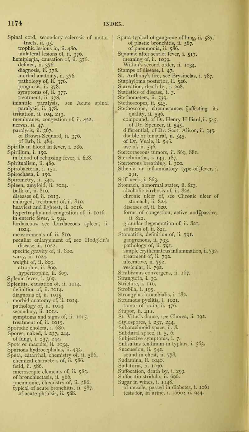 Spinal cord, secondary sclerosis of motor tracts, ii. 95. trophic lesions in, ii. 480. unilateral lesions of, ii. 376. hemiplegia, causation of, ii. 376. defined, ii. 376. diagnosis, ii. 378. morbid anatomy, ii. 376. pathology of, ii. 376. prognosis, ii. 378. symptoms of, ii. 377. treatment, ii. 378. infantile paralysis, see Acute spinal paralysis, ii. 378. irritation, ii. 104, 213. membranes, congestion of, ii. 422. nerves, ii. 47. paralysis, ii. 367. of Brown-Sequard, ii. 376. of Erb, ii. 484. Spirilla in blood in fever, i. 2S6. Spirillum, i. 150. in blood of relapsing fever, i. 628. Spiritualism, ii. 489. Spirobacteria, i. 151. Spirochaeta, i. 150. Spirometry, ii. 540. Spleen, amyloid, ii. 1024. bulk of, ii. 810. diseases of, ii. 1013. enlarged, treatment of, ii. 8ig. heaviest and lightest, ii. 1016. hypertrophy and congestion of, ii. 1016. in enteric fever, i. 594. lardaceous, see Lardaceous spleen, ii. 1024. measurements of, ii. 810. peculiar enlargement of, see Hodgkin's disease, ii. 1022. specific gravity of, ii. Sio. waxy, ii. 1024. weight of, ii. 809. atrophic, ii. 809. hypertrophic, ii. S09. Splenic fever, i. 369. Splenitis, causation of, ii. 1014. definition of, ii. 1014. diagnosis of, ii. 1015. , morbid anatomy of, ii. 1014. pathology of, ii. 1014. secondary, ii. 1014. symptoms and signs of, ii. 1015. treatment of, ii. 1015. Sporadic cholera, i. 680. Spores, naked, i. 237, 244. of fungi, i. 237, 244. Spots or maculx,' ii. 1034. Spurious hydrocephalus, ii. 433. Sputa, catarrhal, chemistry of, ii. 586. chemical characters of, ii. 586. fetid, ii. 586. microscopic elements of, ii. 585. of bronchiectasis, ii. 586. pneumonic, chemistry of, ii. 586. typical of acute bronchitis, ii. 587. of acute phthisis, ii. 5S8. Sputa typical of gangrene of lung, ii. 587. of plastic bronchitis, ii. 5S7. of pneumonia, ii. 586. Squama; after scarlet fever, i. 517. meaning of, ii. 1039. Willan's second order, ii. 1034. Stamps of diseass, i. 47. St. Anthony's fire, see Erysipelas, i. 787. Staphyloma posterior, ii. 526. Starvation, death by, i. 298. Statistics of disease, i. 3. Stethometers, ii. 539. Stethoscopes, ii. 545. Stethoscope, circumstances i_afifecting its q\iality, ii. 546. compound, of Dr. Henry IIilliard,ii. 545. of Dr. Spencer, ii. 545. differential, of Dr. Scott Alison, ii. 545. double or binaural, ii. 545. of Dr. Veale, ii. 546. use of, ii. 546. Slercoraceous tumors, ii. 869, 881. Sterelmintha, i. 149, 187. Stertorous breathing, i. 300. Sthenic or inflammatory type of ■ fever, i. 291. Stiff neck, i. 863. Stomach, abnormal states, ii. 823. alcoholic cirrhosis of, ii. 822. chronic ulcer of, see Chronic ulcer of stomach, ii. 824. diseases of, ii. 820. forms of congestion, active andjpassive, ii. 822. granular degeneration of, ii. 821. softness of, ii. 821. Stomatitis, definition of, ii. 791. gangrenous, ii. 793. pathology of, ii. 791. simple erythematous inflammation, ii. 792. treatment of, ii. 792. ulcerative, ii. 792. vesicular, ii. 792. Strabismus convergens, ii. 167. Stranguria, i. 30. Stricture, i. 116. Strobila, i. 195. Strongylus bronchialis, i. 182. Strumous pyelitis, i. 1021. tumor of brain, ii. 476. .Stupor, ii. 411. St. Vitus's dance, see Chorea, ii. 192. Stylospores, i. 237, 244. .Subarachnoid space, ii. 8. Subdural space, ii. 5, 6. Subjective symptoms, i. 7. Subsultus tendinum in typhus, i. 563. Succussion, ii. 542. sound in chest, ii. 778. .Sudamina, ii. 1040. Sudatoria, ii. 1040. Suffocation, death by, i. 299. Suffocatio stridula, ii. 696. Sugar in wines, i. 1148. of muscle, passed in diabetes, i. 1061 tests for, in urine, i. 1060; ii. 944.