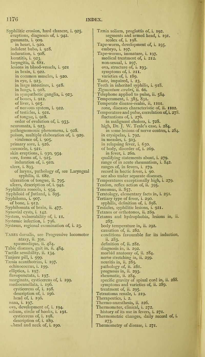 Syphilitic erosion, hard chancre, i. 925. eruptions, diagnosis of, i. 942. gummata, i. 909. in heart, i. 920. indolent bubo, i. 928. induration, i. 908. keratitis, i. 923. laryngitis, ii. 681. lesions in blood-vessels, i. 921 in brain, i. 922. in common muscles, i. 920. in eye, i. 923. in large intestines, i. 918. in lungs, i. 918. in sympathetic ganglia, i. 923. of bones, i. 912. of liver, i. 915. of nervous system, i. 922. of testicles, i. 921. of tongue, i. 918. order of evolution of, i. 933. neuromata, i. 923. pathognomonic phenomena, i. 928. poison, multiple elaboration of, i. 929. virulence of, i. 905. primary sore, i. 926. sarcocele, i. 921. skin eruptions, i. 930, 934. sore, forms of, i. 925. induration of, i. 910. ulcer, i. 893. of larynx, pathology of, see Laryngeal syphilis, ii. 682. ulceration of tongue, ii. 795. ulcers, description of, i. 942. Syphilitica roseola, i. 934. Syphiloid of Jutland, i. 895. Syphiloma, i. 907. of bone, i. 912. Syphilomata of brain, ii. 477. Synovial cysts, i. 142. System, vulnerability of, i. 11. Systemic infection, i. 796. Systems, regional examination of, i. 23. Tabes dorsalis, see Progressive locomotor ataxy, ii. 391. spasmodique, ii. 4S4. Tabic diseases, gait in, ii. 484. Tactile sensibility, ii. 134. Tanjore pill, i. 999. Ta;nia acanthotrias, i. 197. echinococcus, i. 199. elliptica, i. 197. flavopunctata, i. 197. marginata, cysticercus of, i. 199. mediocanellata, i. 196. cysticercus of, i. 198. description of, i. 196. head of, i. 196. nana, i. 197. ova, development of, i. 194. solium, circle of hooks, i. 191. cysticercus of, i. 198. description of, i. 189. ■. head and neck of, i. 190. Trenia solium, proglottis of, i. 192. segments and armed head, i. 191. scolex of, i. 198. Tape-worm, development of, i. 195. embryo, i. 197. Tape-worms, immature, i. 197. medical treatment of, i. 212. non-sexual, i. 197. ova, structure of, i. 193. symptoms of, i. 211. varieties of, i. 189. Taste, impaired, i. 23. Teeth in inherited syphilis, i. 918. Tegmentum cerebri, ii. 66. Telephone applied to pulse, ii. 584. Temperament, i. 385, 831. Temperate disease-realm, ii, iioi. zone, diseases characteristic of, ii. 1102. Temperature and pulse, correlation of, i. 278. fluctuations of, i. 276. in malignant cholera, i. 728. high. Dr. J. W. Teale's case, i. 284. in some lesions of nerve centres, i. 284. in erysipelas, i. 792. in measles, i. 503. in relapsing fever, i. 630. of body, disorder of, i. 269. in fever, i. 260. qualifying statements about, i. 279. range of in acute rheumatism, i. 842. ranges of, in fevers, i. 279. record in hectic fever, i. 90. see also under separate diseases. Temperatures exceptionally high, i. 279. Tendon, reflex action of, ii. 395. Tenesmus, ii. 857. Teratology, elementary facts in, i. 251. Tertiary type of fever, i. 290. syphilis, definition of, i. 898. Testicles, syphilitic lesions, i. 921. Tetanos or orthotonos, ii. 289. Tetanus and hydrophobia, lesions in, ii. body temperature in, ii. 292. causation of, ii. 282. conditions favourable for its induction, ii. 283. definition of, ii. 281. diagnosis in, ii. 292. morbid anatomy of, ii. 284. nerve stretching in, ii. 299. neuritis in, ii. 285. pathology of, ii. 281. prognosis in, ii. 293. rheumatic, ii. 284. specific gravity of spinal cord in, ii. 288. symptoms and varieties of, ii. 289. treatment of, ii. 295. Tetrastoma renale, i. 219. Therapeutics, i. 2. Thermo-anresthesia, ii. 226. Thermometer, clinical, i. 272. history of its use in fevers, i. 271. Thermometric changes, daily record of, i. 273- Thermometry of disease, i. 271.