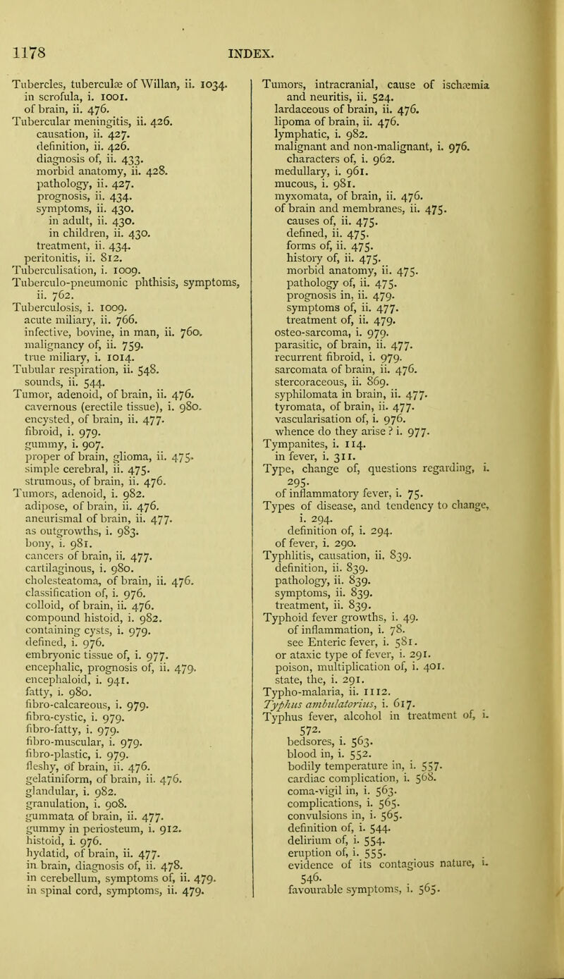 Tubercles, tiiberculae of Willan, ii. 1034. in scrofula, i. looi. of brain, ii. 476. Tubercular meningitis, ii. 426. causation, ii. 427. definition, ii. 426. diagnosis of, ii. 433. morbid anatomy, ii. 428. pathology, ii. 427. prognosis, ii. 434. symptoms, ii. 430. in adult, ii. 430. in children, ii. 430. treatment, ii. 434. peritonitis, ii. 812. Tubcrculisation, i. 1009. Tuberculo-pneumonic phthisis, symptoms, ii. 762. Tuberculosis, i. 1009. acute miliary, ii. 766. infective, bovine, in man, ii. 760. malignancy of, ii. 759. true miliary, i. 1014. Tubular respiration, ii. 548- sounds, ii. 544. Tumor, adenoid, of brain, ii. 476. cavernous (erectile tissue), i. 980. encysted, of brain, ii. 477. fibroid, i. 979. gummy, i. 907. ]iroper of brain, glioma, ii. 47$. simple cerebral, ii. 475. strumous, of brain, ii. 476. Tumors, adenoid, i. 982. adipose, of brain, ii. 476. aneurismal of brain, ii. 477. as outgrowths, i. 983. bony, i. 981. cancers of brain, ii. 477. cartilaginous, i. 980. cholesteatoma, of brain, ii. 476. classification of, i. 976. colloid, of brain, ii. 476. compound histoid, i. 982. containing cysts, i. 979. defined, i. 976. embryonic tissue of, i. 977. encephalic, prognosis of, ii. 479. encephaloid, i. 941. fatty, 1. 980. fibro-calcareous, i. 979. fibro-cystic, i. 979. fibro-fatty, i. 979. fibro-muscular, i. 979. fibro-plastic, i. 979. fleshy, of brain, ii. 476. gelatiniform, of brain, ii. 476. glandular, i. 982. granulation, i. 908. gummata of brain, ii. 477. gummy in periosteum, i. 912. histoid, i. 976. hydatid, of brain, ii. 477. in brain, diagnosis of, ii. 478. in cerebellum, symptoms of, ii. 479- in spinal cord, symptoms, ii. 479. Tumors, intracranial, cause of ischn;mia and neuritis, ii. 524. lardaceous of brain, ii. 476. lipoma of brain, ii. 476. lymphatic, i. 982. malignant and non-malignant, i. 976. characters of, i. 962. medullary, i. 961. mucous, i. 981. my.xomata, of brain, ii. 476. of brain and membranes, ii. 475. causes of, ii. 475. defined, ii. 475. forms of, ii. 475. history of, ii. 475. morbid anatomy, ii. 475. pathology of, ii. 475. prognosis in, ii. 479. symptoms of, ii. 477. treatment of, ii. 479. osteo-sarcoma, i. 979. parasitic, of brain, ii. 477. recurrent fibroid, i. 979. sarcomata of brain, ii. 476. stercoraceous, ii. 869. syphilomata in brain, ii. 477. tyromata, of brain, ii. 477. vascularisation of, i. 976. whence do they arise ? i. 977. Tympanites, i. 114. in fever, i. 311. Type, change of, questions regarding, i. 295- of inflammatory fever, i. 75. Types of disease, and tendency to change, i. 294. definition of, i. 294. of fever, i. 290. Typhlitis, causation, ii. 839. definition, ii. 839. pathology, ii. S39. symptoms, ii. 839. treatment, ii. 839. Typhoid fever growths, i. 49. of inflammation, i. 78. see Enteric fever, i. 5S1. or ataxic type of fever, i. 291, poison, multiplication of, i. 401. state, the, i. 291. Typho-malaria, ii. 1112. Typhus ambulator ills, i. 617. Typhus fever, alcohol in treatment of, i. 572. bedsores, i. 563. blood in, i. 552. bodily temperature in, i. 557. cardiac complication, i. 508. coma-vigil in, i. 563. complications, i. 565. convulsions in, i. 565. definition of, i. 544. delirium of, i. 554. eruption of, i. 555- evidence of its contagious nature, i. 546- favourable symptoms, 1. 565.