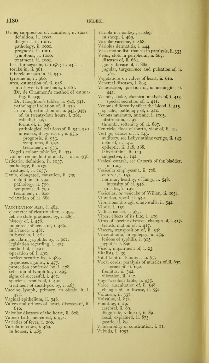 Urine, suppression of, causation, ii. looo. definition, ii. lOOO. dia,i;nosis, ii. looi. pathology, ii. looo. prognosis, ii. looi. symptoms, ii. looo. treatment, ii. lOOi. tests for sugar in, i. 105S ; ii. 945. toralcc in, ii. 961. tubercle-masses in, ii. 949. tyrosine in, ii. 960. urea, estimation of, ii. 938. in, of twenty-four hours, i. 261. Dr. de Chaumont's method of eslinia- ing, ii. 939. Dr. Haughton's tables, ii. 940, 941. ]iathological relation of, ii. 939. uric acid, estimation of, ii. 943, 949; of, in twenty-four hours, i. 261. calculi, ii. 951. forms of, ii. 949. ]iathological relations of, ii. 944,950. in excess, diagnosis of, ii. 953. prognosis, ii. 953. symptoms, ii. 952. treatment, ii. 953. Vogel's colour table for, ii. 935 volumetric method of analysis of, ii. 936. Urticaria, definition, ii. 1037. pathology, ii. 1037. treatment, ii. 1037. Uvula, elongated, causation, ii. 799. definition, ii. 799. pathology, ii. 799. symptoms, ii. 799. treatment, ii. 800. relaxation of, ii. 680. Vaccination Acts, i. 4S4. character of cicatri.x after, i. 493. febrile state produced by, i. 489. history of, i. 476. impaired influence of, i. 486. in France, i. 481. in Sweden, i. 4S1. inoculating syphilis by, i. 902. legislation regarding, i. 477. method of, i. 491. operation of, i. 490. perfect security by, i. 483. prejudices against, i. 477. protection conferred by, i. 478. selection of lymph for, i. 495. signs of successful, i. 492. spurious, results of, i. 490. treatment of small-pox b}', i. 463. Vaccine lymph, primary, to obtain it, i. .475- Vaginal epithelium, ii. 948. Valves and orifices of heart, diseases of, ii. 610. Valvular diseases of the heart, ii. 608. Vapour bath, mercurial, i. 954. Varieties of fever, i. 290. Variola in cows, i. 469. in horses, i. 469. \'ariola in monkeys, i. 469. in sheep, i. 469. \'ariolce vaccina;, i. 468. Variolus dermatitis, i. 444. Vaso-motor disturbances in paralysis, ii. 335. Veins, clots in peripheral, ii. 667. diseases of, ii. 664. gouty disease of, i. 882. jugular, turgescence and pulsation of, ii. 564' \ egetations on valves of heart, ii. 610. \'enereal diseases, i. 893. Venesection, question of, in meningitis, ii, 442. Venom, snake, chemical analysis of, i. 413. special secretion of, i. 411. ^'enoms differently affect the blood, i. 415. specific, pathology of, i. 410. \'cnous murmurs, anremic, i. 1095. obstruction, i. 97. thrombi, softening of, ii. 667. A'entricle, floor of fourth, view of, ii. 41. \'ertigo, causes of, ii. 143. auditory, see Labyrinthine vertigo, ii. 143. defined, ii. 142. epileptic, ii. 248, 268. labyrinthine, ii. 143. subjective, ii. 142. \'csical catarrh, see Catarrh of the bladder, ii. 1003. Vesicular emphyesma, ii. 70S. cntozoa, i. 153. murmur, healthy, of lungs, ii. 548. intensity of, ii. 548. parasites, i. 197. \'csicules, or vesicular of Willan, ii. I034. \'ibration, vocal, ii. 542. Vibrations through chest-walls, ii. 542. \ihno, i. ISO. Villous cancer, i. 975. Viper, effects of its bite, i. 409. Virus of specific diseases, changes of, i. 417. transformation of, i. 417. Viscera, transposition of, ii. 538. Visceral aura, in epilepsy, ii. 254. lesions of syphilis, i. 915. syphilis, i. 896. Vision, impairment of, i. 23. Vitalists, i. 39. ^'ital knot of Flourens, ii. 75. Vocal cords, paralysis of muscles of, ii. 692. spasms of, ii. 692. fremitus, ii. 542. vibration, ii. 542. Vogel's colour table, ii. 935. \'oice, auscultation of, ii. 54S. changes of, in disease, ii. 552- Voltaism, ii. 337. Volvulus, ii. 871. Vomiting, i. 29. cerebral, ii. 89. diagnostic, value of, ii. 89. fxcal, explained, ii. 875. gastric, ii. 89. Vulnerability of constitution, i. II. Vulvitis, i. 1057.