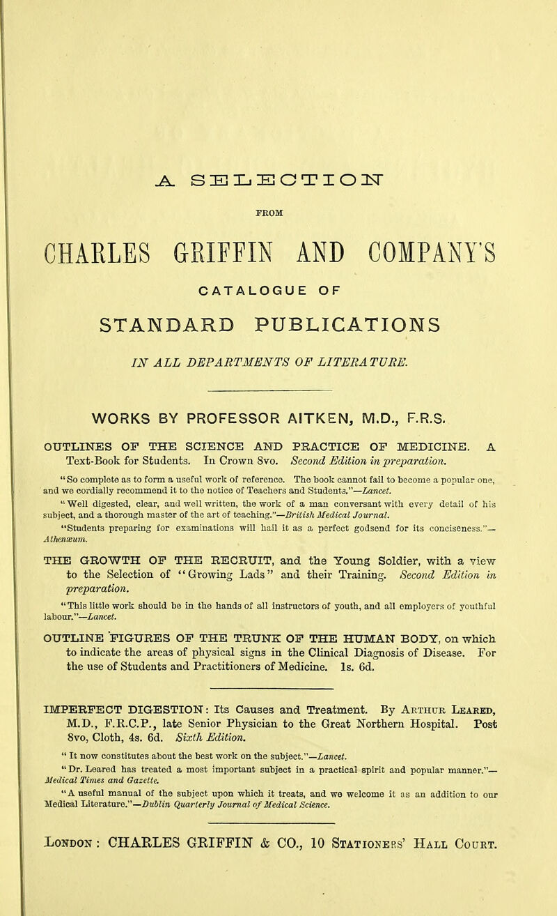 FROM CHARLES GRIFFIN AND COMPANY'S CATALOGUE OF STANDARD PUBLICATIONS m ALL DEPARTMENTS OF LITERATURE. WORKS BY PROFESSOR AITKEN, M.D., F.R.S. OUTLINES OF THE SCIENCE AND PRACTICE OP MEDICINE. A Text-Book for Students. In Crown 8vo. Second Edition in preparation.  So complete as to form a useful work of reference. The book cannot fall to become a popular one, and we cordially recommend it to the notice of Teachers and Students.—Zance?. Well digested, clear, and well written, the work of a man conversant with every detail of his subject, and a thorough master of the art of teaching.—British Medical Journal. Students preparing for eiamiuationa will hail it as a perfect godsend for its conciseness.— Alhenxum. THE GROWTH OF THE RECRUIT, and the Young Soldier, with a view- to the Selection of Growing Lads and their Training. Second Edition in preparation. This little work should be in the hands of all instructors of youth, and all employers of youthful labour.—Lancet. OUTLINE FIGURES OF THE TRUNK OF THE HUMAN BODY, on which to indicate the areas of physical signs in the Clinical Diagnosis of Disease. For the use of Students and Practitioners of Medicine. Is. 6d. IMPERFECT DIGESTION: Its Causes and Treatment. By Aethur Leaked, M.D., F.E.C.P., late Senior Physician to the Great Northern Hospital. Post 8vo, Cloth, 4s. 6d. Sixth Edition.  It now constitutes about the best work on the subject.—Zarecci.  Dr. Leared has treated a most Important subject in a practical spirit and popular manner.— Medical Times and Gazette. A useful manual of the subject upon which it treats, and we welcome it as an addition to our Medical Literature.—jOm5;!» Quarterly Journal of Medical Science.