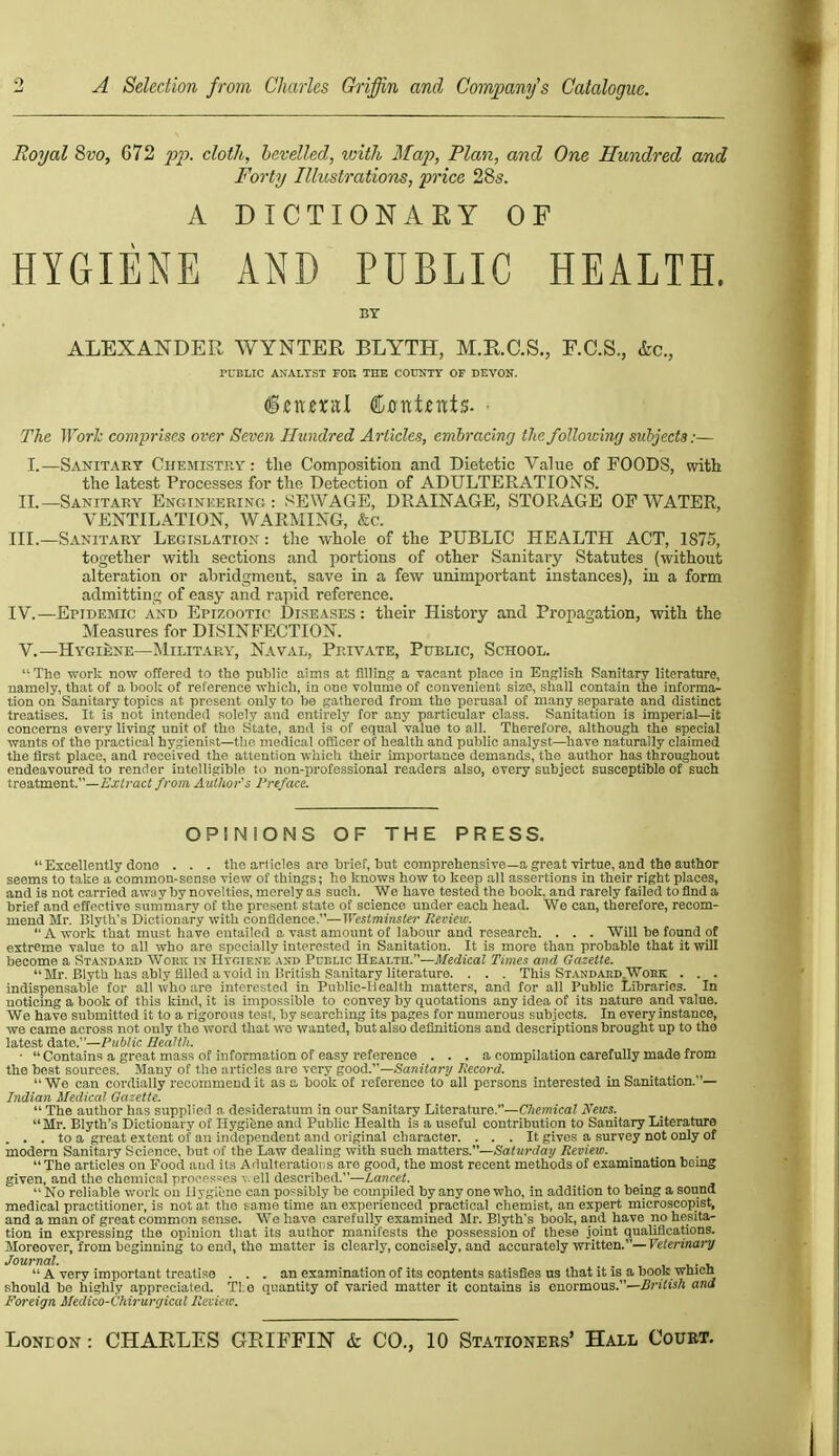 Royal Svo, G72 2'>P- cloth, bevelled, loith Map, Plan, and One Hundred and Forty Illustrations, price 285. A DICTIONARY OF HYGIENE AND PUBLIC HEALTH. BY ALEXANDER WYNTER BLYTH, M.R.C.S., F.C.S., &c., rUELIC ANALYST FOB THE COUNTY OF DEVON. The Work comprises over Seven Hundred Articles, emhracing the following sidyects:— I.—Sanitary Chemistry: tlie Composition and Dietetic Value of FOODS, with the latest Processes for the Detection of ADULTERATIONS. II.—Sanitary Enginkering : SEWAGE, DRAINAGE, STORAGE OF WATER, VENTILATION, WARMING, &c. III. —Sanitary Legislation : tlie whole of the PUBLIC HEALTH ACT, 1S75, together with sections and portions of other Sanitary Statutes (without alteration or abridgment, save in a few unimportant instances), in a form admitting of easy and rapid reference. IV. —Epidemic and Epizootic Diseases : their History and Propagation, with the Measures for DISINFECTION. V.—Hygiene—Military, Naval, Private, Public, School. The work now offered to the public aims at filling a vacant place in English Sanitary literature, namely, that of a book of reference which, in one volume of convenient size, shall contain the informa- tion on Sanitary topics at present only to be gathered from the perusal of many separate and distinct treatises. It is not intended solely and entirely for any particular class. Sanitation is imperial—it concerns every living unit of the State, and is of equal value to all. Thei-efore, although the special wants of the practical hygienist—tlie medical officer of health and public analyst—have naturally claimed the first place, and received the attention wiiicli their importance demands, the author has throughout endeavoured to render intelligible to non-professional readers also, every subject susceptible of such tresdment.—Extract from Author's rreface. OPINIONS OF THE PRESS.  Excellently done . . . the articles are brief, but comprehensive—a great virtue, and the author seems to take a common-sense view of things; he knows how to keep all assertions in their right places, and is not carried aw;i y by novelties, merely as such. We have tested the book, and rarely failed to find a brief and effective summary of the present state of science under each head. We can, therefore, recom- mend Mr. Blyth's Dictionary with confidence.—Westminster Review.  A work that must have entailed a vast amount of labour and research. . . . Will be found of extreme value to all who are specially interested in Sanitation. It is more than probable that it will become a Standai;d Work im IIvoie.s'e and Public Health.—jl/edicaZ Tunes and Gazette. Mr. Blyth has ably filled avoid in British Sanitary literature. . . . This Standard.Wobk . . . indispensable for all who are interested in Public-Health matter.s, and for all Public Libraries. In noticing a book of this land, it is impossible to convey by quotations any idea of its nature and value. We have sulimitted it to a rigorous test, by searching its pages for numerous subieets. In every instance, we came across not only the word that wo wanted, but also definitions and descriptions brought up to the latest Aate.—Public Health. ■ Contains a great mass of information of easy reference . . . a compilation carefully made from the best sources. Many of tlie tirticles are very gooA. —Saydtary Record. We can cordially recommend it as a book of reference to all persons interested in Sanitation.— Indian Medical Gazette.  The author has supplied a desideratum in our Sanitary Literature.—Chemical News. Mr. Blyth's Dictionary of Ilygifene and Public Health is a useful contribution to Sanitary Literature ... to a great extent of an independent and original character. ... It gives a survey not only of modern Sanitary Science, but of the Law dealing with such matters.—ifa^i/crfay Review.  The articles on Food and its Adulterations are good, the most recent methods of examination being given, and the chemical prnfrstcs '..ell described.—Lancet.  No reliable woi l: ou llygi'une can possibly be compiled by any one who, in addition to being a sound medical practitioner, is not at tlie same time an experienced practical chemist, an expert mieroscopist, and a man of great common sense. We have carefully examined Mr. Blyth's book, and have no hesita- tion in expressing the opinion tliat its author manifests the possession of these joint qualifications. Moreover, from beginning to end, the matter is clearly, concisely, and accurately written.—Feiennarj^ Journal. . .  A very important treatise ... an examination of its contents satisfies us that it is a boob whien should be highly appreciated. Tl.e quantity of varied matter it contains is enormous.—a Foreign Medico-Chirurrjical Review.