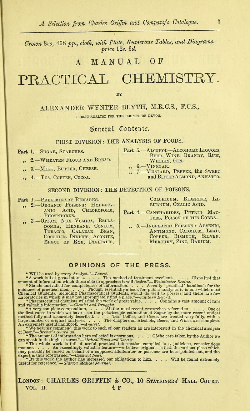 8vo, 468 pp., doth, with Plate, Numerous Tables, and Diagrams, price 12s. 6d. A MANUAL OF PRACTICAL CHEMISTRY. BY ALEXANDER WYNTER BLYTH, M.R.C.S., F.C.S., pnSLIC ANALTST TOR THE COUNir OF DEVON. FIRST DIVISION: THE ANALYSIS OF FOODS. Part 1.—Sugar, Starches. 2.—Wheaten Flour ato Bread. „ 3.—Milk, Butter, Cheese. „ 4.—Tea, Coffee, Cocoa. Part 5.—Alcohol—Alcoholic Liquors, Beer, Wine, Brandy, Eum, Whisky, Gin. ,, 6.—^Vinegar. ,, 7.—Mustard, Pepper, the Sweet and Bitter Almond, Annatto. SECOND DIVISION: THE DETECTION OF POISONS. Part 1.—Preliminary Remarks. ,, 2.—Organic Poisons: Hydrocy- anic Acid, Chloroform, Phosphorus. „ 3.—Opium, Nux Vomica, Bella- donna, Henbane, Conium, Tobacco, Calabar Bean, CoccuLus Indicus, Aconite, Ergot of Rye, Digitalis, COLCHICUM, BiBERINE, LA- BURNUM, Oxalic Acid. Part 4.—Cantharides, Putrid Mat- ters, Poison of the Cobra. „ 5.—Inorganic Poisons : Arsenic, Antimony, Cadmium, Lead, Copper, Bismuth, Silver, Mercury, Zinc, Barium. OPINIONS OF THE PRESS. Will be used by every Analyst.—Xarecfi. A work fuil of great interest. . . . Ttie method of treatment excellent. . . . Gives Just that amount of information which those able to aj)preciate it will Aesixe.—Westminster Review. Stands unrivalled for completeness of information. ... A really ' practical' handbook for tho guidance of practical men. . . . Though essentially a book for public analysts, it is one which most Chemical Students, including Pharmaceutical Students, would do well to possess, and there are few Laboratories in which it may not appropriately find a xilsLce.—Sanitary Record. Pharmaceutical chemists will And the work of great value. . . . Contains a vast amount of raro and valuable information.—Chemist and Druggist. A very complete compendium, . . . All the most recent researches referred to. . . . One of the first cases in which we have seen the polariscopic estimation of Sugar by the more recent optical method fully and accurately described. . . . Tea, Coffee, and Cocoa are treated very fully, with a large number of original analyses. . . . The chapters on Alcohols, Beers, and Wines are complete. Aji extremely useful handbook.—Analyst. We heartily commend this work to such of our readers as are interested in the chemical analysis of Beer.—Brewer's Guardian. The amount of information here collected is enormous. . . . Of.the care taken by the Author we can speak in the highest terms.—Medical Times and Gazette. The whole work is full of useful practical information compiled in a judicious, conscientious manner. ... An exceedingly valuable feature—we beUeve ongiual—is that the various pleas which may probably be raised on behalf of a supposed adulterator or poisoner are here pointed out, and the i expert is thus forewarned.—Cliemical News. i By this work the author has increased our obligations to him. . . . Will be found extremely useful for reference.—Glasgow Medical Journal, London : CHARLES GRIFFIN & CO., 10 Stationers' Hall Court. VOL. XL 4 F 1
