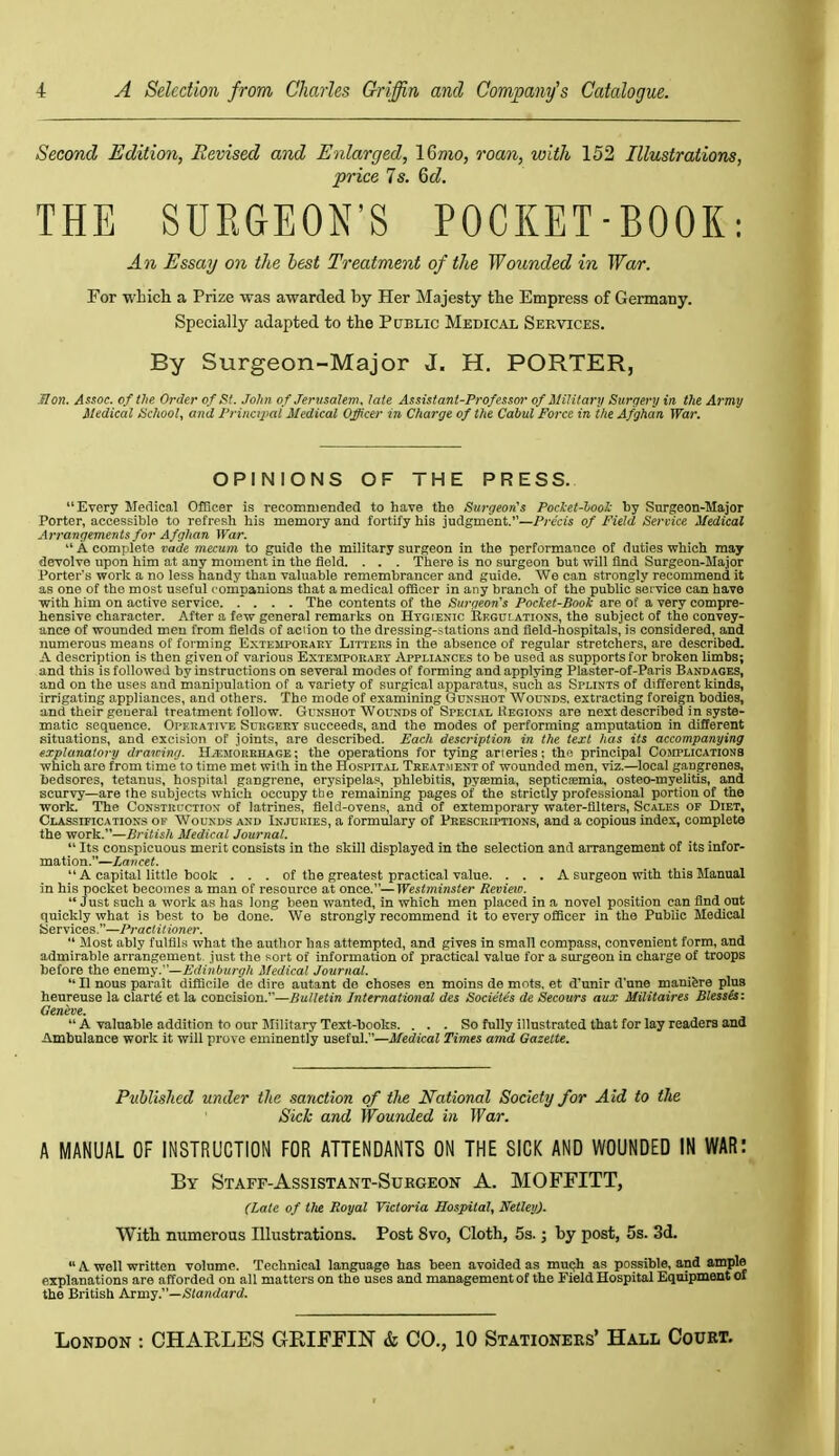 Second Edition, Revised and Enlarged, IQmo, roan, with 152 Illustrations, price Is. 6d. THE SURGEON'S POCKET-BOOK: An Essay on the best Treatment of the Wounded in War. For which a Prize was awarded by Her Majesty the Empress of Germany. Specially adapted to the Public Medical Services. By Surgeon-Major J. H. PORTER, Hon. Assoc. of the Order of St. .Tohii of Jervsalem. late Assistant-Professor of Military Surgery in. the Army Medical School, and Priiicij'cU Medical Officer in Charge of the Cabul Force in the Afghan War. OPINIONS OF THE PRESS. Every Medical Officer is recommended to have the Surgeon's Pocket-hook by Snrgeon-Major Porter, accessible to refresh his memory and fortify his judgment.—Precis of Field Service Medical Arrangements for Afghan War.  A complete vade mecum to guide the military surgeon in the performance of duties which may deTolve upon him at any moment in the field. . . . There is no surgeon but will find Surgeon-Major Porter's work a no less handy than valuable remembrancer and guide. We can strongly recommend it as one of the most useful companions that a medical officer in any branch of the pubUc service can have with him on active service The contents of the Surgeon's Pocket-Book are of a very compre- hensive character. After a few general remarks on Htgienic Regdlations, the subject of the convey- ance of wounded men from fields of action to the dressing-stations and field-hospitals, is considered, and numerous means of forming Extempoeaky Litters in the absence of regular stretchers, are described. jV description is then given of various Extemporaky Appliances to be used as supports for broken limbs; and this is followed by instructions on several modes of forming and applying Plaster-of-Paris Bandages, and on the uses and manipulation of a variety of surgical apparatus, such as Splints of different kinds, irrigating appliances, and others. The mode of examining Gunshot Wounds, extracting foreign bodies, and their general treatment follow. Gunshot Wou-nds of Special Hegions are next described in syste- matic sequence. Opekative Suhgert succeeds, and the modes of performing amputation in different situations, and excision of joints, are described. Each description in the text has its accompanying explanatory drawing. Hemorrhage; the operations for tying arieries; the principal Cosiplicationb which are from time to time met with in the Hospital Tkeat.ment of wounded men, viz.—local gangrenes, bedsores, tetanus, hospital gangrene, erysipelas, phlebitis, pyaemia, septicemia, osteo-myelitis, and scurvy—are the subjects which occupy the remaining pages of the strictly professional portion of the work. The Construction of latrines, field-ovens, and of extemporary water-filters. Scales of Diet, Classifications ov Wounds and Injuries, a formulary of Presckiptions, and a copious index, complete the work.—British Medical Journal.  Its conspicuous merit consists in the skill displayed in the selection and arrangement of its infor- mation.—Lancet.  A capital little book . . . of the greatest practical value. . . . A surgeon with this Manual in his pocket becomes a man of resource at once.—West7mnster Revieiu.  Just such a work as has long been wanted, in which men placed in a novel position can find out quickly what is best to be done. We strongly recommend it to every officer in the Public Medical Services.—Practitioner.  Most ably fulfils what the author has attempted, and gives in small compass, convenient form, and admirable arrangement, just the sort of information of practical value for a sui-geon in charge of troops before the enemy.—£diuburgh Medical Journal.  11 nous parait difficile de dire autant de choses en moins de mots, et d'unir d'une manifere plus heureuse la clartd et la concision.—SuHeiire International des Societes de Secours aux Militaires Blessls: Geneve.  A valuable addition to our Military Text-books. ... So fully illustrated that for lay readers and iimbulance work it will prove eminently useful.—J/crftcaZ Times amd Gazette. Pitblished under the sanction of the National Society for Aid to the Sick and Wounded in War. A MANUAL OF INSTRUCTION FOR ATTENDANTS ON THE SICK AND WOUNDED IN WAR: By Staff-Assistant-Sukgeok A. MOFFITT, (Late of the Royal Victoria Hospital, Netley). With numerous Illustrations. Post 8vo, Cloth, 5s.; by post, 5s. 3d.  A well written volume. Technical language has been avoided as muQh as possible, and ample explanations are afforded on all matters on the uses and management of the Field Hospital Equipment oi the British Army.—Standard.