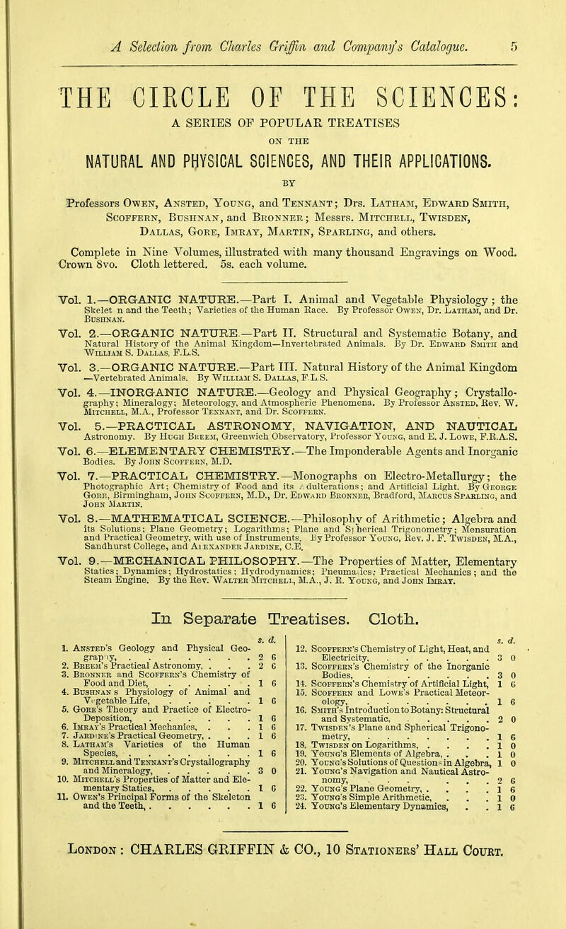 THE CIRCLE OF THE SCIENCES: A SERIES OF POPULAR TREATISES OK THE NATURAL AND PHYSICAL SCIENCES, AND THEIR APPLICATIONS. BY Professors Owen, Ansted, Young, andTENNANT; Drs. Latham, Edward Smith, ScoFFERN, BusHNAN, and Beonner; Messrs. Mitchell, Twisden, Dallas, Gore, Imray, Martin, Sparling, and others. Complete in Nine Volumes, illustrated with many thousand Engravings on Wood. Crown 8vo. Cloth lettered. 5s. each volume. Vol. 1.—ORGANIC NATURE.—Part I. Animal and Vegetable Physiology; the Skelet n and the Teeth; Varieties of the Human Eace. By Professor Owen, Dr. Jl/Athaji, and Dr. Bdshnan. Vol. 2.—ORGANIC NATURE —Part IT. Structural and Systematic Botany, and Natural History of the Animal Kingdom—Invertebrated Animals. By Dr. Edwaed Smith and William S. Dallas, F.L.S. Vol. 3.—ORGANIC NATURE.—Part IIL Natural History of the Animal Kingdom —Vertebrated Animals. By William S. Dallas, F.L.S. Vol. 4.—INORGANIC NATURE.—Geologjr and Physical Geography; Crystallo- graphy; Mineralogy; Meteorology, and Atmospheric Phenomena. By Professor Ansted, Kev. W. Mitchell, M.A., Professor Tesnast, and Dr. Scoffekn. Vol. 5.—PRACTICAL ASTRONOMY, NAVIGATION, AND NAUTICAL Astronomy. By Hugh Bkeeji, Greenwich Obsei-vatory, Pi-ofessor Young, and E. J. Lowe, P.R.A.S. Vol. 6.—ELEMENTARY CHEMISTRY.—The Imponderable Agents and Inorganic Bodies. By John Scoffekn, M.D. Vol. 7.—PRACTICAL CHEMISTRY.—Monographs on Electro-Metallurgy; the Photographic Art; Chemistry of Food and its /. dulterations; and Artificial Light. By George GoitE, Birmingham, John Scoffern, M.D., Dr. Edward Bronnee, Bradford, Marcus Sp^leling, and John Martin. Vol. 8.—MATHEMATICAL SCIENCE.—Philosophy of Arithmetic; Algebra and its Solutions; Plane Geometry; Logarithms; Plane and Siherical Trigonometry; Mensuration and Practical Geometry, with use of Instruments. By Professor Young, Kev. J. F. Twisden, M.A., Sandhurst College, and Alexander Jardine, C.E. Vol. 9.—MECHANICAL PHILOSOPHY.—The Properties of Matter, Elementary Statics; Dynamics; Hydrostatics; Hydrodynamics; Pneumadcs,- Practical Mechanics; and the Steam Engine. By the Kev. Walter Mitchell, M.A., J. E. Young, and John Imkat. In Separate Treatises. Clotli. s. d. 1. Ansted's Geology and Physical Geo- grap'iy, 2 G 2. Beeem's Practical Astronomy, . . .20 3. Bronner and Scoffern's Chemistry of Food and Diet, 1 G 4. Bdshnan s Physiology of Animal and Vi-getable Life, 1 G 5. Gore's Theory and Practice of Electro- Deposition, 1 G 6. Imeay's Practical Mechanics, . . .16 7. Jaedine's Practical Geometry, . . . 1 G 8. Latham's Varieties of the Human Species, 16 9. Mitchell and Tennant's Crystallography and Mineralogy 3 0 10. Mitchell's Properties of Matter and Ele- mentary Statics 16 11. Owen's Principal Forms of the Skeleton and the Teeth, 16 s. d. 12. Scoffern's Chemistry of Light, Heat, and Electricity, 3 0 13. Scoffern's Chemistry of the Inorganic Bodies, 3 0 It. Scoffern's Chemistry of Artificial Light, 1 G 15. Scoffern and Lowe's Practical Meteor- ic. Smith's Introduction to Botany: Sti'uctural and Systematic 2 0 17. TwiSDEN's Plane and Spherical Trigono- metry 16 IS. Twisden on Logarithms 10 19. Young's Elements of Algebra, . . .10 20. Young's Solutions of Questions in Algebra, 1 0 21. Young's Navigation and Nautical Astro- nomy, . . ... 2 6 22. Young's Plane Geometry, . . . .16 23. Young's Simple Arithmetic, . . .10 24. Young's Elementary Dynamics, . .16