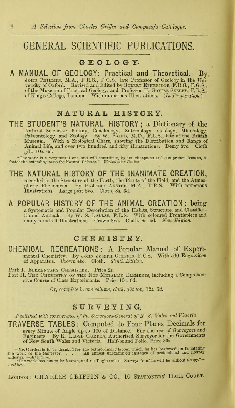 GENERAL SCIENTIFIC PUBLICATIONS. GEOLOGY. A MANUAL OF GEOLOGY: Practical and Theoretical. By John Phtllips, M.A., F.E.S., F.G.S., late Professor of Geolosy in the Uni- versity of Oxford. Revised and Edited by Robert Etheridge, F. R.S., F.G.S., of the Museum of Practical Geology, and Professor H. Govier Seeley, F.R.S., of King's College, London. With numerous Illustrations. (In Preparation.) NATURAL HISTORY. THE STUDENT'S NATURAL HISTORY; a Dictionary of the Natural Sciences: Botany, Conchology. Entomology, Geology, Mineralogy, Paleontology, and Zoology. By W. Baird, M.D., F.L.S., late of the British Museum. With a Zoological Ghart, showing the Distribution and Range of Animal Life, and over two hundred and fifty illustrations. Demy 8vo. Cloth gilt, 10s. Cd.  The work is a very useful one. and Trill contribute, by its cheapness and comprehensiveness, to foster the extending taste for Natural Science.—Westiiiiitsler lltoiew. THE NATURAL HISTORY OF THE INANiMATE CREATION, recorded in the Structure of the Earth, the Plants of the Field, and the Atmos- pheric Phenomena. By Professor Ansted, M.A., F.R.S. With numerous Illustrations. Large post Svo. Cloth, Ss. 6d. A POPULAR HISTORY OF THE ANIMAL CREATION: being a Systematic and Popular Description of the Habits, Structure, and Classifica- tion of Animals. ByW. S. Dallas, F.L.S. With coloured Frontispiece and many hundred Illustrations. Crown Svo. Cloth, Ss. 6d. New Edition. CHEMISTRY. CHEMICAL RECREATIONS: A Popular Manual of Experi- mental Chemistry. By John Joseph Griffin, F.C.S. With 540 Engravings of Ajiparatus. Crown 4to. Cloth. Tenili Edition. Part I. Elementary Chemistry. Price 2s. Part II. The Chemistry of the Non-Metallic Elements, including a Comprehen- sive Course of Class Experiments. Price 10s. Gd. Or, comjjieic in one volume, clotli, gill top, I2-s. Qd. SURVEYING. ruhlished ivilh concurrence of the Surveyors-General of N. S. Wales and Victoria. TRAVERSE TABLES : Computed to Four Places Decimals for every Minute of Angle up to 100 of Distance. For the use of Surveyors and Engineers. By R. Lloyd Gurden, Authorised Surveyor for the Governments of New South Wales and Victoria. Half-bound Folio, I'rice 30s.  Mr. Gurden is to be thanked for the extraordinary labour -which he has bestowed on facilitating the work of the Surveyor. . . An almost unexampled instance of professional and literary industry.—„ The work has but to ba known, and no Engineers or Surveyor's offlce will be without a copy. — .[fchitecl.