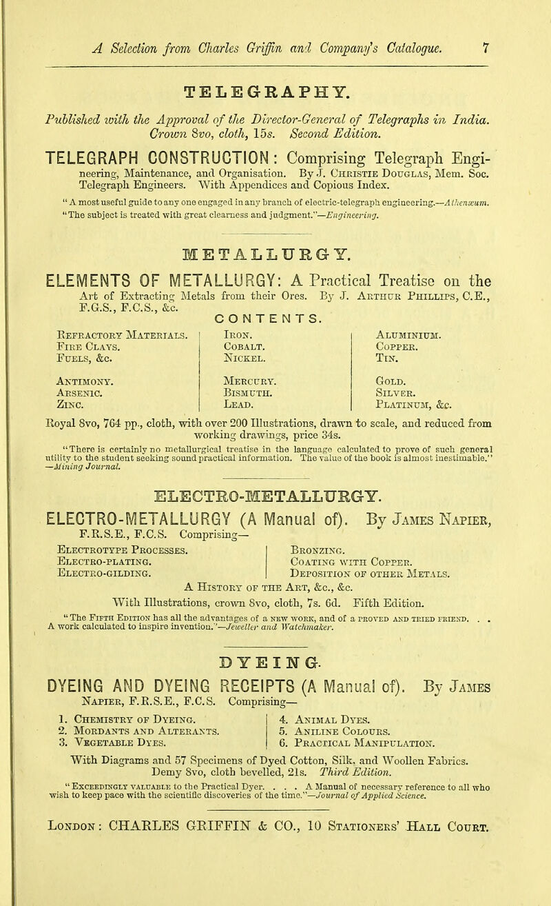TELEGRAPHY. Published loitJi the Approval of the Director-General of Telegraphs in India. Crown 8uo, cloth, 15s. Second Edition. TELEGRAPH CONSTRUCTION : Comprising Telegraph Engi- neering, Maintenance, and Organisation. By .J. Christie Douglas, Mem. Soc. Telegraph Engineers. With Appendices and Copious Index. A most useful guide to any one engaged in any branoli of electi-ic-telegraph engineering.—A thenxum. The subject is treated with great clearness and judgment.—i?«i7inee;-in5r. METALLURGY. ELEMENTS OF METALLURGY: A Practical Treatise on the Art of Extracting Metals from their Ores. By J. Arthur Phillips, C.E., F.G.S., F.C.S., &c. CONTENTS. Eefractory Materials. Fire Clays. Fuels, &c. Aktimony. Arsenic. Zinc. Iron. Cobalt. Nickel. Mercury. Bismuth. Lead. Aluminium. Copper. Tin. Gold. Silver. Platinuji, &c. Royal 8vo, 764 pp., cloth, with over 200 Illustrations, drawn to scale, and reduced from working drawings, price 34s. There is certainly no metallurgical treatise in the language calculated to prove of such general utility to the student seeking sound practical information. The value of the book is almost inestimable.'' —Mining Journal. ELECTRO-METALLURGY. ELECTRO-METALLURGY (A Manual of). Bv James Napier, F.R.S.E., F.C.S. Comprising— Electrotype Processes. | Bronzing. Electro-plating. Coating with Copper. Electro-gilding. | Deposition of other Metals. A History- of the Art, &c., &c. With Illustrations, crown 8vo, cloth, 7s. 6d. Fifth Edition. The Fifth Edition has all the advantages of a new work, and of a pboved aud tmed fmend. . . A work calculated to inspire invention.''—/eweWc-;- and Watclunake/: DYEING. DYEING AND DYEING RECEIPTS (A Manual of). jSTapier, P.E.S.E., F.C.S. Comprising— By James 1. Chemistry op Dyeing. 2. Mordants and Alterants. 3. Vegetable Dyes. 4. Animal Dyes. 5. Aniline Colours. 6. Practical Manipulation. With Diagrams and 57 Specimens of Dyed Cotton, Silk, and Woollen Fabrics. Demy 8vo, cloth bevelled, 21s. Third Edition. ExcEEDrnGiY VALUABLE to the Practical Dyer. . . . A Manual of necessary reference to all who wish to keep pace with the scientific discoveries of the time.—Journal of Applied Hciaice.
