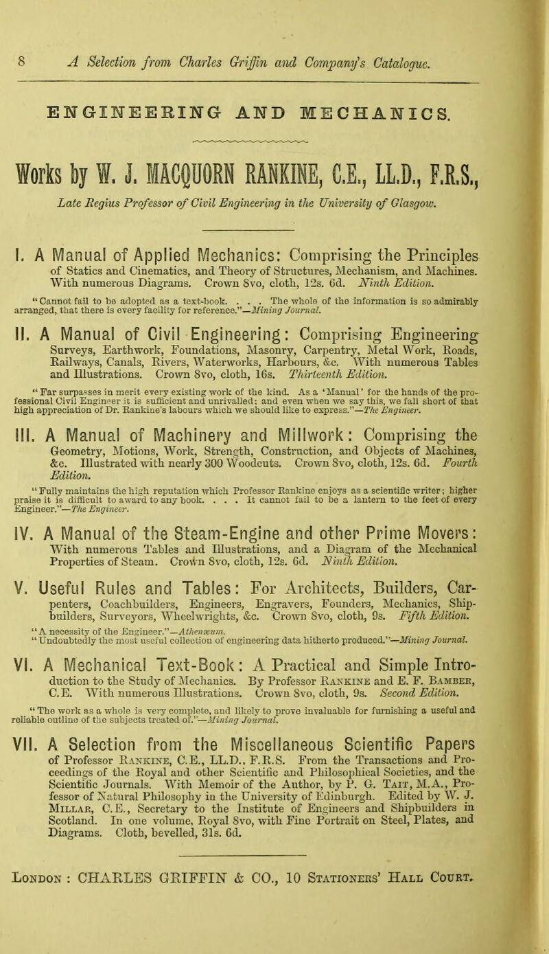 ENGINEERING AND MECHANICS. Works by I. J. MACQUORN RAHKINE, C.E, LL.D, F.R.S, Late Regius Professor of Civil Engineering in, the University of Glasgow. I. A Manual of Applied Mechanics: Comprising the Principles of statics and Cinematics, and Theory of Structures, Mechanism, and Machines. With numerous Diagrams. Crown Svo, cloth, 12s. 6d. Ninth Edition.  Cannot fail to bo adopted as a text-book. . . . The whole of the information is so admirably arranged, that there is every facility for reference.—J/j'ni/jjr Journal. II. A Manual of Civil Engineering: Comprising Engineering Surveys, Earthwork, Foundations, ]\Iasonry, Carpentry, Metal Work, Roads, Railways, Canals, Rivers, Waterworks, Harbours, &c. With numerous Tables and Illustrations. Crown Svo, cloth, 16s. Thirteenth Edition.  Far surpasses in merit every existing work of the kind. As a 'Manual' for the hands of the pro- fessional Civil Engineer it is sufficient and unrivalled; and even wlieu we say this, we fall short of that high appreciation of Dr. Eankine's labours which we should like to express.—The Engineer. III. A Manual of Machinery and Miliwork: Comprising the Geometry, Motions, Work, Strength, Construction, and Objects of Machines, &c. Illustrated with nearly 300 Woodcuts. Crown Svo, cloth, 12s. 6d. Fourth Edition. Fully maintains the high reputation which. Professor Rankine enjoys as a scientific writer; higher praise it is difficult to award to any book. ... It cannot fail to be a lantern to the feet of every fingineer.—Tlie Engineer. iV. A Manual of the Steam-Engine and other Prime Movers: With numerous Tables and Illustrations, and a Diagram of the Mechanical Properties of Steam. Cro^Vn Svo, cloth, 12s. Gd. Ninth Edition. V. Useful Rules and Tables: For Architects, Builders, Car- penters, Coachbuilders, Engineers, Engravers, Founders, Mechanics, Ship- builders, Surveyors, Wheelwrights, &c. Crown Svo, cloth, 93. Fifth Edition. A necessity of the E.ngm(i&v.—Athenseiim.  Undoubtedly the most useful collection of engineering data hitherto produced.—i/wji'H;/ Journal. VI. A Mechanical Text-Book: A Practical and Simple Intro- duction to the Study of iMechanics. By Professor Rakkine and E. F. Bambee, C. E. With numerous Illustrations. Crown Svo, cloth, 9s. Second Edition.  The work as a whole is vei-y complete, and likely to prove invaluable for fui-nishing a useful and reliable outline of the subjects treated oi: —Mining Journal. VII. A Selection from the Miscellaneous Scientific Papers of Professor Rankine, C.E,, LL.D., F.R.S. From the Transactions and Pro- ceedings of the Royal and other Scientific and Philosojihical Societies, and the Scientific Journals. With Memoir of the Author, by P. G. Tait, M.A., Pro- fessor of Xr.tural PhiIoso])hy iu the University of Edinburgh. Edited by W. J. Millar, C.E., Secretary to the Institute of Engineers and Shipbuilders in Scotland. In one volume, Royal Svo, with Fine Portrait on Steel, Plates, and Diagrams. Cloth, bevelled, 31s. 6d.