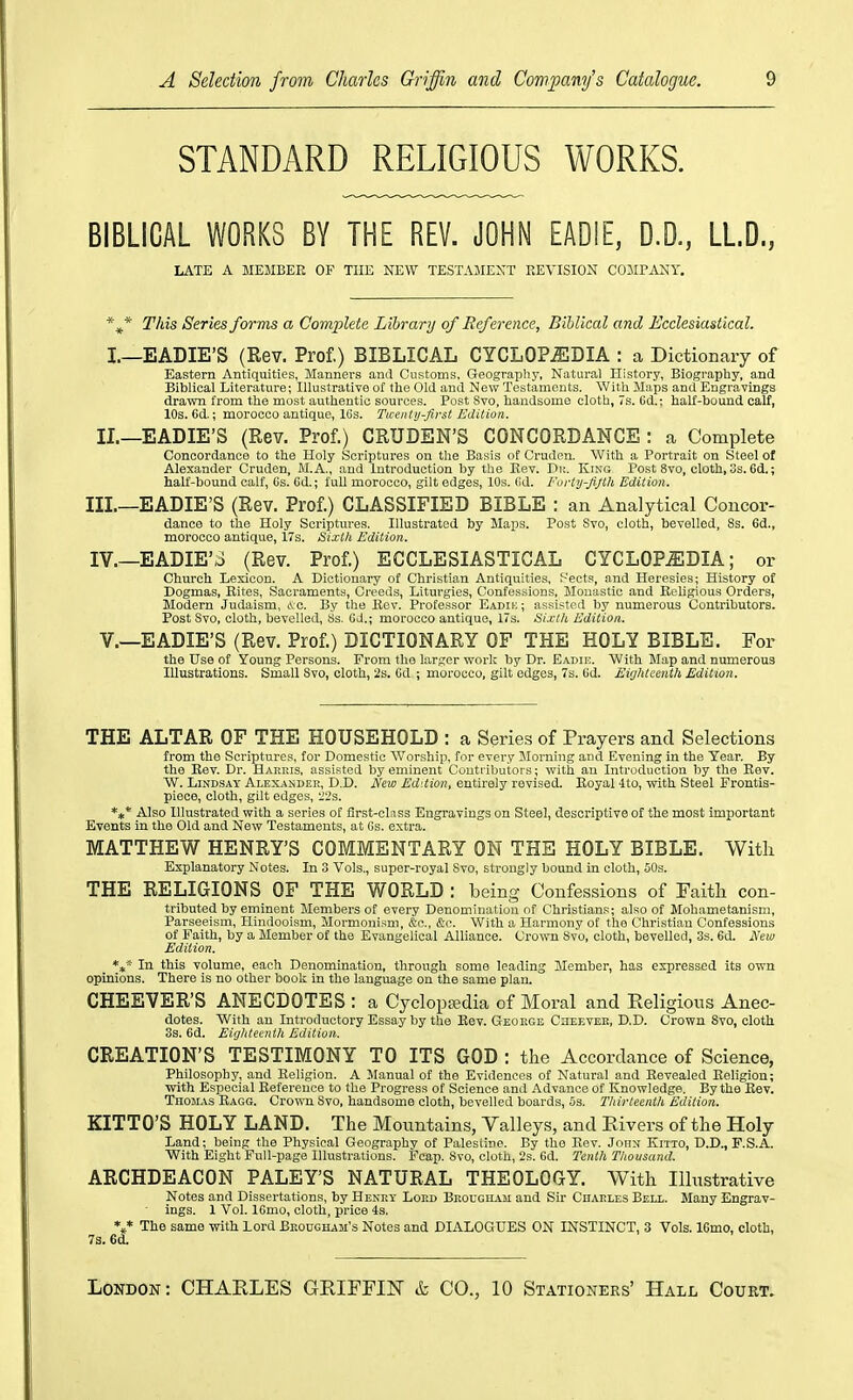 STANDARD RELIGIOUS WORKS. BIBLICAL WORKS BY THE REV. JOHN EADIE, D.D, LL.D., LATE A MEMBER OF THE NEW TESTAMENT REVISION COJIPANY. This Series forms a Complete Library of Reference, Biblical and Ecclesiastical. I.—EADIE'S (Rev. Prof.) BIBLICAL CYCLOPJEDIA : a Dictionary of Eastern Antiquities, Manners and Customs, Geography, Natural History, Biography, and Biblical Literature; Illustrative of the Old and New Testaments. With Maps and Engravings drawn from the most authentic sources. Post Svo, handsome cloth, 7s. Gd.; half-bound calf, 10s. 6d.; morocco antique, 16s. Ticentij-first Edition. IL—EADIE'S (Rev. Prof.) CRUDEN'S CONCORDANCE : a Complete Concordance to the Holy Scriptures on the Basis of Gruden. With a Portrait on Steel of Alexander Cruden, M.A., and Introduction by the Rev. Di;. King Post 8vo, cloth, 3s. 6d.; half-bound calf, Gs. Gd.; full morocco, gilt edges, 10s. Gd. Forty-fijth Edition. Ill—EADIE'S (Rev. Prof.) CLASSIFIED BIBLE : an Analytical Concor- dance to the Holy Scriptures. Illustrated by Maps. Post Svo, cloth, bevelled, 8s. 6d., morocco antique, 17s. Sixth Edition. IV.—EADIE'3 (Rev. Prof.) ECCLESIASTICAL CYCLOPAEDIA; or Church Lexicon. A Dictionary of Christian Antiquities, .'-'ects, and Heresies; History of Dogmas, Rites, Sacraments, Creeds, Liturgies, Confessions, Monastic and Religious Orders, Modern Judaism, &c. By the Rev. Professor Eadik ; assisted by numerous Contributors. Post Svo, cloth, bevelled, Ss, GJ.; morocco antique, 17s. Sixtli Edition. v.—EADIE'S (Rev. Prof.) DICTIONARY OF THE HOLY BIBLE. For the Use of Young Persons. From tlio larger work by Dr. Eadie. With Map and numerous Illustrations. Small Svo, cloth, 2s. Cd ; morocco, gilt edges, 7s. Gd. Eighteenth Edition. THE ALTAR OF THE HOUSEHOLD : a Series of Prayers and Selections from the Scriptures, for Domestic Worship, for every Morning and Evening in the Tear. By the Eev. Dr. Harris, assisted by eminent Couti-ibutors ; with an Introduction by the Eev. W. Lindsay Alexander, D.D. JVew Edition, entirely revised. Eoyal Ito, with Steel Frontis- piece, cloth, gilt edges, '22s. *** Also Illustrated with a series of first-class Engravings on Steel, descriptive of the most important Events in the Old and New Testaments, at Gs. extra. MATTHEW HENRY'S COMMENTARY ON THE HOLY BIBLE. With Explanatory Notes. In 3 Vols., super-royal Svo, strongly bound in cloth, 50s. THE RELIGIONS OF THE WORLD : being Confessions of Faitli con- tributed by eminent Members of every Denomination of Christians; also of Mohametanism, Parseeism, Hindooism, Mormoni.^m, &a.. &c. With a Harmony of the Christian Confessions of Faith, by a Member of the Evangelical Alliance. Crown Svo, cloth, bevelled, 3s. 6d. Sew Edition. *t* In this volume, each Denomination, through some leading Member, has expressed its own opinions. There is no other book in the language on the same plan. CHEEVER'S ANECDOTES : a Cyclopajdia of Moral and Religious Anec- dotes. With an Introductory Essay by the Eev. Geoege CaEEVEit, D.D. Crown Svo, cloth. 3s. 6d. Eighteenth Edition. CREATION'S TESTIMONY TO ITS GOD : the Accordance of Science, Philosophy, and Religion. A Manual of the Evidences of Natural and Revealed Religion; with Especial Reference to the Progress of Science and Advance of Knowledge. By the Rev. Thomas Ragg. Crown Svo, handsome cloth, bevelled boards, 5s. Thirteenth Edition. KITTO'S HOLY LAND. The Mountains, Valleys, and Rivers of the Holy Land; being the Physical Geography of Palesiine. By the Eev. John Kitto, D.D., F.S.A. With Eight Full-page Illustrations. Fcap. Svo, cloth, 2s. 6d. Tenth Thousand. ARCHDEACON PALEY'S NATURAL THEOLOGY. With Illustrative Notes and Dissertations, by Henky Lop.d Beougiiam and Sir Charles Bell. Many Engrav- ings. 1 Vol. IGmo, cloth, price 4s. V The same with Lord Bkougham's Notes and DIALOGUES ON INSTINCT, 3 Vols. IGmo, cloth, 73. 6d.