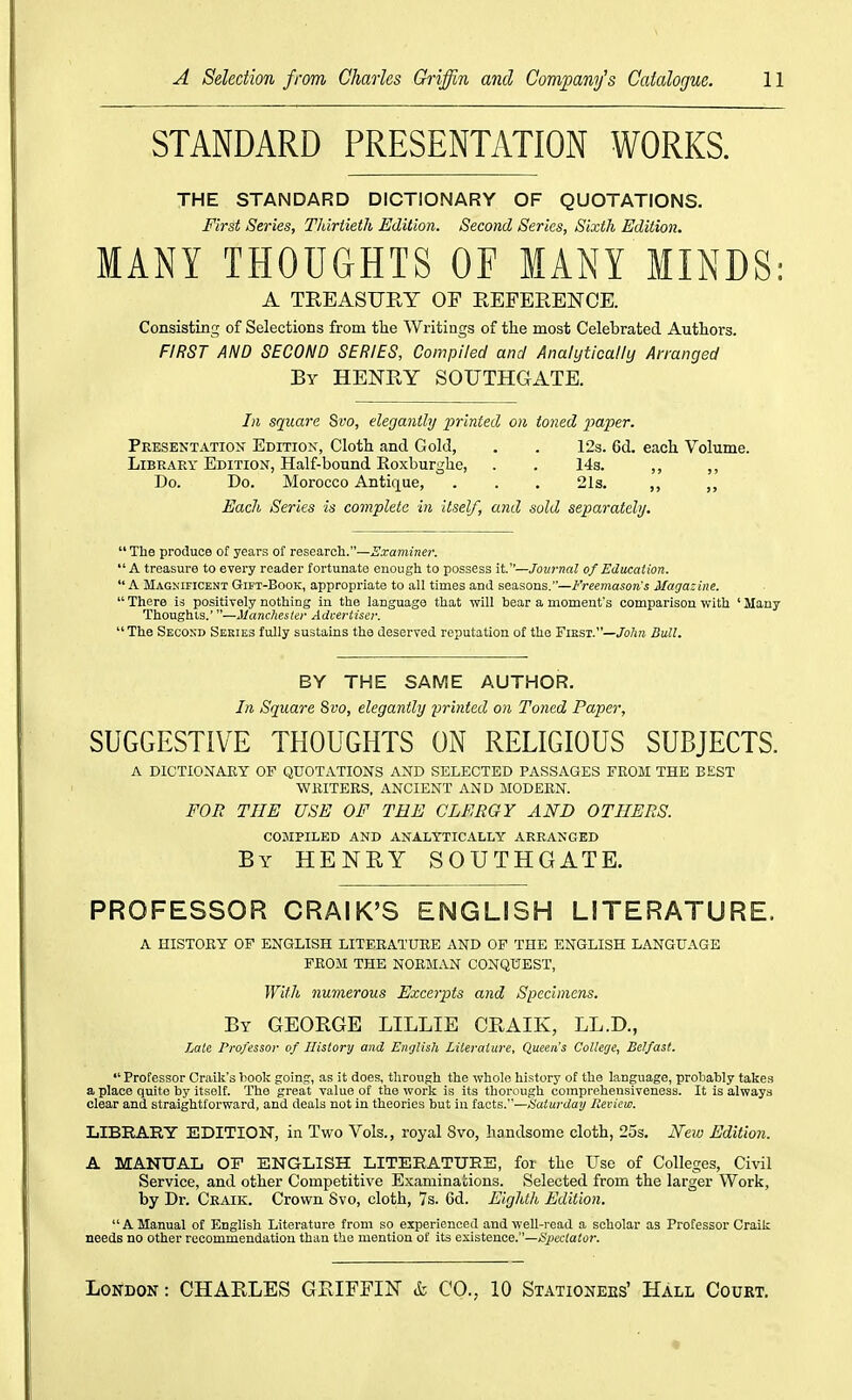 STANDARD PRESENTATION WORKS. THE STANDARD DICTIONARY OF QUOTATIONS. First Series, Thirtieth Edition. Second Series, Sixth Edition. MANY THOUGHTS OF MANY MINDS: A TREASURY OF REFERENCE. Consisting of Selections from the Writings of the most Celebrated Authors. FIRST AND SECOND SERIES, Compiled and Analytically Arranged By henry SOUTHGATE. In square Si'o, elegantly printed on toned pa-per. Peesentation Edition, Cloth and Gold, . . 12s. 6d. each Volume. Library Edition, Half-bound Eoxburghe, . . Ms. ,, ,, Do. Do. Morocco Antique, . . . 21s. ,, Each Series is complete in Itself, and sold separately.  The produce of years of research.—^aminen  A treasure to every reader fortunate enough to possess it.—Journal of Education. A Magnificent Gift-Book, appropriate to all times and seasons.—Freemason's Magazine.  There Is positively nothing in the language that will bear a moment's comparison with ' Many Thoughts.' —Manchester Advertiser. The Second Series fully sustains the deserved reputation of the Fiest.—/o/ire Bull. BY THE SAME AUTHOR. In Square Svo, elegantly yrinted on Toned Paper, SUGGESTIVE THOUGHTS ON RELIGIOUS SUBJECTS. A DICTIONARY OF QUOTATIONS AND SELECTED PASSAGES FROM THE BEST WRITERS, ANCIENT AND MODERN. FOR THE USE OF TEE CLERGY AND OTHERS. COMPILED AND ANALYTICALLY ARRANGED By henry SOUTHGATE. PROFESSOR CRAIK'S ENGLISH LITERATURE. A HISTORY OF ENGLISH LITERATURE AND OF THE ENGLISH LANGUAGE FROM TPIE NORMAN CONQUEST, With numerous Excerpts and Specimens. By GEORGE LILLIE CRAIK, LL.D., TmIc Professor of History and English Literature, Queen's College, Belfast.  Professor Craik's hook going, as it does, through the whole history of the language, probably takes a place quite by itself. The great value of the work is its thorough comprehensiveness. It is always clear and straightforward, and deals not in theories but in lacts.—Saturday Review. LIBRARY EDITION, in Two Vols., royal 8vo, handsome cloth, 25s. New Edition. A MANUAL OF ENGLISH LITERATURE, for the Use of Colleges, Civil Service, and other Competitive Examinations. Selected from the larger Work, by Dr. Ceaik. Crown Svo, cloth, 7s. Cd. Eighth Edition. A Manual of English Literature from so experienced and well-read a scholar as Professor Craik needs no other recommendation than the mention of its existence.—/S^cc/aior.