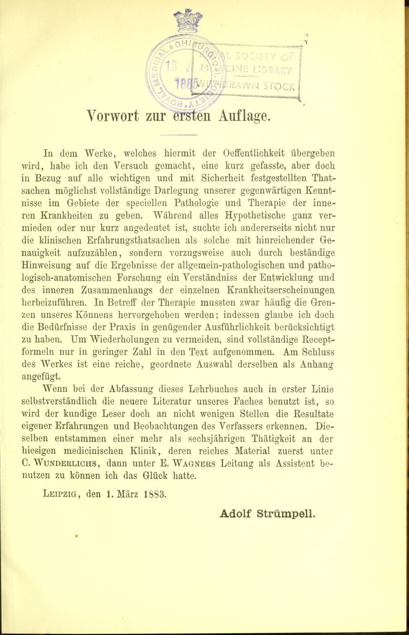 SOCIETY OF JPRAWN STOCK Vorwort zur ersten Auflage, In dem Werke, welches hiermit der Oeffentlichkeit übergeben wird, habe ich den Versuch gemacht, eine kurz gefasste, aber doch in Bezug auf alle wichtigen und mit Sicherheit festgestellten That- sachen möglichst vollständige Darlegung unserer gegenwärtigen Kennt- nisse im G-ebiete der speciellen Pathologie und Therapie der inne- ren Krankheiten zu geben. Während alles Hypothetische ganz ver- mieden oder nur kurz angedeutet ist, suchte ich andererseits nicht nur die klinischen Erfahrungstatsachen als solche mit hinreichender Ge- nauigkeit aufzuzählen, sondern vorzugsweise auch durch beständige Hinweisung auf die Ergebnisse der allgemein-pathologischen und patho- logisch-anatomischen Forschung ein Verständniss der Entwicklung und des inneren Zusammenhangs der einzelnen Krankheitserscheinungen herbeizuführen. In Betreff der Therapie mussten zwar häufig die Gren- zen unseres Könnens hervorgehoben werden; indessen glaube ich doch die Bedürfnisse der Praxis in genügender Ausführlichkeit berücksichtigt zu haben. Um Wiederholungen zu vermeiden, sind vollständige Recept- formeln nur in geringer Zahl in den Text aufgenommen. Am Schluss des Werkes ist eine reiche, geordnete Auswahl derselben als Anhang angefügt. Wenn bei der Abfassung dieses Lehrbuches auch in erster Linie selbstverständlich die neuere Literatur unseres Faches benutzt ist, so wird der kundige Leser doch an nicht wenigen Stellen die Resultate eigener Erfahrungen und Beobachtungen des Verfassers erkennen. Die- selben entstammen einer mehr als sechsjährigen Thätigkeit an der hiesigen medicinischen Klinik, deren reiches Material zuerst unter C. Wunderlichs , dann unter E.Wagners Leitung als Assistent be- nutzen zu können ich das Glück hatte. Leipzig, den 1. März 1883.