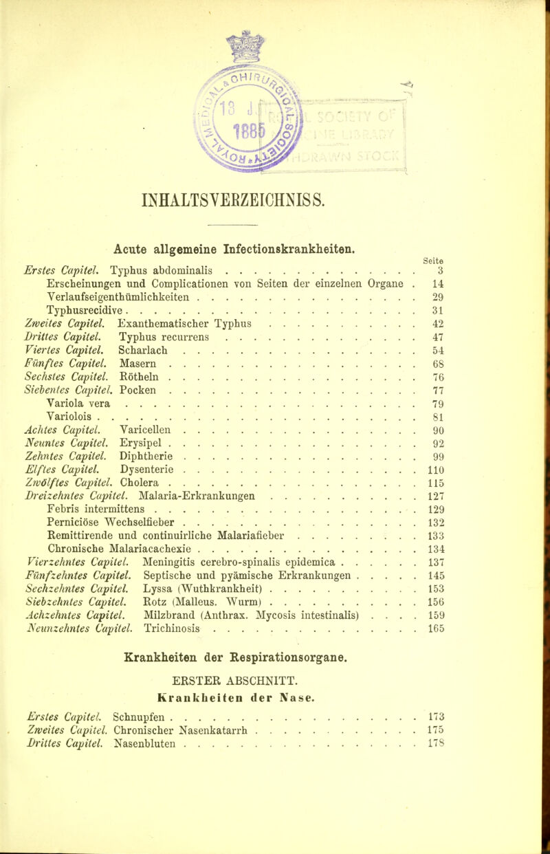Acute allgemeine Infectionskrankheiten. Seite Erstes Capitel. Typhus abdominalis 3 Erscheinungen und Complicationen von Seiten der einzelnen Organe . 14 Yerlaufseigenthümlichkeiten 29 Typhusrecidive 31 Zweites Capitel. Exanthematischer Typhus 42 Drittes Capitel. Typhus recurrens 47 Viertes Capitel. Scharlach 54 Fünftes Capitel. Masern 68 Sechstes Capitel. Röthein 76 Siebentes Capitel. Pocken 77 Variola vera 79 Variolois 81 Achtes Capitel. Varicellen 90 Neuntes Capitel. Erysipel 92 Zehntes Capitel. Diphtherie 99 Elftes Capitel. Dysenterie 110 Zwölftes Capitel. Cholera 115 Dreizehntes Capitel. Malaria-Erkrankungen 127 Febris intermittens 129 Perniciöse Wechselfieber 132 Remittirende und continuirliche Malariafieber 133 Chronische Malariacachexie 134 Vierzehntes Capitel. Meningitis cerebro-spinalis epidemica 137 Fünfzehntes Capitel. Septische und pyämische Erkrankungen 145 Sechzehntes Capitel. Lyssa (Wuthkrankheit) 153 Siebzehntes Capitel. Rotz (Malleus. Wurm) 156 Achzehntes Capitel. Milzbrand (Anthrax. Mycosis intestinalis) . . . . 159 Neunzehntes Capitel. Trichinosis 165 Krankheiten der Respirationsorgane. ERSTER ABSCHNITT. Krankheiten der Nase. Erstes Capitel. Schnupfen 173 Zweites Capitel. Chronischer Nasenkatarrh 175 Drittes Capitel. Nasenbluten 178