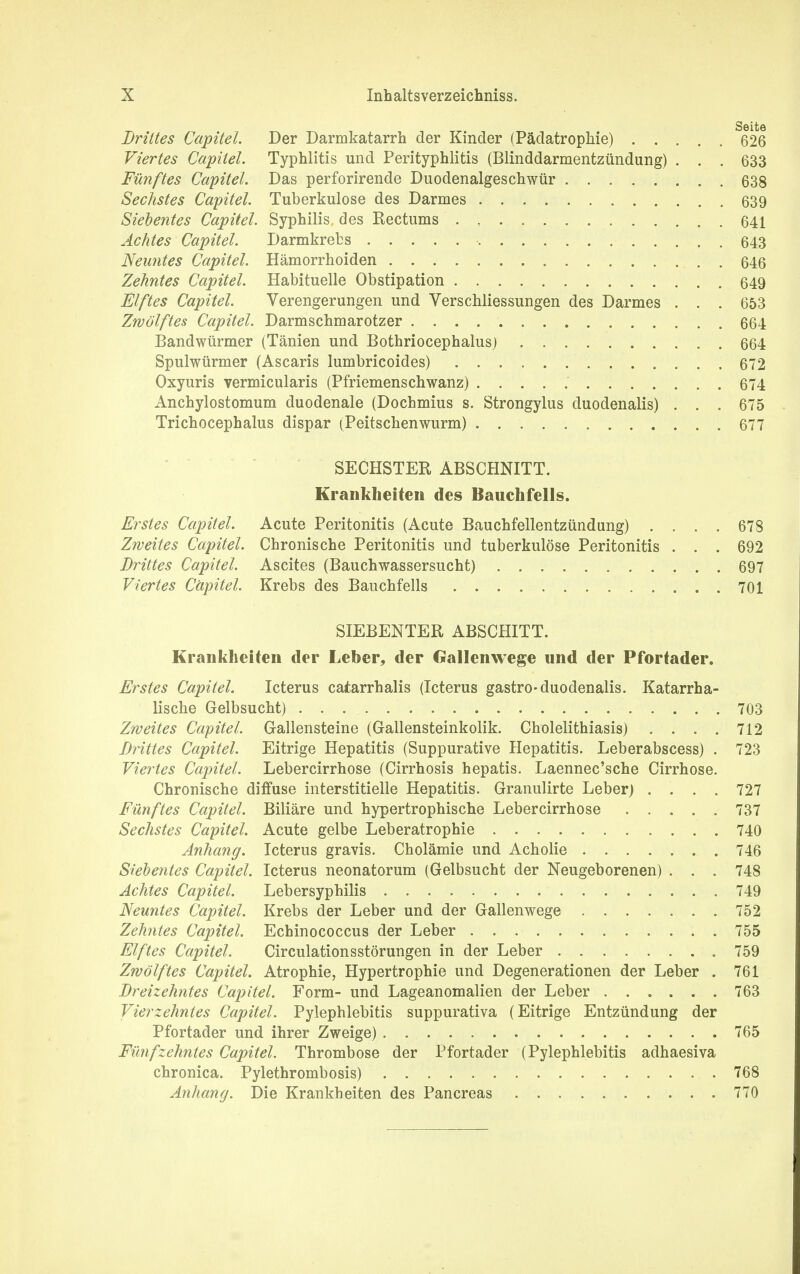 Seite Drittes Capitel. Der Darmkatarrh der Kinder (Pädatrophie) 626 Viertes Capitel. Typhlitis und Perityphlitis (Blinddarmentzündung) . . . 633 Fünftes Capitel. Das perforirende Duodenalgeschwür 638 Sechstes Capitel. Tuberkulose des Darmes 639 Siebentes Capitel. Syphilis des Kectums 641 Achtes Capitel. Darmkrebs 643 Neuntes Capitel. Hämorrhoiden 646 Zehntes Capitel. Habituelle Obstipation 649 Elftes Capitel. Verengerungen und Verschliessungen des Darmes . . . 653 Zwölftes Capitel. Darmschmarotzer 664 Bandwürmer (Tänien und Bothriocephalus) 664 Spulwürmer (Ascaris lumbricoides) 672 Oxyuris vermicularis (Pfriemenschwanz) 674 Anchylostomum duodenale (Dochmius s. Strongylus duodenalis) . . . 675 Trichocephalus dispar (Peitschenwurm) 677 SECHSTER ABSCHNITT. Krankheiten des Bauchfells. Erstes Capitel. Acute Peritonitis (Acute Bauchfellentzündung) .... 678 Zweites Capitel. Chronische Peritonitis und tuberkulöse Peritonitis . . . 692 Drittes Capitel. Ascites (Bauchwassersucht) 697 Viertes Capitel. Krebs des Bauchfells 701 SIEBENTER ABSCHITT. Krankheiten der Leber, der Gallenwege und der Pfortader. Erstes Capitel. Icterus catarrhalis (Icterus gastro-duodenalis. Katarrha- lische Gelbsucht) 703 Zweites Capitel. Gallensteine (Gallensteinkolik. Cholelithiasis) . . . . 712 Drittes Capitel. Eitrige Hepatitis (Suppurative Hepatitis. Leberabscess) . 723 Viertes Capitel. Lebercirrhose (Cirrhosis hepatis. Laennec'sche Cirrhose. Chronische diffuse interstitielle Hepatitis. Granulirte Leber) .... 727 Fünftes Capitel. Biliäre und hypertrophische Lebercirrhose 737 Sechstes Capitel. Acute gelbe Leberatrophie 740 Anhang. Icterus gravis. Cholämie und Acholie 746 Siebentes Capitel. Icterus neonatorum (Gelbsucht der Neugeborenen) . . . 748 Achtes Capitel. Lebersyphilis 749 Neuntes Capitel. Krebs der Leber und der Gallenwege 752 Zehntes Capitel. Echinococcus der Leber 755 Elftes Capitel. Circulationsstörungen in der Leber 759 Zwölftes Capitel. Atrophie, Hypertrophie und Degenerationen der Leber . 761 Dreizehntes Capitel. Form- und Lageanomalien der Leber 763 Vierzehntes Capitel. Pylephlebitis suppurativa (Eitrige Entzündung der Pfortader und ihrer Zweige) . 765 Fünfzehntes Capitel. Thrombose der Pfortader (Pylephlebitis adhaesiva chronica. Pylethrombosis) 768 Anhang. Die Krankheiten des Pancreas 770