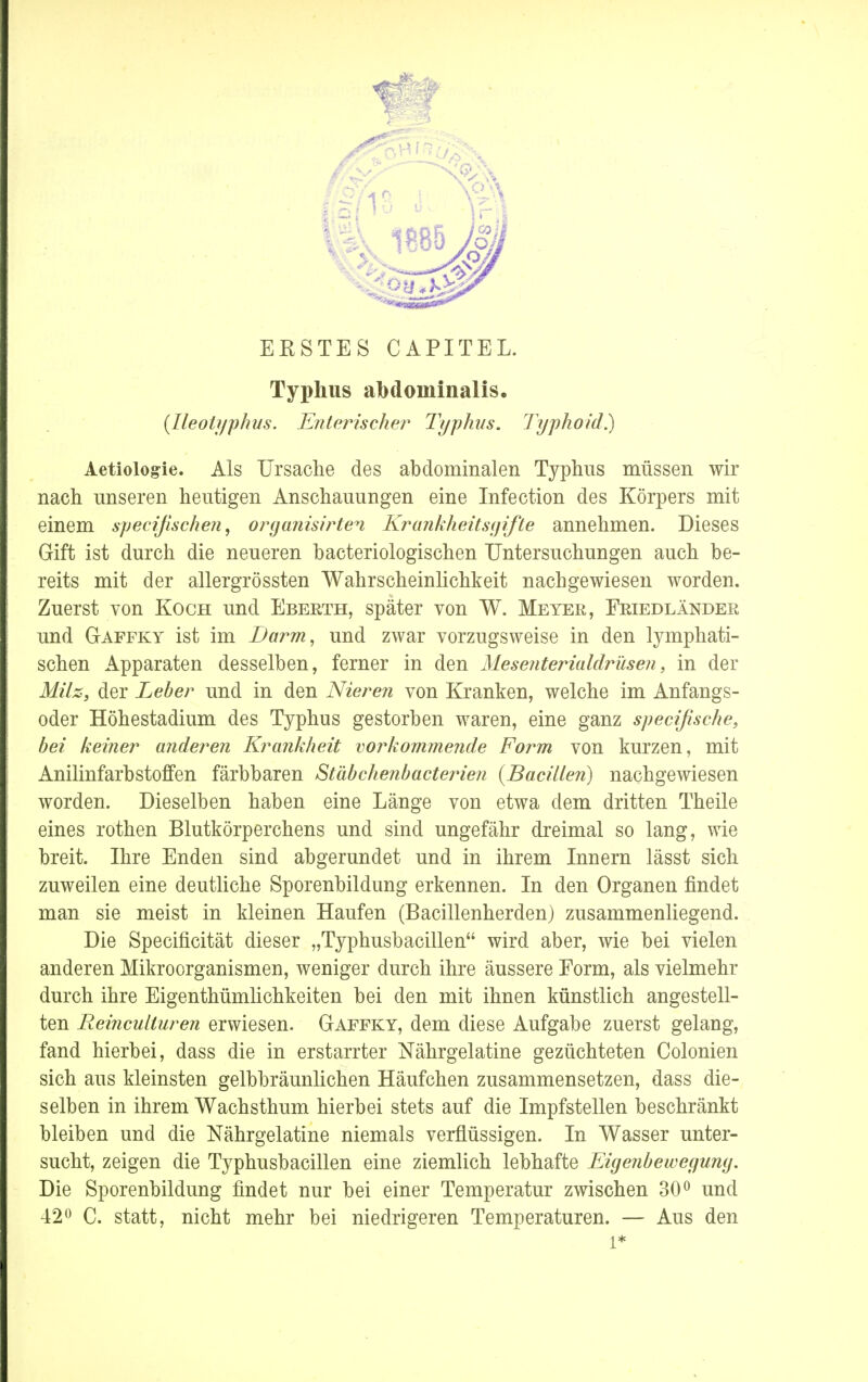 EESTES CAPITEL. Typhus abdominalis. (Ileotyphus. Enterischer Typhus. Typhoid?) Aetiologie. Als Ursache des abdominalen Typhus müssen wir nach unseren heutigen Anschauungen eine Infection des Körpers mit einem specißschen, organisirten Krankheitsgifte annehmen. Dieses Gift ist durch die neueren bacteriologischen Untersuchungen auch be- reits mit der allergrössten Wahrscheinlichkeit nachgewiesen worden. Zuerst von Koch und Eberth, später von W. Meyer, Friedländer und Gaffky ist im Darm, und zwar vorzugsweise in den lymphati- schen Apparaten desselben, ferner in den Mesenterialdrüsen, in der Milz, der Leber und in den Nieren von Kranken, welche im Anfangs- oder Höhestadium des Typhus gestorben waren, eine ganz spezifische, bei keiner anderen Krankheit vorkommende Form von kurzen, mit Anilinfarbstoffen färbbaren Stäbchenbacterien {Bacillen) nachgewiesen worden. Dieselben haben eine Länge von etwa dem dritten Theile eines rothen Blutkörperchens und sind ungefähr dreimal so lang, wie breit. Ihre Enden sind abgerundet und in ihrem Innern lässt sich zuweilen eine deutliche Sporenbildung erkennen. In den Organen findet man sie meist in kleinen Haufen (Bacillenherden) zusammenliegend. Die Specificität dieser „Typhusbacillen wird aber, wie bei vielen anderen Mikroorganismen, weniger durch ihre äussere Form, als vielmehr durch ihre Eigenthümlichkeiten bei den mit ihnen künstlich angestell- ten Reinculturen erwiesen. Gaffky, dem diese Aufgabe zuerst gelang, fand hierbei, dass die in erstarrter Nährgelatine gezüchteten Colonien sich aus kleinsten gelbbräunlichen Häufchen zusammensetzen, dass die- selben in ihrem Wachsthum hierbei stets auf die Impfstellen beschränkt bleiben und die Nährgelatine niemals verflüssigen. In Wasser unter- sucht, zeigen die Typhusbacillen eine ziemlich lebhafte Eigenbewegung. Die Sporenbildung findet nur bei einer Temperatur zwischen 30° und 42° C. statt, nicht mehr bei niedrigeren Temperaturen. — Aus den l*