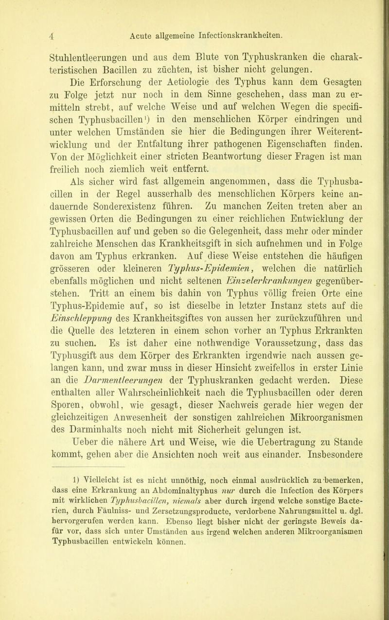 Stuhlentleerungen und aus dem Blute von Typhuskranken die charak- teristischen Bacillen zu züchten, ist hisher nicht gelungen. Die Erforschung der Aetiologie des Typhus kann dem Gesagten zu Folge jetzt nur noch in dem Sinne geschehen, dass man zu er- mitteln strebt, auf welche Weise und auf welchen Wegen die specifi- schen Typhusbacillen') in den menschlichen Körper eindringen und unter welchen Umständen sie hier die Bedingungen ihrer Weiterent- wicklung und der Entfaltung ihrer pathogenen Eigenschaften finden. Von der Möglichkeit einer stricten Beantwortung dieser Fragen ist man freilich noch ziemlich weit entfernt. Als sicher wird fast allgemein angenommen, dass die Typhusba- cillen in der Regel ausserhalb des menschlichen Körpers keine an- dauernde Sonderexistenz führen. Zu manchen Zeiten treten aber an gewissen Orten die Bedingungen zu einer reichlichen Entwicklung der Typhusbacillen auf und geben so die Gelegenheit, dass mehr oder minder zahlreiche Menschen das Krankheitsgift in sich aufnehmen und in Folge davon am Typhus erkranken. Auf diese Weise entstehen die häufigen grösseren oder kleineren Typhus-Epidemien, welchen die natürlich ebenfalls möglichen und nicht seltenen Einseierkrankungen gegenüber- stehen. Tritt an einem bis dahin von Typhus völlig freien Orte eine Typhus-Epidemie auf, so ist dieselbe in letzter Instanz stets auf die Einschleppung des Krankheitsgiftes von aussen her zurückzuführen und die Quelle des letzteren in einem schon vorher an Typhus Erkrankten zu suchen. Es ist daher eine nothwendige Voraussetzung, dass das Typhusgift aus dem Körper des Erkrankten irgendwie nach aussen ge- langen kann, und zwar muss in dieser Hinsicht zweifellos in erster Linie an die Darmentleerungen der Typhuskranken gedacht werden. Diese enthalten aller Wahrscheinlichkeit nach die Typhusbacillen oder deren Sporen, obwohl, wie gesagt, dieser Nachweis gerade hier wegen der gleichzeitigen Anwesenheit der sonstigen zahlreichen Mikroorganismen des Darminhalts noch nicht mit Sicherheit gelungen ist. Ueber die nähere Art und Weise, wie die Uebertragung zu Stande kommt, gehen aber die Ansichten noch weit aus einander. Insbesondere 1) Vielleicht ist es nicht unnöthig, noch einmal ausdrücklich zu bemerken, dass eine Erkrankung an Abdominaltyphus nur durch die Infection des Körpers mit wirklichen Typhusbacillen, niemals aber durch irgend welche sonstige Bacte- rien, durch Fäulniss- und Zersetzungsproducte, verdorbene Nahrungsmittel u. dgl. hervorgerufen werden kann. Ebenso liegt bisher nicht der geringste Beweis da- für vor, dass sich unter Umständen aus irgend welchen anderen Mikroorganismen Typhusbacillen entwickeln können.