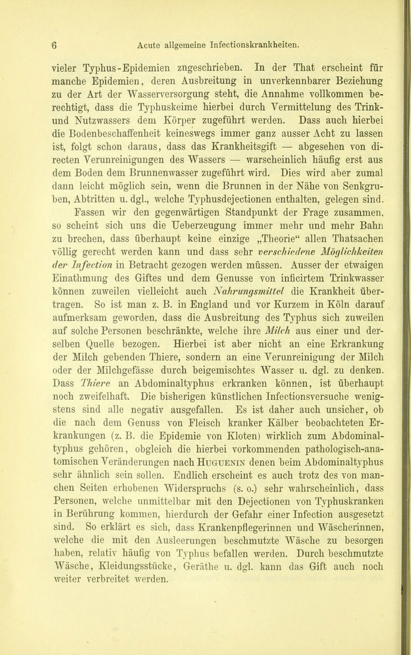 vieler Typhus-Epidemien zugeschrieben. In der That erscheint für manche Epidemien, deren Ausbreitung in unverkennbarer Beziehung zu der Art der Wasserversorgung steht, die Annahme vollkommen be- rechtigt, dass die Typhuskeime hierbei durch Vermittelung des Trink- und Nutzwassers dem Körper zugeführt werden. Dass auch hierbei die Bodenbeschaffenheit keineswegs immer ganz ausser Acht zu lassen ist, folgt schon daraus, dass das Krankheitsgift — abgesehen von di- recten Verunreinigungen des Wassers — warscheinlich häufig erst aus dem Boden dem Brunnenwasser zugeführt wird. Dies wird aber zumal dann leicht möglich sein, wenn die Brunnen in der Nähe von Senkgru- ben, Abtritten u.dgl., welche Typhusdejectionen enthalten, gelegen sind. Fassen wir den gegenwärtigen Standpunkt der Frage zusammen, so scheint sich uns die Ueberzeugung immer mehr und mehr Bahn zu brechen, dass überhaupt keine einzige „Theorie allen Thatsachen völlig gerecht werden kann und dass sehr verschiedene Möglichkeiten der Infection in Betracht gezogen werden müssen. Ausser der etwaigen Einathmung des Giftes und dem Genüsse von inficirtem Trinkwasser können zuweilen vielleicht auch Nahrungsmittel die Krankheit über- tragen. So ist man z. B. in England und vor Kurzem in Köln darauf aufmerksam geworden, dass die Ausbreitung des Typhus sich zuweilen auf solche Personen beschränkte, welche ihre Milch aus einer und der- selben Quelle bezogen. Hierbei ist aber nicht an eine Erkrankung der Milch gebenden Thiere, sondern an eine Verunreinigung der Milch oder der Milchgefässe durch beigemischtes Wasser u. dgl. zu denken. Dass Thiere an Abdominaltyphus erkranken können, ist überhaupt noch zweifelhaft. Die bisherigen künstlichen Infectionsversuche wenig- stens sind alle negativ ausgefallen. Es ist daher auch unsicher, ob die nach dem Genuss von Fleisch kranker Kälber beobachteten Er- krankungen (z. B. die Epidemie von Kloten) wirklich zum Abdominal- typhus gehören, obgleich die hierbei vorkommenden pathologisch-ana- tomischen Veränderungen nach Huguenin denen beim Abdomina%phus sehr ähnlich sein sollen. Endlich erscheint es auch trotz des von man- chen Seiten erhobenen Widerspruchs (s. o.) sehr wahrscheinlich, dass Personen, welche unmittelbar mit den Dejectionen von Typhuskranken in Berührung kommen, hierdurch der Gefahr einer Infection ausgesetzt sind. So erklärt es sich, dass Krankenpflegerinnen und Wäscherinnen, welche die mit den Ausleerungen beschmutzte Wäsche zu besorgen haben, relativ häufig von Typhus befallen werden. Durch beschmutzte Wäsche, Kleidungsstücke, Geräthe u. dgl. kann das Gift auch noch weiter verbreitet werden.
