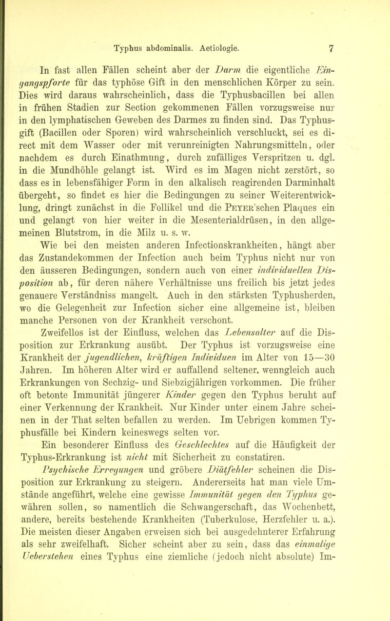 In fast allen Fällen scheint aber der Darm die eigentliche Ein- gangspforte für das typhöse Gift in den menschlichen Körper zu sein. Dies wird daraus wahrscheinlich, dass die Typhusbacillen bei allen in frühen Stadien zur Section gekommenen Fällen vorzugsweise nur in den lymphatischen Geweben des Darmes zu finden sind. Das Typhus- gift (Bacillen oder Sporen) wird wahrscheinlich verschluckt, sei es di- rect mit dem Wasser oder mit verunreinigten Nahrungsmitteln, oder nachdem es durch Einathmung, durch zufälliges Verspritzen u. dgl. in die Mundhöhle gelangt ist. Wird es im Magen nicht zerstört, so dass es in lebensfähiger Form in den alkalisch reagirenden Darminhalt übergeht, so findet es hier die Bedingungen zu seiner Weiterentwick- lung, dringt zunächst in die Follikel und die Peyer sehen Plaques ein und gelangt von hier weiter in die Mesenterialdrüsen, in den allge- meinen Blutstrom, in die Milz u. s. w. Wie bei den meisten anderen Infectionskrankheiten, hängt aber das Zustandekommen der Infection auch beim Typhus nicht nur von den äusseren Bedingungen, sondern auch von einer individuellen Dis- position ab, für deren nähere Verhältnisse uns freilich bis jetzt jedes genauere Verständniss mangelt. Auch in den stärksten Typhusherden, wo die Gelegenheit zur Infection sicher eine allgemeine ist, bleiben manche Personen von der Krankheit verschont. Zweifellos ist der Einfiuss, welchen das Lebensalter auf die Dis- position zur Erkrankung ausübt. Der Typhus ist vorzugsweise eine Krankheit der jugendlichen, kräftigen Individuen im Alter von 15—30 Jahren. Im höheren Alter wird er auffallend seltener, wenngleich auch Erkrankungen von Sechzig- und Siebzigjährigen vorkommen. Die früher oft betonte Immunität jüngerer Kinder gegen den Typhus beruht auf einer Verkennung der Krankheit. Nur Kinder unter einem Jahre schei- nen in der That selten befallen zu werden. Im Uebrigen kommen Ty- phusfälle bei Kindern keineswegs selten vor. Ein besonderer Einfiuss des Geschlechtes auf die Häufigkeit der Typhus-Erkrankung ist nicht mit Sicherheit zu constatiren. Psychische Erregungen und gröbere Diätfehler scheinen die Dis- position zur Erkrankung zu steigern. Andererseits hat man viele Um- stände angeführt, welche eine gewisse Immunität gegen den Typhus ge- währen sollen, so namentlich die Schwangerschaft, das Wochenbett, andere, bereits bestehende Krankheiten (Tuberkulose, Herzfehler u. a.). Die meisten dieser Angaben erweisen sich bei ausgedehnterer Erfahrung als sehr zweifelhaft. Sicher scheint aber zu sein, dass das einmalige Ueberstehen eines Typhus eine ziemliche (jedoch nicht absolute) Im-