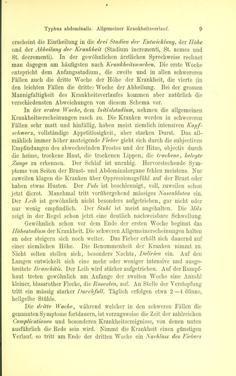erscheint die Eintheilung in die drei Stadien der Entwicklung, der Höhe und der Abheilung der Krankheit (Stadium incrementi, St. acmes und St. decrementi). In der gewöhnliehen ärztlichen Sprechweise rechnet man dagegen am häufigsten nach Krankheitswochen. Die erste Woche entspricht dem Anfangsstadium, die zweite und in allen schwereren Fällen auch die dritte Woche der Höhe der Krankheit, die vierte (in den leichten Fällen die dritte) Woche der Ahheilung. Bei der grossen Mannigfaltigkeit des Krankheitsverlaufes kommen aber natürlich die verschiedensten Abweichungen von diesem Schema vor. In der ersten Woche, dem Initialstadium, nehmen die allgemeinen Krankheitserscheinungen rasch zu. Die Kranken werden in schwereren Fällen sehr matt und hinfällig, haben meist ziemlich intensiven Kopf- schmerz, vollständige Appetitlosigkeit, aber starken Durst. Das all- mählich immer höher ansteigende Fieber giebt sich durch die subjectiven Empfindungen des abwechselnden Frostes und der Hitze, objectiv durch die heisse, trockene Haut, die trockenen Lippen, die trockene, belegte Zunge zu erkennen. Der Schlaf ist unruhig. Hervorstechende Sym- ptome von Seiten der Brust- und Abdominalorgane fehlen meistens. Nur zuweilen klagen die Kranken über Oppressionsgefühl auf der Brust oder haben etwas Husten. Der Puls ist beschleunigt, voll, zuweilen schon jetzt dicrot. Manchmal tritt vorübergehend mässiges Nasenbluten ein. Der Leib ist gewöhnlich nicht besonders aufgetrieben, gar nicht oder nur wenig empfindlich. Der Stuhl ist meist angehalten. Die Milz zeigt in der Regel schon jetzt eine deutlich nachweisbare Schwellung. Gewöhnlich schon vor dem Ende der ersten Woche beginnt das Höhestadium der Krankheit. Die schweren Allgemeinerscheinungen halten an oder steigern sich noch weiter. Das Fieber erhält sich dauernd auf einer ziemlichen Höhe. Die Benommenheit der Kranken nimmt zu. Nicht selten stellen sich, besonders Nachts, Delirien ein. Auf den Lungen entwickelt sich eine mehr oder weniger intensive und ausge- breitete Bronchitis. Der Leib wird stärker aufgetrieben. Auf der Rumpf- haut treten gewöhnlich am Anfange der zweiten Woche eine Anzahl kleiner, blassrother Flecke, die Roseolen, auf. An Stelle der Verstopfung tritt ein mässig starker Durchfall. Täglich erfolgen etwa 2—4 dünne, hellgelbe Stühle. Die dritte Woche, während welcher in den schweren Fällen die genannten Symptome fortdauern, ist vorzugsweise die Zeit der zahlreichen Complicationen und besonderen Krankheitsereignisse, von denen unten ausführlich die Rede sein wird. Nimmt die Krankheit einen günstigen Verlauf, so tritt am Ende der dritten Woche ein Nachtass des Fiebers