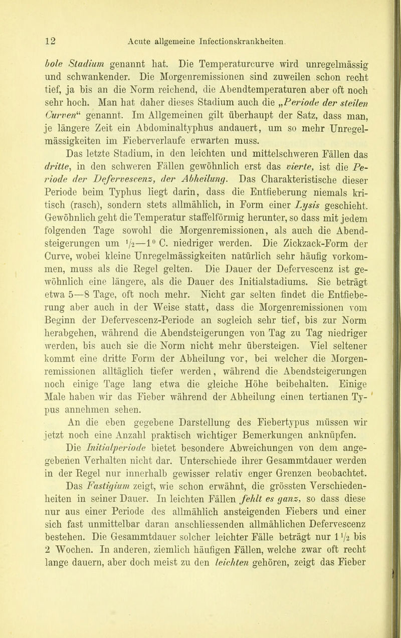 hole Stadium genannt hat. Die Temperaturcurve wird unregelmässig und schwankender. Die Morgenremissionen sind zuweilen schon recht tief, ja bis an die Norm reichend, die Abendtemperaturen aber oft noch sehr hoch. Man hat daher dieses Stadium auch die „Periode der steilen Curven genannt. Im Allgemeinen gilt überhaupt der Satz, dass man, je längere Zeit ein Abdominaltyphus andauert, um so mehr Unregel- mässigkeiten im Fieberverlaufe erwarten muss. Das letzte Stadium, in den leichten und mittelschweren Fällen das dritte, in den schweren Fällen gewöhnlich erst das vierte, ist die Pe- riode der Defervescenz, der Abheilung. Das Charakteristische dieser Periode beim Typhus liegt darin, dass die Entfieberung niemals kri- tisch (rasch), sondern stets allmählich, in Form einer Lysis geschieht. Gewöhnlich geht die Temperatur staffeiförmig herunter, so dass mit jedem folgenden Tage sowohl die Morgenremissionen, als auch die Abend- steigerungen um V'2—1° C. niedriger werden. Die Zickzack-Form der Curve, wobei kleine Unregelmässigkeiten natürlich sehr häufig vorkom- men, muss als die Regel gelten. Die Dauer der Defervescenz ist ge- wöhnlich eine längere, als die Dauer des Initialstadiums. Sie beträgt etwa 5—8 Tage, oft noch mehr. Nicht gar selten findet die Entfiebe- rung aber auch in der Weise statt, dass die Morgenremissionen vom Beginn der Defervescenz-Periode an sogleich sehr tief, bis zur Norm herabgehen, während die Abendsteigerungen von Tag zu Tag niedriger werden, bis auch sie die Norm nicht mehr übersteigen. Yiel seltener kommt eine dritte Form der Abheilung vor, bei welcher die Morgen- remissionen alltäglich tiefer werden, während die Abendsteigerungen noch einige Tage lang etwa die gleiche Höhe beibehalten. Einige Male haben wir das Fieber während der Abheilung einen tertianen Ty- pus annehmen sehen. An die eben gegebene Darstellung des Fiebertypus müssen wir jetzt noch eine Anzahl praktisch wichtiger Bemerkungen anknüpfen. Die Initialperiode bietet besondere Abweichungen von dem ange- gebenen Verhalten nicht dar. Unterschiede ihrer Gesammtdauer werden in der Regel nur innerhalb gewisser relativ enger Grenzen beobachtet. Das Fastigium zeigt, wie schon erwähnt, die grössten Verschieden- heiten in seiner Dauer. In leichten Fällen fehlt es ganz, so dass diese nur aus einer Periode des allmählich ansteigenden Fiebers und einer sich fast unmittelbar daran anschliessenden allmählichen Defervescenz bestehen. Die Gesammtdauer solcher leichter Fälle beträgt nur 1V2 bis 2 Wochen. In anderen, ziemlich häufigen Fällen, welche zwar oft recht lange dauern, aber doch meist zu den leichten gehören, zeigt das Fieber