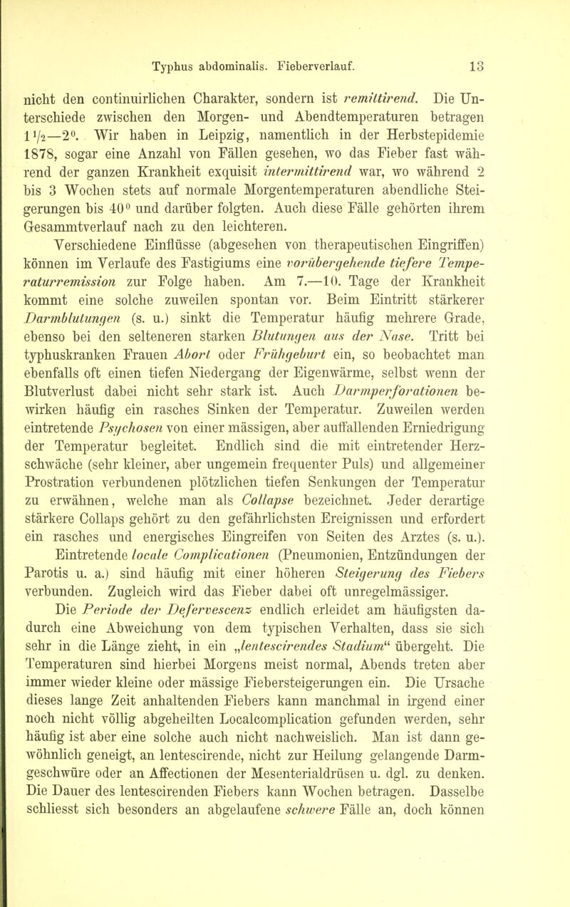 nicht den continuirlichen Charakter, sondern ist remütirend. Die Un- terschiede zwischen den Morgen- und Abendtemperaturen betragen 11/2—2°. Wir haben in Leipzig, namentlich in der Herbstepidemie 1878, sogar eine Anzahl von Fällen gesehen, wo das Fieber fast wäh- rend der ganzen Krankheit exquisit intermittirend war, wo während 2 bis 3 Wochen stets auf normale Morgentemperaturen abendliche Stei- gerungen bis 40° und darüber folgten. Auch diese Fälle gehörten ihrem Gesammtverlauf nach zu den leichteren. Verschiedene Einflüsse (abgesehen von therapeutischen Eingriffen) können im Verlaufe des Fastigiums eine vorübergehende tiefere Tempe- raturremission zur Folge haben. Am 7.—10. Tage der Krankheit kommt eine solche zuweilen spontan vor. Beim Eintritt stärkerer Darmblutungen (s. u.) sinkt die Temperatur häufig mehrere Grade, ebenso bei den selteneren starken Blutungen aus der Nase. Tritt bei typhuskranken Frauen Abort oder Frühgeburt ein, so beobachtet man ebenfalls oft einen tiefen Niedergang der Eigenwärme, selbst wenn der Blutverlust dabei nicht sehr stark ist. Auch Darmperforatio?ien be- wirken häufig ein rasches Sinken der Temperatur. Zuweilen werden eintretende Psychosen von einer mässigen, aber auffallenden Erniedrigung der Temperatur begleitet. Endlich sind die mit eintretender Herz- schwäche (sehr kleiner, aber ungemein frequenter Puls) und allgemeiner Prostration verbundenen plötzlichen tiefen Senkungen der Temperatur zu erwähnen, welche man als Collapse bezeichnet. Jeder derartige stärkere Collaps gehört zu den gefährlichsten Ereignissen und erfordert ein rasches und energisches Eingreifen von Seiten des Arztes (s. u.). Eintretende locale Complicationen (Pneumonien, Entzündungen der Parotis u. a.) sind häufig mit einer höheren Steigerung des Fiebers verbunden. Zugleich wird das Fieber dabei oft unregelmässiger. Die Periode der Defervescenz endlich erleidet am häufigsten da- durch eine Abweichung von dem typischen Verhalten, dass sie sich sehr in die Länge zieht, in ein „lentescirendes Stadium übergeht. Die Temperaturen sind hierbei Morgens meist normal, Abends treten aber immer wieder kleine oder mässige Fiebersteigerungen ein. Die Ursache dieses lange Zeit anhaltenden Fiebers kann manchmal in irgend einer noch nicht völlig abgeheilten Localcomplication gefunden werden, sehr häufig ist aber eine solche auch nicht nachweislich. Man ist dann ge- wöhnlich geneigt, an lentescirende, nicht zur Heilung gelangende Darm- geschwüre oder an Affectionen der Mesenterialdrüsen u. dgl. zu denken. Die Dauer des lentescirenden Fiebers kann Wochen betragen. Dasselbe schliesst sich besonders an abgelaufene schwere Fälle an, doch können