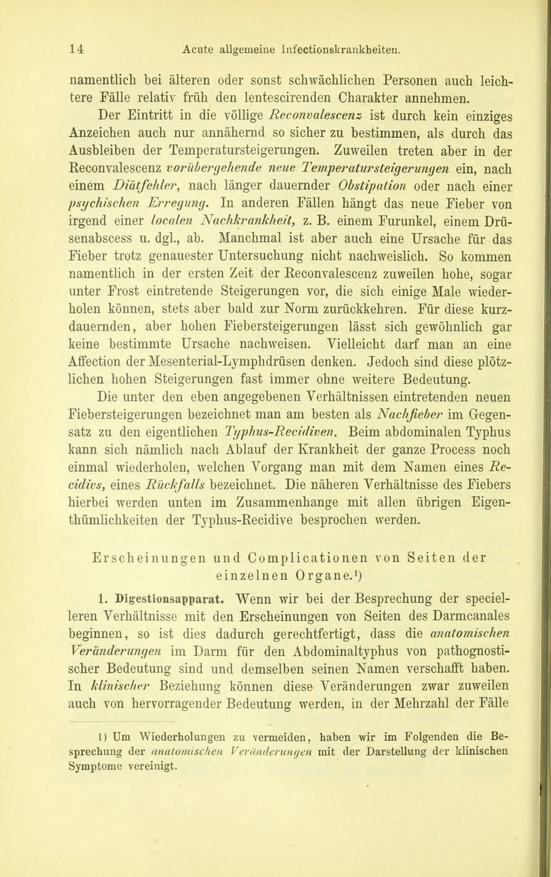 namentlich bei älteren oder sonst schwächlichen Personen auch leich- tere Fälle relativ früh den lentescirenden Charakter annehmen. Der Eintritt in die völlige Reconvalescenz ist durch kein einziges Anzeichen auch nur annähernd so sicher zu bestimmen, als durch das Ausbleiben der Temperatursteigerungen. Zuweilen treten aber in der Reconvalescenz vorübergehende neue Temperatursteigerungen ein, nach einem Diätfehler, nach länger dauernder Obstipation oder nach einer psychischen Erregung. In anderen Fällen hängt das neue Fieber von irgend einer localen Nachkrankheit, z. B. einem Furunkel, einem Drü- senabscess u. dgl., ab. Manchmal ist aber auch eine Ursache für das Fieber trotz genauester Untersuchung nicht nachweislich. So kommen namentlich in der ersten Zeit der Reconvalescenz zuweilen hohe, sogar unter Frost eintretende Steigerungen vor, die sich einige Male wieder- holen können, stets aber bald zur Norm zurückkehren. Für diese kurz- dauernden, aber hohen Fiebersteigerungen lässt sich gewöhnlich gar keine bestimmte Ursache nachweisen. Vielleicht darf man an eine Affection der Mesenterial-Lymphdrüsen denken. Jedoch sind diese plötz- lichen hohen Steigerungen fast immer ohne weitere Bedeutung. Die unter den eben angegebenen Verhältnissen eintretenden neuen Fiebersteigerungen bezeichnet man am besten als Nachfieber im Gegen- satz zu den eigentlichen Typhus-Recidiven. Beim abdominalen Typhus kann sich nämlich nach Ablauf der Krankheit der ganze Process noch einmal wiederholen, welchen Vorgang man mit dem Namen eines Re- cidivs, eines Rückfalls bezeichnet. Die näheren Verhältnisse des Fiebers hierbei werden unten im Zusammenhange mit allen übrigen Eigen- thümlichkeiten der Typhus-Recidive besprochen werden. Erscheinungen und Complicationen von Seiten der einzelnen Organe.1) 1. Digestionsapparat. Wenn wir bei der Besprechung der speciel- leren Verhältnisse mit den Erscheinungen von Seiten des Darmcanales beginnen, so ist dies dadurch gerechtfertigt, dass die anatomischen Veränderungen im Darm für den Abdominaltyphus von pathognosti- scher Bedeutung sind und demselben seinen Namen verschafft haben. In klinischer Beziehung können diese Veränderungen zwar zuweilen auch von hervorragender Bedeutung werden, in der Mehrzahl der Fälle 1) Um Wiederholungen zu vermeiden, haben wir im Folgenden die Be- sprechung der anatomischen Veränderungen mit der Darstellung der klinischen Symptome vereinigt.