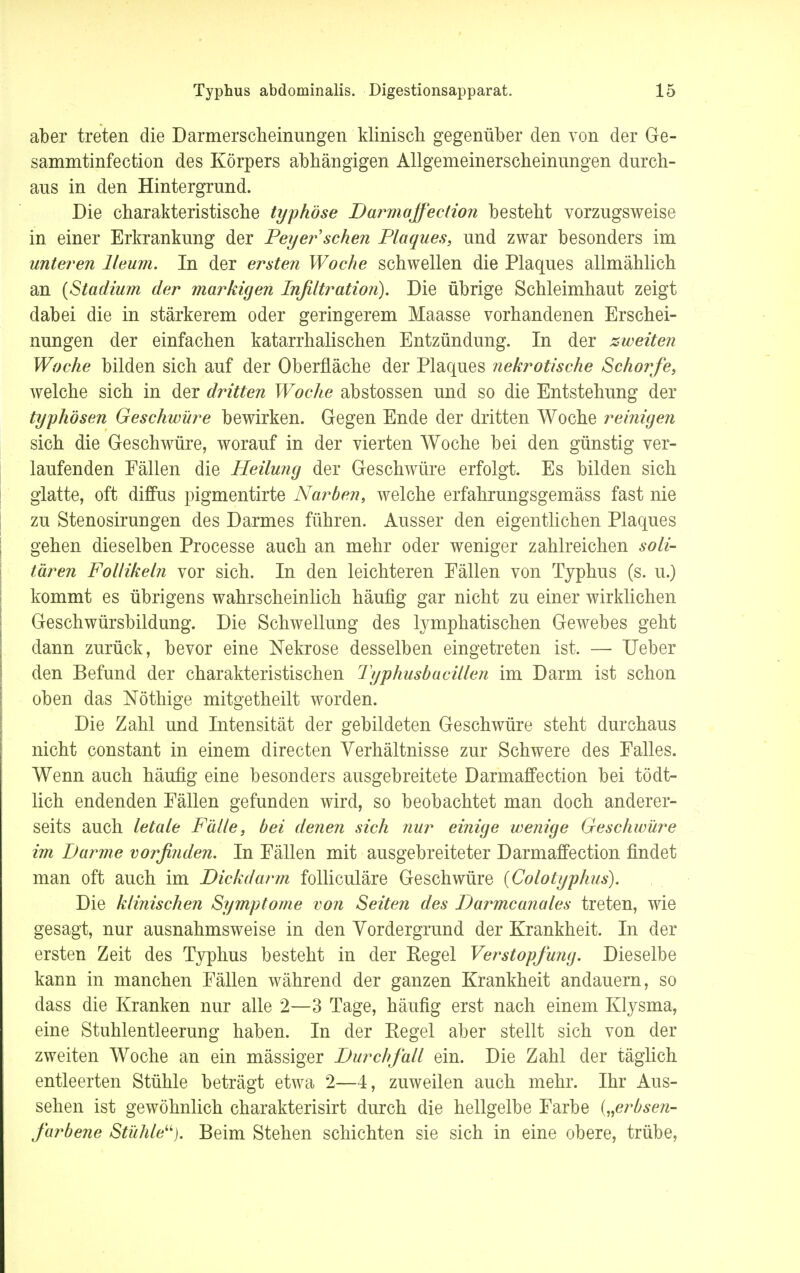 aber treten die Darmerscheinungen klinisch gegenüber den von der Ge- sammtinfection des Körpers abhängigen Allgemeinerscheinimgen durch- aus in den Hintergrund. Die charakteristische typhöse Darmaffection besteht vorzugsweise in einer Erkrankung der Feyer sehen Plaques, und zwar besonders im unteren lleum. In der ersten Woche schwellen die Plaques allmählich an {Stadium der markigen Infiltration). Die übrige Schleimhaut zeigt dabei die in stärkerem oder geringerem Maasse vorhandenen Erschei- nungen der einfachen katarrhalischen Entzündung. In der zweiten Woche bilden sich auf der Oberfläche der Plaques nekrotische Schorfe, welche sich in der dritten Woche abstossen und so die Entstehung der typhösen Geschwüre bewirken. Gegen Ende der dritten Woche reinigen sich die Geschwüre, worauf in der vierten Woche bei den günstig ver- laufenden Fällen die Heilung der Geschwüre erfolgt. Es bilden sich glatte, oft diffus pigmentirte Narben, welche erfahrungsgemäss fast nie zu Stenosirungen des Darmes führen. Ausser den eigentlichen Plaques gehen dieselben Processe auch an mehr oder weniger zahlreichen soli- tären Follikeln vor sich. In den leichteren Fällen von Typhus (s. u.) kommt es übrigens wahrscheinlich häufig gar nicht zu einer wirklichen Geschwürsbildung. Die Schwellung des lymphatischen Gewebes geht dann zurück, bevor eine Nekrose desselben eingetreten ist. — Ueber den Befund der charakteristischen Typhusbacillen im Darm ist schon oben das Nöthige mitgetheilt worden. Die Zahl und Intensität der gebildeten Geschwüre steht durchaus nicht constant in einem directen Verhältnisse zur Schwere des Falles. Wenn auch häufig eine besonders ausgebreitete Darmaffection bei tödt- lich endenden Fällen gefunden wird, so beobachtet man doch anderer- seits auch letale Fälle, bei denen sich nur einige wenige Geschwüre im Darme vorfinden. In Fällen mit ausgebreiteter Darmaffection findet man oft auch im Dickdarm folliculäre Geschwüre (Colotypht/s). Die klinischen Symptome von Seiten des Darmcanales treten, wie gesagt, nur ausnahmsweise in den Vordergrund der Krankheit. In der ersten Zeit des Typhus besteht in der Regel Verstopfung. Dieselbe kann in manchen Fällen während der ganzen Krankheit andauern, so dass die Kranken nur alle 2—3 Tage, häufig erst nach einem Klysma, eine Stuhlentleerung haben. In der Pegel aber stellt sich von der zweiten Woche an ein mässiger Durchfall ein. Die Zahl der täglich entleerten Stühle beträgt etwa 2—4, zuweilen auch mehr. Ihr Aus- sehen ist gewöhnlich charakterisirt durch die hellgelbe Farbe („erbse?i- farbene Stühle^). Beim Stehen schichten sie sich in eine obere, trübe,