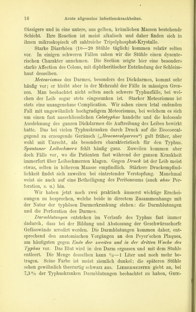 flüssigere und in eine untere, aus gelben, krümlichen Massen bestehende Schicht. Ihre Reaction ist meist alkalisch und daher finden sich in ihnen mikroskopisch oft zahlreiche Tripelphosphat-Kry stalle. Starke Diarrhöen (10—20 Stühle täglich) kommen relativ selten vor. In einigen schweren Fällen sahen wir die Stühle einen dysente- rischen Charakter annehmen. Die Section zeigte hier eine besonders starke Affection des Colons, mit diphtheritischer Entzündung der Schleim- haut desselben. Meteorismus des Darmes, besonders des Dickdarmes, kommt sehr häufig vor; er bleibt aber in der Mehrzahl der Fälle in mässigen Gren- zen. Man beobachtet nicht selten auch schwere Typhusfälle, bei wel- chen der Leib sogar stets eingesunken ist. Starker Meteorismus ist stets eine unangenehme Complication. Wir sahen einen letal endenden Fall mit ungewöhnlich hochgradigem Meteorismus, bei welchem es sich um einen fast ausschliesslichen Colotyphus handelte und die kolossale Ausdehnung des ganzen Dickdarmes die Auftreibung des Leibes bewirkt hatte. Das bei vielen Typhuskranken durch Druck auf die Ileocoecal- gegend zu erzeugende Geräusch („Ileocoecalgurren) galt früher, aber wohl mit Unrecht, als besonders charakteristisch für den Typhus. Spontaner Leibschmerz fehlt häufig ganz. Zuweilen kommen aber doch Fälle vor, wo die Patienten fast während der ganzen Krankheit immerfort über Leibschmerzen klagen. Gegen Bruck ist der Leib meist etwas, selten in höherem Maasse empfindlich. Stärkere Druckempfind- lichkeit findet sich zuweilen bei eintretender Verstopfung. Manchmal weist sie auch auf eine Betheiligung des Peritoneums (auch ohne Per- foration, s. u.) hin. Wir haben jetzt noch zwei praktisch äusserst wichtige Erschei- nungen zu besprechen, welche beide in directem Zusammenhange mit der Natur der typhösen Darmerkrankung stehen: die Darmblutungen und die Perforation des Darmes. Darmblutungen entstehen im Verlaufe des Typhus fast immer dadurch, dass bei der Bildung und Abstossung der Geschwürsschorfe Gefässwände arrodirt werden. Die Darmblutungen kommen daher, ent- sprechend den anatomischen Vorgängen an den Peyer'schen Plaques, am häufigsten gegen Ende der zweiten und in der dritten Woche des Typhus vor. Das Blut wird in den Darm ergossen und mit dem Stuhle entleert. Die Menge desselben kann V2—1 Liter und noch mehr be- tragen. Seine Farbe ist meist ziemlich dunkel; die späteren Stühle sehen gewöhnlich theerartig schwarz aus. Liebermeister giebt an, bei 7,3% der Typhuskranken Darmblutungen beobachtet zu haben, Grie-