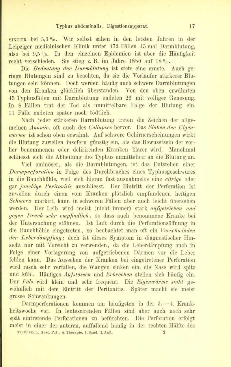 singek, bei 5,3 °/o. Wir selbst sahen in den letzten Jahren in der Leipziger medicinisehen Klinik unter 472 Fällen 45 mal Darmblutung, also bei 9,5 °/o. In den einzelnen Epidemien ist aber die Häufigkeit recht verschieden. Sie stieg z.B. im Jahre 18S0 auf 18u/o. Die Bedeutung der Darmblutung ist stets eine ernste. Auch ge- ringe Blutungen sind zu beachten, da sie die Vorläufer stärkerer Blu- tungen sein können. Doch werden häufig auch schwere Darmblutungen von den Kranken glücklich überstanden. Von den oben erwähnten 45 Typhusfällen mit Darmblutung endeten 26 mit völliger Genesung. In 8 Fällen trat der Tod als unmittelbare Folge der Blutung ein. 11 Fälle endeten später noch tödtlich. Nach jeder stärkeren Darmblutung treten die Zeichen der allge- meinen Anämie, oft auch des Collapses hervor. Das Sinken der Eigen- wärme ist schon oben erwähnt. Auf schwere Gehirnerscheinungen wirkt die Blutung zuweilen insofern günstig ein, als das Bewusstsein der vor- her benommenen oder delirirenden Kranken klarer wird. Manchmal schliesst sich die Abheilung des Typhus unmittelbar an die Blutung an. Viel ominöser, als die Darmblutungen, ist das Entstehen einer Darm Perforation in Folge des Durchbruches eines Typhusgeschwüres in die Bauchhöhle, weil sich hieran fast ausnahmslos eine eitrige oder gar jauchige Peritonitis anschliesst. Der Eintritt der Perforation ist zuweilen durch einen vom Kranken plötzlich empfundenen heftigen Schmerz markirt, kann in schweren Fällen aber auch leicht übersehen werden. Der Leib wird meist (nicht immer) stark aufgetrieben und gegen Druck sehr empfindlich, so dass auch benommene Kranke bei der Untersuchung stöhnen. Ist Luft durch die Perforationsöffnung in die Bauchhöhle eingetreten, so beobachtet man oft ein Verschwinden der Leberdämpfung; doch ist dieses Symptom in diagnostischer Hin- sicht nur mit Vorsicht zu verwenden, da die Leberdämpfung auch in Folge einer Vorlagerung von aufgetriebenen Därmen vor die Leber fehlen kann. Das Aussehen der Kranken bei eingetretener Perforation wird rasch sehr verfallen, die Wangen sinken ein, die Nase wird spitz und kühl. Häufiges Aufstossen und Erbrechen stellen sich häufig ein. Der Puls wird klein und sehr frequent. Die Eigenwärme sinkt ge- wöhnlich mit dem Eintritt der Peritonitis. Später macht sie meist grosse Schwankungen. Darmperforationen kommen am häufigsten in der 3. — 4. Krank- heitswoche vor. In lentescirenden Fällen sind aber auch noch sehr spät eintretende Perforationen zu befürchten. Die Perforation erfolgt meist in einer der unteren, auffallend häufig in der rechten Hälfte des Strümpell,, Spec. Path. u.Therapie. [.Band. 2. Aufl. 2