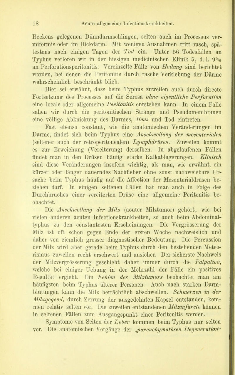Beckens gelegenen Dünndarmschlingen, selten auch im Processus ver- miformis oder im Dickdarm. Mit wenigen Ausnahmen tritt rasch, spä- testens nach einigen Tagen der Tod ein. Unter 56 Todesfällen an Typhus verloren wir in der hiesigen medicinischen Klinik 5, d. i. 9% an Perforationsperitonitis. Yereinzelte Fälle von Heilung sind berichtet worden, bei denen die Peritonitis durch rasche Yerklebung der Därme wahrscheinlich beschränkt blieb. Hier sei erwähnt, dass beim Typhus zuweilen auch durch directe Fortsetzung des Processes auf die Serosa ohne eigentliche Perforation eine locale oder allgemeine Peritonitis entstehen kann. In einem Falle sahen wir durch die peritonitischen Stränge und Pseudomembranen eine völlige Abknickung des Darmes, Ileus und Tod eintreten. Fast ebenso constant, wie die anatomischen Veränderungen im Darme, findet sich beim Typhus eine Anschwellung der mesenterialen (seltener auch der retroperitonealen) Lymphdrüsen. Zuweilen kommt es zur Erweichung (Vereiterung) derselben. In abgelaufenen Fällen findet man in den Drüsen häufig starke Kalkablagerungen. Klinisch sind diese Veränderungen insofern wichtig, als man, wie erwähnt, ein kürzer oder länger dauerndes Nachfieber ohne sonst nachweisbare Ur- sache beim Typhus häufig auf die Affection der Mesenterialdrüsen be- ziehen darf. In einigen seltenen Fällen hat man auch in Folge des Durchbruches einer vereiterten Drüse eine allgemeine Peritonitis be- obachtet. Die Anschwellung der Milz (acuter Milztumor) gehört, wie bei vielen anderen acuten Infectionskrankheiten, so auch beim Abdominal- typhus zu den constantesten Erscheinungen. Die Vergrösserung der Milz ist oft schon gegen Ende der ersten Woche nachweislich und daher von ziemlich grosser diagnostischer Bedeutung. Die Percussion der Milz wird aber gerade beim Typhus durch den bestehenden Meteo- rismus zuweilen recht erschwert und unsicher. Der sicherste Nachweis der Milzvergrösserung geschieht daher immer durch die Palpation, welche bei einiger Uebung in der Mehrzahl der Fälle ein positives Resultat ergiebt. Ein Fehlen des Milztumors beobachtet man am häufigsten beim T}^phus älterer Personen. Auch nach starken Darm- blutungen kann die Milz beträchtlich abschwellen. Schmerzen in der Milzgegend, durch Zerrung der ausgedehnten Kapsel entstanden, kom- men relativ selten vor. Die zuweilen entstandenen Milzinfarcte können in seltenen Fällen zum Ausgangspunkt einer Peritonitis werden. Symptome von Seiten der Leber kommen beim Typhus nur selten vor. Die anatomischen Vorgänge der „parenchymatösen Degeneration^