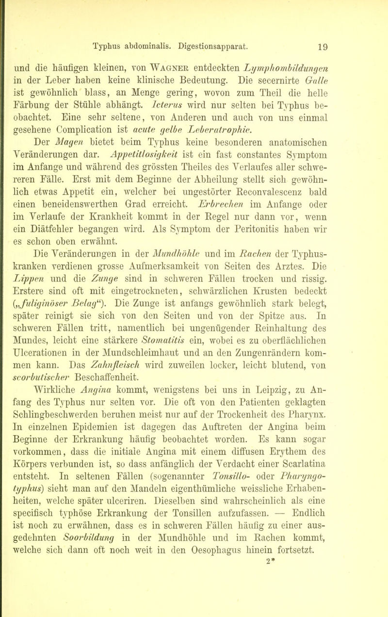 und die häufigen kleinen, von Wagner entdeckten Lymphombildungen in der Leber haben keine klinische Bedeutung. Die secernirte Galle ist gewöhnlich blass, an Menge gering, wovon zum Theil die helle Färbung der Stühle abhängt. Icterus wird nur selten bei Typhus be- obachtet. Eine sehr seltene, von Anderen und auch von uns einmal gesehene Complication ist acute gelbe Leberatrophie. Der Magen bietet beim Typhus keine besonderen anatomischen Veränderungen dar. Appetitlosigkeit ist ein fast constantes Symptom im Anfange und während des grössten Theiles des Verlaufes aller schwe- reren Fälle. Erst mit dem Beginne der Abheilung stellt sich gewöhn- lich etwas Appetit ein, welcher bei ungestörter Reconvalescenz bald einen beneidenswerthen Grad erreicht. Erbrechen im Anfange oder im Verlaufe der Krankheit kommt in der Regel nur dann vor, wenn ein Diätfehler begangen wird. Als Symptom der Peritonitis haben wir es schon oben erwähnt. Die Veränderungen in der Mundhöhle und im Rachen der Typhus- kranken verdienen grosse Aufmerksamkeit von Seiten des Arztes. Die Lippen und die Zunge sind in schweren Fällen trocken und rissig. Erstere sind oft mit eingetrockneten, schwärzlichen Krusten bedeckt („fuliginöser Belag). Die Zunge ist anfangs gewöhnlich stark belegt, später reinigt sie sich von den Seiten und von der Spitze aus. In schweren Fällen tritt, namentlich bei ungenügender Reinhaltung des Mundes, leicht eine stärkere Stomatitis ein, wobei es zu oberflächlichen Ulcerationen in der Mundschleimhaut und an den Zungenrändern kom- men kann. Das Zahnfleisch wird zuweilen locker, leicht blutend, von scorbutischer Beschaffenheit. Wirkliche Angina kommt, wenigstens bei uns in Leipzig, zu An- fang des Typhus nur selten vor. Die oft von den Patienten geklagten Schlingbeschwerden beruhen meist nur auf der Trockenheit des Pharynx. In einzelnen Epidemien ist dagegen das Auftreten der Angina beim Beginne der Erkrankung häufig beobachtet worden. Es kann sogar vorkommen, dass die initiale Angina mit einem diffusen Erythem des Körpers verbunden ist, so dass anfänglich der Verdacht einer Scarlatina entsteht. In seltenen Fällen (sogenannter Tonsillo- oder Pharyngo- typhus) sieht man auf den Mandeln eigenthümliche weissliche Erhaben- heiten, welche später ulceriren. Dieselben sind wahrscheinlich als eine specifisch typhöse Erkrankung der Tonsillen aufzufassen. — Endlich ist noch zu erwähnen, dass es in schweren Fällen häufig zu einer aus- gedehnten Soorbildung in der Mundhöhle und im Rachen kommt, welche sich dann oft noch weit in den Oesophagus hinein fortsetzt. 2*